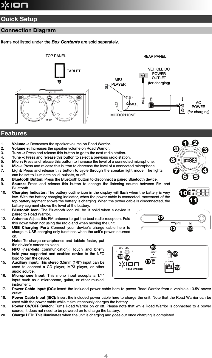  4 13.5V DCQuick Setup   Connection Diagram  Items not listed under the Box Contents are sold separately.                      Features  1. Volume –: Decreases the speaker volume on Road Warrior.   2. Volume +: Increases the speaker volume on Road Warrior.   3. Tune +: Press and release this button to go to the next radio station.  4. Tune –: Press and release this button to select a previous radio station.  5. Mic +: Press and release this button to increase the level of a connected microphone. 6. Mic –: Press and release this button to decrease the level of a connected microphone. 7. Light: Press and release this button to cycle through the speaker light mode. The lights can be set to illuminate solid, pulsate, or off.  8. Bluetooth Button: Press the Bluetooth button to disconnect a paired Bluetooth device. 9. Source:  Press and release this button to change the listening source between FM and Bluetooth.  10. Charging Indicator: The battery outline icon in the display will flash when the battery is very low. With the battery charging indicator, when the power cable is connected, movement of the top battery segment shows the battery is charging. When the power cable is disconnected, the battery segment shows the level of the battery. 11. Bluetooth Icon: The Bluetooth icon will be lit solid when a device is paired to Road Warrior.  12. Antenna: Adjust this FM antenna to get the best radio reception. Fold this down when not using the radio and when moving the unit. 13. USB Charging Port: Connect your device’s charge cable here to charge it. USB charging only functions when the unit’s power is turned on.  Note: To charge smartphones and tablets faster, put the device’s screen to sleep. 14. NFC  (near-field communication): Touch and briefly hold your supported and enabled device to the NFC logo to pair the device. 15. Auxiliary input: This stereo 3.5mm (1/8”) input can be used to connect a CD player, MP3 player, or other audio source.    16. Microphone Input: This mono input accepts a 1/4&quot; input such as a microphone, guitar, or other musical instrument. 17. Power Cable Input (DC): Insert the included power cable here to power Road Warrior from a vehicle’s 13.5V power outlet.  18. Power Cable Input (IEC): Insert the included power cable here to charge the unit. Note that the Road Warrior can be used with the power cable while it simultaneously charges the battery.  19. Power ON/OFF Switch: Turns Road Warrior on or off. Please note that while Road Warrior is connected to a power source, it does not need to be powered on to charge the battery.  20. Charge LED: This illuminates when the unit is charging and goes out once charging is completed.        REAR PANEL AC POWER (for charging) TOP PANEL MICROPHONE MP3PLAYER TABLET VEHICLE DCPOWER OUTLET (for charging) 1213 14123456789101115 161719182013.5V DC