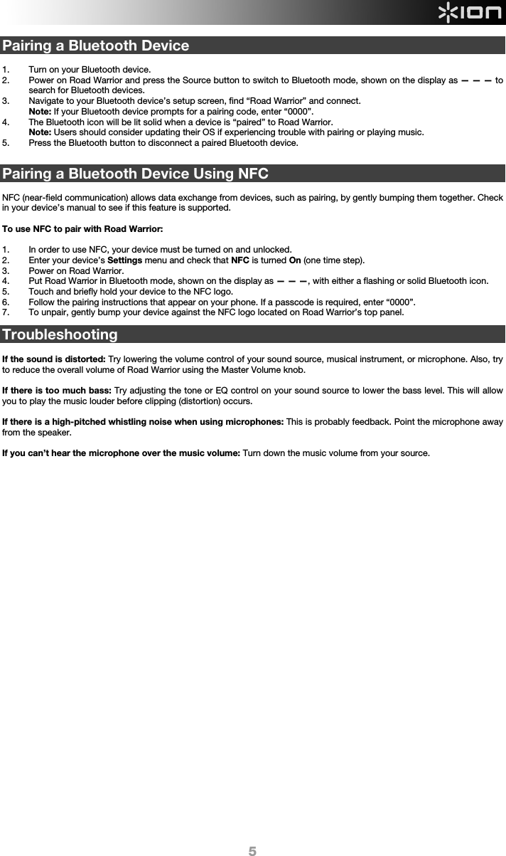  5 Pairing a Bluetooth Device  1. Turn on your Bluetooth device. 2. Power on Road Warrior and press the Source button to switch to Bluetooth mode, shown on the display as — — — to search for Bluetooth devices.   3. Navigate to your Bluetooth device’s setup screen, find “Road Warrior” and connect.   Note: If your Bluetooth device prompts for a pairing code, enter “0000”.  4. The Bluetooth icon will be lit solid when a device is “paired” to Road Warrior. Note: Users should consider updating their OS if experiencing trouble with pairing or playing music.   5. Press the Bluetooth button to disconnect a paired Bluetooth device.   Pairing a Bluetooth Device Using NFC  NFC (near-field communication) allows data exchange from devices, such as pairing, by gently bumping them together. Check in your device’s manual to see if this feature is supported.   To use NFC to pair with Road Warrior:   1. In order to use NFC, your device must be turned on and unlocked. 2. Enter your device’s Settings menu and check that NFC is turned On (one time step). 3. Power on Road Warrior. 4. Put Road Warrior in Bluetooth mode, shown on the display as — — —, with either a flashing or solid Bluetooth icon. 5. Touch and briefly hold your device to the NFC logo. 6. Follow the pairing instructions that appear on your phone. If a passcode is required, enter “0000”. 7. To unpair, gently bump your device against the NFC logo located on Road Warrior’s top panel.  Troubleshooting  If the sound is distorted: Try lowering the volume control of your sound source, musical instrument, or microphone. Also, try to reduce the overall volume of Road Warrior using the Master Volume knob.  If there is too much bass: Try adjusting the tone or EQ control on your sound source to lower the bass level. This will allow you to play the music louder before clipping (distortion) occurs.    If there is a high-pitched whistling noise when using microphones: This is probably feedback. Point the microphone away from the speaker.  If you can’t hear the microphone over the music volume: Turn down the music volume from your source.                        