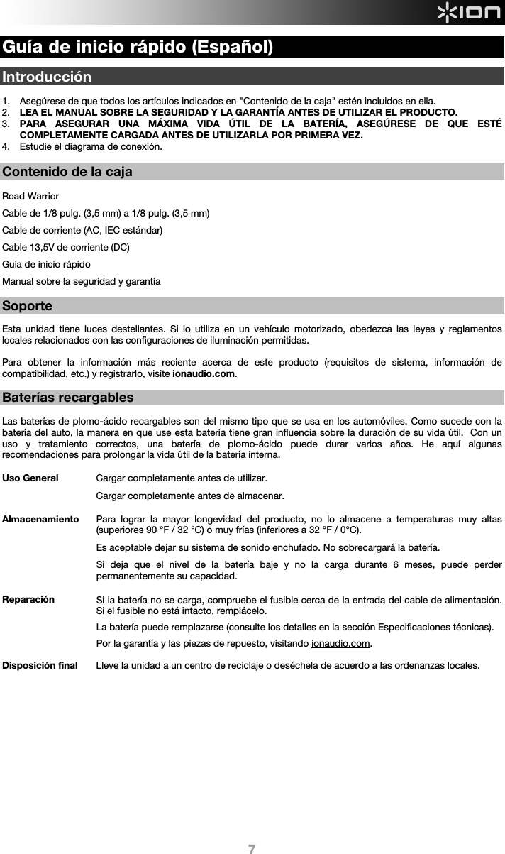  7 Guía de inicio rápido (Español)  Introducción  1. Asegúrese de que todos los artículos indicados en &quot;Contenido de la caja&quot; estén incluidos en ella.   2. LEA EL MANUAL SOBRE LA SEGURIDAD Y LA GARANTÍA ANTES DE UTILIZAR EL PRODUCTO. 3. PARA ASEGURAR UNA MÁXIMA VIDA ÚTIL DE LA BATERÍA, ASEGÚRESE DE QUE ESTÉ COMPLETAMENTE CARGADA ANTES DE UTILIZARLA POR PRIMERA VEZ. 4. Estudie el diagrama de conexión.   Contenido de la caja  Road Warrior Cable de 1/8 pulg. (3,5 mm) a 1/8 pulg. (3,5 mm) Cable de corriente (AC, IEC estándar) Cable 13,5V de corriente (DC) Guía de inicio rápido Manual sobre la seguridad y garantía  Soporte  Esta unidad tiene luces destellantes. Si lo utiliza en un vehículo motorizado, obedezca las leyes y reglamentos locales relacionados con las configuraciones de iluminación permitidas.     Para obtener la información más reciente acerca de este producto (requisitos de sistema, información de compatibilidad, etc.) y registrarlo, visite ionaudio.com.  Baterías recargables   Las baterías de plomo-ácido recargables son del mismo tipo que se usa en los automóviles. Como sucede con la batería del auto, la manera en que use esta batería tiene gran influencia sobre la duración de su vida útil.  Con un uso y tratamiento correctos, una batería de plomo-ácido puede durar varios años. He aquí algunas recomendaciones para prolongar la vida útil de la batería interna.        Uso General  Cargar completamente antes de utilizar. Cargar completamente antes de almacenar. Almacenamiento Para lograr la mayor longevidad del producto, no lo almacene a temperaturas muy altas (superiores 90 °F / 32 °C) o muy frías (inferiores a 32 °F / 0°C).  Es aceptable dejar su sistema de sonido enchufado. No sobrecargará la batería. Si deja que el nivel de la batería baje y no la carga durante 6 meses, puede perder permanentemente su capacidad. Reparación Si la batería no se carga, compruebe el fusible cerca de la entrada del cable de alimentación. Si el fusible no está intacto, remplácelo.    La batería puede remplazarse (consulte los detalles en la sección Especificaciones técnicas). Por la garantía y las piezas de repuesto, visitando ionaudio.com. Disposición final Lleve la unidad a un centro de reciclaje o deséchela de acuerdo a las ordenanzas locales.                