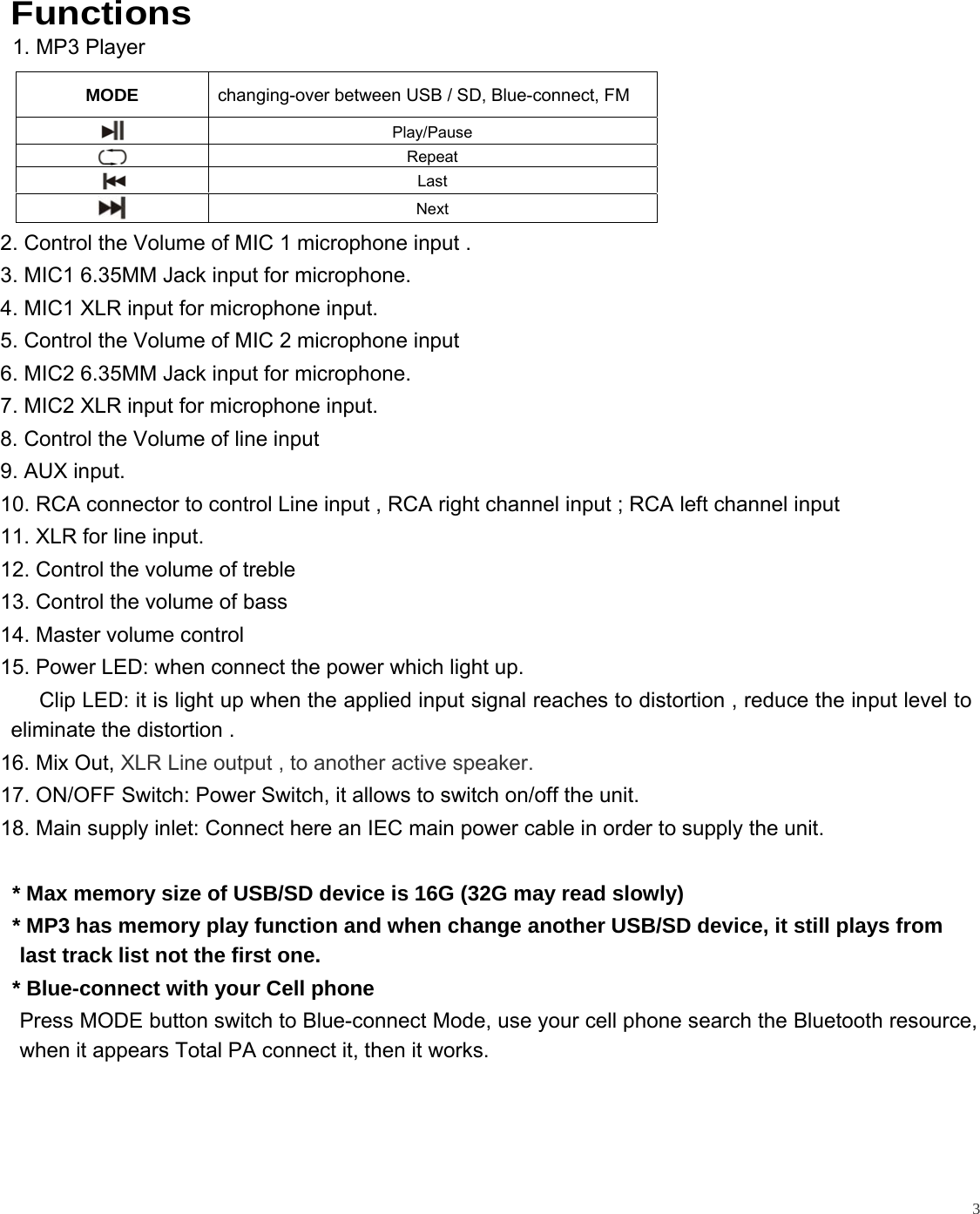   3  Functions  1. MP3 Player      2. Control the Volume of MIC 1 microphone input . 3. MIC1 6.35MM Jack input for microphone. 4. MIC1 XLR input for microphone input.  5. Control the Volume of MIC 2 microphone input  6. MIC2 6.35MM Jack input for microphone. 7. MIC2 XLR input for microphone input. 8. Control the Volume of line input  9. AUX input.  10. RCA connector to control Line input , RCA right channel input ; RCA left channel input 11. XLR for line input. 12. Control the volume of treble 13. Control the volume of bass 14. Master volume control  15. Power LED: when connect the power which light up.      Clip LED: it is light up when the applied input signal reaches to distortion , reduce the input level to eliminate the distortion . 16. Mix Out, XLR Line output , to another active speaker. 17. ON/OFF Switch: Power Switch, it allows to switch on/off the unit. 18. Main supply inlet: Connect here an IEC main power cable in order to supply the unit.      * Max memory size of USB/SD device is 16G (32G may read slowly)   * MP3 has memory play function and when change another USB/SD device, it still plays from last track list not the first one.   * Blue-connect with your Cell phone                    Press MODE button switch to Blue-connect Mode, use your cell phone search the Bluetooth resource, when it appears Total PA connect it, then it works.          MODE  changing-over between USB / SD, Blue-connect, FM  Play/Pause  Repeat      Last     Next 