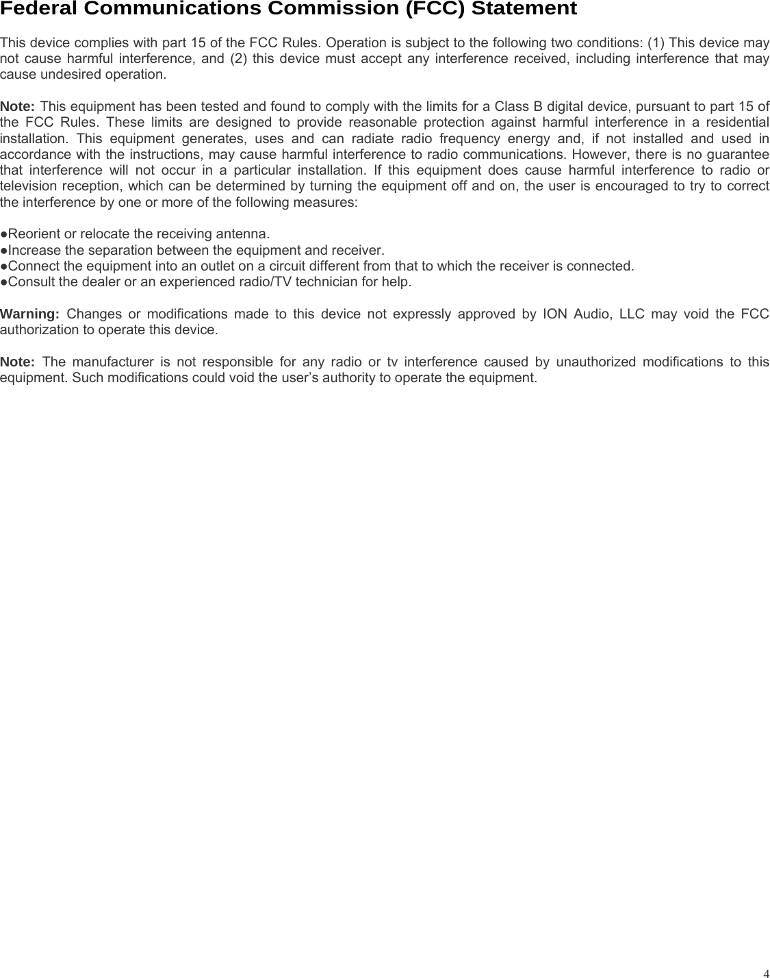           4Federal Communications Commission (FCC) Statement  This device complies with part 15 of the FCC Rules. Operation is subject to the following two conditions: (1) This device may not cause harmful interference, and (2) this device must accept any interference received, including interference that may cause undesired operation.    Note: This equipment has been tested and found to comply with the limits for a Class B digital device, pursuant to part 15 of the FCC Rules. These limits are designed to provide reasonable protection against harmful interference in a residential installation. This equipment generates, uses and can radiate radio frequency energy and, if not installed and used in accordance with the instructions, may cause harmful interference to radio communications. However, there is no guarantee that interference will not occur in a particular installation. If this equipment does cause harmful interference to radio or television reception, which can be determined by turning the equipment off and on, the user is encouraged to try to correct the interference by one or more of the following measures:     ●Reorient or relocate the receiving antenna. ●Increase the separation between the equipment and receiver.       ●Connect the equipment into an outlet on a circuit different from that to which the receiver is connected.       ●Consult the dealer or an experienced radio/TV technician for help.       Warning:  Changes or modifications made to this device not expressly approved by ION Audio, LLC may void the FCC authorization to operate this device.      Note:  The manufacturer is not responsible for any radio or tv interference caused by unauthorized modifications to this equipment. Such modifications could void the user’s authority to operate the equipment.  