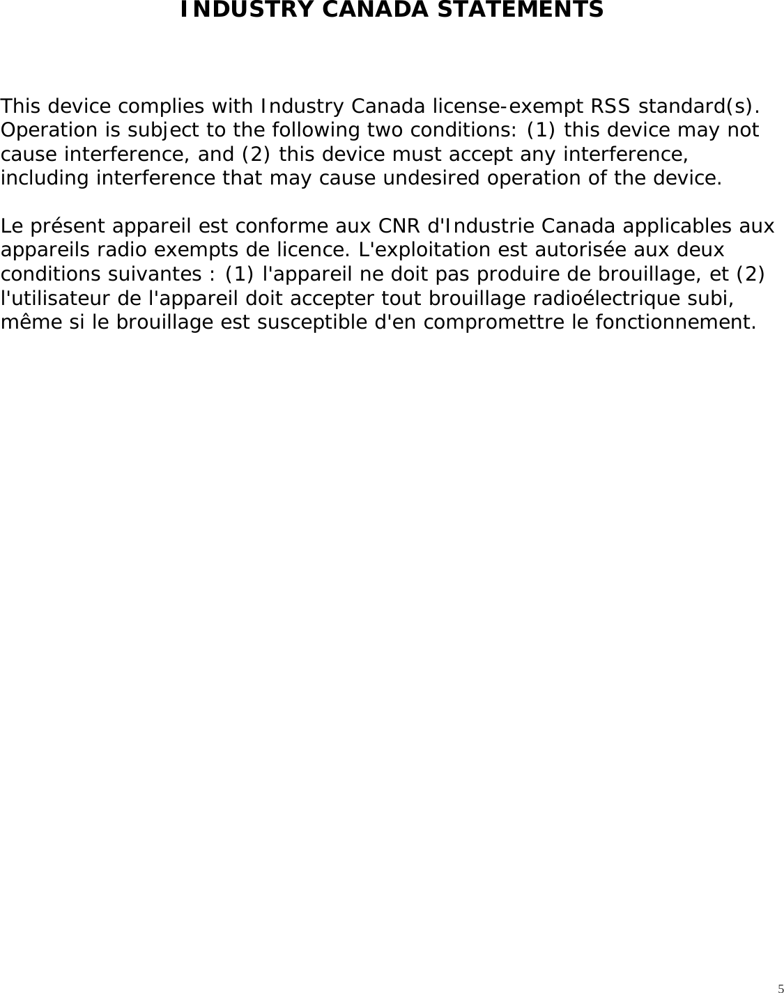   5INDUSTRY CANADA STATEMENTS    This device complies with Industry Canada license-exempt RSS standard(s). Operation is subject to the following two conditions: (1) this device may not cause interference, and (2) this device must accept any interference, including interference that may cause undesired operation of the device.  Le présent appareil est conforme aux CNR d&apos;Industrie Canada applicables aux appareils radio exempts de licence. L&apos;exploitation est autorisée aux deux conditions suivantes : (1) l&apos;appareil ne doit pas produire de brouillage, et (2) l&apos;utilisateur de l&apos;appareil doit accepter tout brouillage radioélectrique subi, même si le brouillage est susceptible d&apos;en compromettre le fonctionnement.   