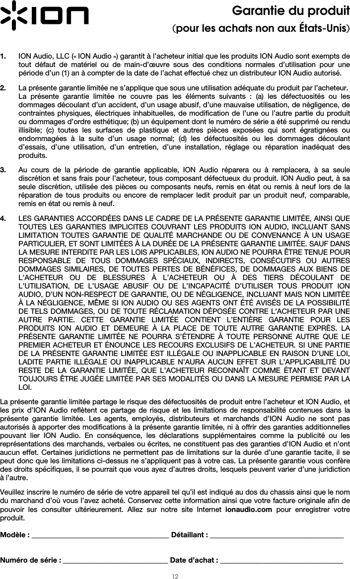  12 Garantie du produit (pour les achats non aux États-Unis)   1. ION Audio, LLC (« ION Audio ») garantit à l’acheteur initial que les produits ION Audio sont exempts de tout défaut de matériel ou de main-d’œuvre sous des conditions normales d’utilisation pour une période d’un (1) an à compter de la date de l’achat effectué chez un distributeur ION Audio autorisé.   2. La présente garantie limitée ne s’applique que sous une utilisation adéquate du produit par l’acheteur.  La présente garantie limitée ne couvre pas les éléments suivants : (a) les défectuosités ou les dommages découlant d’un accident, d’un usage abusif, d’une mauvaise utilisation, de négligence, de contraintes physiques, électriques inhabituelles, de modification de l’une ou l’autre partie du produit ou dommages d’ordre esthétique; (b) un équipement dont le numéro de série a été supprimé ou rendu illisible; (c) toutes les surfaces de plastique et autres pièces exposées qui sont égratignées ou endommagées à la suite d’un usage normal; (d) les défectuosités ou les dommages découlant d’essais, d’une utilisation, d’un entretien, d’une installation, réglage ou réparation inadéquat des produits.   3. Au cours de la période de garantie applicable, ION Audio réparera ou à remplacera, à sa seule discrétion et sans frais pour l’acheteur, tous composant défectueux du produit. ION Audio peut, à sa seule discrétion, utilisée des pièces ou composants neufs, remis en état ou remis à neuf lors de la réparation de tous produits ou encore de remplacer ledit produit par un produit neuf, comparable, remis en état ou remis à neuf.   4. LES GARANTIES ACCORDÉES DANS LE CADRE DE LA PRÉSENTE GARANTIE LIMITÉE, AINSI QUE TOUTES LES GARANTIES IMPLICITES COUVRANT LES PRODUITS ION AUDIO, INCLUANT SANS LIMITATION TOUTES GARANTIE DE QUALITÉ MARCHANDE OU DE CONVENANCE À UN USAGE PARTICULIER, ET SONT LIMITÉES À LA DURÉE DE LA PRÉSENTE GARANTIE LIMITÉE. SAUF DANS LA MESURE INTERDITE PAR LES LOIS APPLICABLES, ION AUDIO NE POURRA ÊTRE TENUE POUR RESPONSABLE DE TOUS DOMMAGES SPÉCIAUX, INDIRECTS, CONSÉCUTIFS OU AUTRES DOMMAGES SIMILAIRES, DE TOUTES PERTES DE BÉNÉFICES, DE DOMMAGES AUX BIENS DE L’ACHETEUR OU DE BLESSURES À L’ACHETEUR OU À DES TIERS DÉCOULANT DE L’UTILISATION, DE L’USAGE ABUSIF OU DE L’INCAPACITÉ D’UTILISER TOUS PRODUIT ION AUDIO, D’UN NON-RESPECT DE GARANTIE, OU DE NÉGLIGENCE, INCLUANT MAIS NON LIMITÉE À LA NÉGLIGENCE, MÊME SI ION AUDIO OU SES AGENTS ONT ÉTÉ AVISÉS DE LA POSSIBILITÉ DE TELS DOMMAGES, OU DE TOUTE RÉCLAMATION DÉPOSÉE CONTRE L’ACHETEUR PAR UNE AUTRE PARTIE. CETTE GARANTIE LIMITÉE CONTIENT L’ENTIÈRE GARANTIE POUR LES PRODUITS ION AUDIO ET DEMEURE À LA PLACE DE TOUTE AUTRE GARANTIE EXPRÈS. LA PRÉSENTE GARANTIE LIMITÉE NE POURRA S’ÉTENDRE À TOUTE PERSONNE AUTRE QUE LE PREMIER ACHETEUR ET ÉNOUNCE LES RECOURS EXCLUSIFS DE L’ACHETEUR. SI UNE PARTIE DE LA PRÉSENTE GARANTIE LIMITÉE EST ILLÉGALE OU INAPPLICABLE EN RAISON D’UNE LOI, LADITE PARTIE ILLÉGALE OU INAPPLICABLE N’AURA AUCUN EFFET SUR L’APPLICABILITÉ DU RESTE DE LA GARANTIE LIMITÉE, QUE L’ACHETEUR RECONNAÎT COMME ÉTANT ET DEVANT TOUJOURS ÊTRE JUGÉE LIMITÉE PAR SES MODALITÉS OU DANS LA MESURE PERMISE PAR LA LOI.  La présente garantie limitée partage le risque des défectuosités de produit entre l’acheteur et ION Audio, et les prix d’ION Audio reflètent ce partage de risque et les limitations de responsabilité contenues dans la présente garantie limitée. Les agents, employés, distributeurs et marchands d’ION Audio ne sont pas autorisés à apporter des modifications à la présente garantie limitée, ni à offrir des garanties additionnelles pouvant lier ION Audio. En conséquence, les déclarations supplémentaires comme la publicité ou les représentations des marchands, verbales ou écrites, ne constituent pas des garanties d’ION Audio et n’ont aucun effet. Certaines juridictions ne permettent pas de limitations sur la durée d’une garantie tacite, il se peut donc que les limitations ci-dessus ne s’appliquent pas à votre cas. La présente garantie vous confère des droits spécifiques, il se pourrait que vous ayez d’autres droits, lesquels peuvent varier d’une juridiction à l’autre.   Veuillez inscrire le numéro de série de votre appareil tel qu’il est indiqué au dos du chassis ainsi que le nom du marchand d’où vous l’avez acheté. Conservez cette information ainsi que votre facture originale afin de pouvoir les consulter ultérieurement. Allez sur notre site Internet ionaudio.com pour enregistrer votre produit.  Modèle : ______________________________________ Détaillant : _____________________________________   Numéro de série : _____________________________ Date d’achat : __________________________________ 