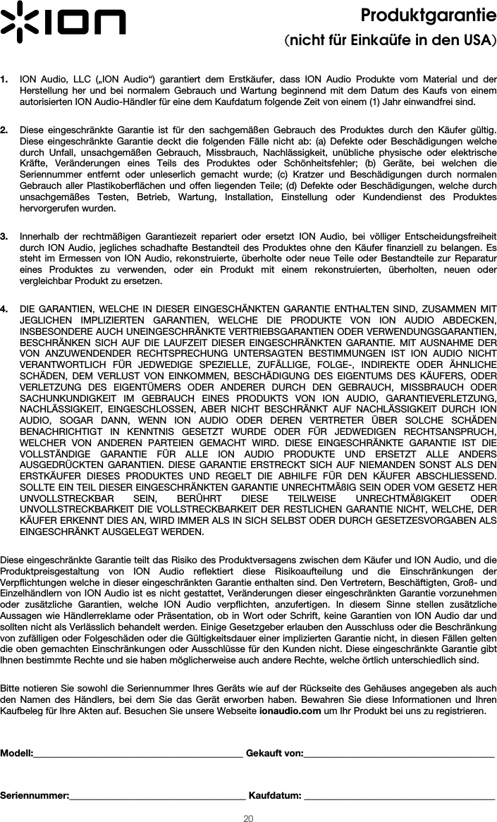  20 Produktgarantie  (nicht für Einkaüfe in den USA)   1. ION Audio, LLC („ION Audio“) garantiert dem Erstkäufer, dass ION Audio Produkte vom Material und der Herstellung her und bei normalem Gebrauch und Wartung beginnend mit dem Datum des Kaufs von einem autorisierten ION Audio-Händler für eine dem Kaufdatum folgende Zeit von einem (1) Jahr einwandfrei sind.  2. Diese eingeschränkte Garantie ist für den sachgemäßen Gebrauch des Produktes durch den Käufer gültig. Diese eingeschränkte Garantie deckt die folgenden Fälle nicht ab: (a) Defekte oder Beschädigungen welche durch Unfall, unsachgemäßen Gebrauch, Missbrauch, Nachlässigkeit, unübliche physische oder elektrische Kräfte, Veränderungen eines Teils des Produktes oder Schönheitsfehler; (b) Geräte, bei welchen die Seriennummer entfernt oder unleserlich gemacht wurde; (c) Kratzer und Beschädigungen durch normalen Gebrauch aller Plastikoberflächen und offen liegenden Teile; (d) Defekte oder Beschädigungen, welche durch unsachgemäßes Testen, Betrieb, Wartung, Installation, Einstellung oder Kundendienst des Produktes hervorgerufen wurden.  3. Innerhalb der rechtmäßigen Garantiezeit repariert oder ersetzt ION Audio, bei völliger Entscheidungsfreiheit durch ION Audio, jegliches schadhafte Bestandteil des Produktes ohne den Käufer finanziell zu belangen. Es steht im Ermessen von ION Audio, rekonstruierte, überholte oder neue Teile oder Bestandteile zur Reparatur eines Produktes zu verwenden, oder ein Produkt mit einem rekonstruierten, überholten, neuen oder vergleichbar Produkt zu ersetzen.   4. DIE GARANTIEN, WELCHE IN DIESER EINGESCHÄNKTEN GARANTIE ENTHALTEN SIND, ZUSAMMEN MIT JEGLICHEN IMPLIZIERTEN GARANTIEN, WELCHE DIE PRODUKTE VON ION AUDIO ABDECKEN, INSBESONDERE AUCH UNEINGESCHRÄNKTE VERTRIEBSGARANTIEN ODER VERWENDUNGSGARANTIEN, BESCHRÄNKEN SICH AUF DIE LAUFZEIT DIESER EINGESCHRÄNKTEN GARANTIE. MIT AUSNAHME DER VON ANZUWENDENDER RECHTSPRECHUNG UNTERSAGTEN BESTIMMUNGEN IST ION AUDIO NICHT VERANTWORTLICH FÜR JEDWEDIGE SPEZIELLE, ZUFÄLLIGE, FOLGE-, INDIREKTE ODER ÄHNLICHE SCHÄDEN, DEM VERLUST VON EINKOMMEN, BESCHÄDIGUNG DES EIGENTUMS DES KÄUFERS, ODER VERLETZUNG DES EIGENTÜMERS ODER ANDERER DURCH DEN GEBRAUCH, MISSBRAUCH ODER SACHUNKUNDIGKEIT IM GEBRAUCH EINES PRODUKTS VON ION AUDIO, GARANTIEVERLETZUNG, NACHLÄSSIGKEIT, EINGESCHLOSSEN, ABER NICHT BESCHRÄNKT AUF NACHLÄSSIGKEIT DURCH ION AUDIO, SOGAR DANN, WENN ION AUDIO ODER DEREN VERTRETER ÜBER SOLCHE SCHÄDEN BENACHRICHTIGT IN KENNTNIS GESETZT WURDE ODER FÜR JEDWEDIGEN RECHTSANSPRUCH, WELCHER VON ANDEREN PARTEIEN GEMACHT WIRD. DIESE EINGESCHRÄNKTE GARANTIE IST DIE VOLLSTÄNDIGE GARANTIE FÜR ALLE ION AUDIO PRODUKTE UND ERSETZT ALLE ANDERS AUSGEDRÜCKTEN GARANTIEN. DIESE GARANTIE ERSTRECKT SICH AUF NIEMANDEN SONST ALS DEN ERSTKÄUFER DIESES PRODUKTES UND REGELT DIE ABHILFE FÜR DEN KÄUFER ABSCHLIESSEND. SOLLTE EIN TEIL DIESER EINGESCHRÄNKTEN GARANTIE UNRECHTMÄßIG SEIN ODER VOM GESETZ HER UNVOLLSTRECKBAR SEIN, BERÜHRT DIESE TEILWEISE UNRECHTMÄßIGKEIT ODER UNVOLLSTRECKBARKEIT DIE VOLLSTRECKBARKEIT DER RESTLICHEN GARANTIE NICHT, WELCHE, DER KÄUFER ERKENNT DIES AN, WIRD IMMER ALS IN SICH SELBST ODER DURCH GESETZESVORGABEN ALS EINGESCHRÄNKT AUSGELEGT WERDEN.  Diese eingeschränkte Garantie teilt das Risiko des Produktversagens zwischen dem Käufer und ION Audio, und die Produktpreisgestaltung von ION Audio reflektiert diese Risikoaufteilung und die Einschränkungen der Verpflichtungen welche in dieser eingeschränkten Garantie enthalten sind. Den Vertretern, Beschäftigten, Groß- und Einzelhändlern von ION Audio ist es nicht gestattet, Veränderungen dieser eingeschränkten Garantie vorzunehmen oder zusätzliche Garantien, welche ION Audio verpflichten, anzufertigen. In diesem Sinne stellen zusätzliche Aussagen wie Händlerreklame oder Präsentation, ob in Wort oder Schrift, keine Garantien von ION Audio dar und sollten nicht als Verlässlich behandelt werden. Einige Gesetzgeber erlauben den Ausschluss oder die Beschränkung von zufälligen oder Folgeschäden oder die Gültigkeitsdauer einer implizierten Garantie nicht, in diesen Fällen gelten die oben gemachten Einschränkungen oder Ausschlüsse für den Kunden nicht. Diese eingeschränkte Garantie gibt Ihnen bestimmte Rechte und sie haben möglicherweise auch andere Rechte, welche örtlich unterschiedlich sind.   Bitte notieren Sie sowohl die Seriennummer Ihres Geräts wie auf der Rückseite des Gehäuses angegeben als auch den Namen des Händlers, bei dem Sie das Gerät erworben haben. Bewahren Sie diese Informationen und Ihren Kaufbeleg für Ihre Akten auf. Besuchen Sie unsere Webseite ionaudio.com um Ihr Produkt bei uns zu registrieren.   Modell:____________________________________________ Gekauft von:________________________________________   Seriennummer:_____________________________________ Kaufdatum: ________________________________________ 