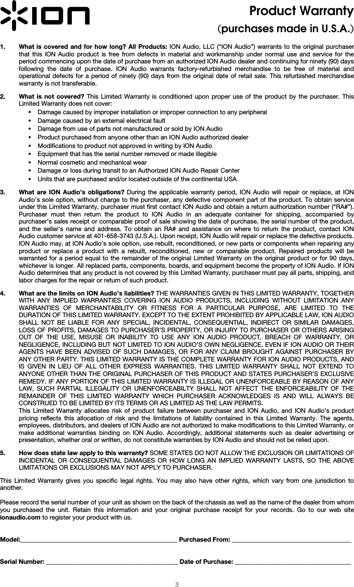  3 Product Warranty (purchases made in U.S.A.)  1. What is covered and for how long? All Products: ION Audio, LLC (“ION Audio”) warrants to the original purchaser that this ION Audio product is free from defects in material and workmanship under normal use and service for the period commencing upon the date of purchase from an authorized ION Audio dealer and continuing for ninety (90) days following the date of purchase. ION Audio warrants factory-refurbished merchandise to be free of material and operational defects for a period of ninety (90) days from the original date of retail sale. This refurbished merchandise warranty is not transferable.  2. What is not covered? This Limited Warranty is conditioned upon proper use of the product by the purchaser. This Limited Warranty does not cover:   Damage caused by improper installation or improper connection to any peripheral  Damage caused by an external electrical fault  Damage from use of parts not manufactured or sold by ION Audio  Product purchased from anyone other than an ION Audio authorized dealer  Modifications to product not approved in writing by ION Audio   Equipment that has the serial number removed or made illegible   Normal cosmetic and mechanical wear  Damage or loss during transit to an Authorized ION Audio Repair Center  Units that are purchased and/or located outside of the continental USA  3. What are ION Audio’s obligations? During the applicable warranty period, ION Audio will repair or replace, at ION Audio’s sole option, without charge to the purchaser, any defective component part of the product. To obtain service under this Limited Warranty, purchaser must first contact ION Audio and obtain a return authorization number (“RA#”). Purchaser must then return the product to ION Audio in an adequate container for shipping, accompanied by purchaser’s sales receipt or comparable proof of sale showing the date of purchase, the serial number of the product, and the seller’s name and address. To obtain an RA# and assistance on where to return the product, contact ION Audio customer service at 401-658-3743 (U.S.A.). Upon receipt, ION Audio will repair or replace the defective products. ION Audio may, at ION Audio’s sole option, use rebuilt, reconditioned, or new parts or components when repairing any product or replace a product with a rebuilt, reconditioned, new or comparable product. Repaired products will be warranted for a period equal to the remainder of the original Limited Warranty on the original product or for 90 days, whichever is longer. All replaced parts, components, boards, and equipment become the property of ION Audio. If ION Audio determines that any product is not covered by this Limited Warranty, purchaser must pay all parts, shipping, and labor charges for the repair or return of such product.  4. What are the limits on ION Audio’s liabilities? THE WARRANTIES GIVEN IN THIS LIMITED WARRANTY, TOGETHER WITH ANY IMPLIED WARRANTIES COVERING ION AUDIO PRODUCTS, INCLUDING WITHOUT LIMITATION ANY WARRANTIES OF MERCHANTABILITY OR FITNESS FOR A PARTICULAR PURPOSE, ARE LIMITED TO THE DURATION OF THIS LIMITED WARRANTY. EXCEPT TO THE EXTENT PROHIBITED BY APPLICABLE LAW, ION AUDIO SHALL NOT BE LIABLE FOR ANY SPECIAL, INCIDENTAL, CONSEQUENTIAL, INDIRECT OR SIMILAR DAMAGES, LOSS OF PROFITS, DAMAGES TO PURCHASER’S PROPERTY, OR INJURY TO PURCHASER OR OTHERS ARISING OUT OF THE USE, MISUSE OR INABILITY TO USE ANY ION AUDIO PRODUCT, BREACH OF WARRANTY, OR NEGLIGENCE, INCLUDING BUT NOT LIMITED TO ION AUDIO’S OWN NEGLIGENCE, EVEN IF ION AUDIO OR THEIR AGENTS HAVE BEEN ADVISED OF SUCH DAMAGES, OR FOR ANY CLAIM BROUGHT AGAINST PURCHASER BY ANY OTHER PARTY. THIS LIMITED WARRANTY IS THE COMPLETE WARRANTY FOR ION AUDIO PRODUCTS, AND IS GIVEN IN LIEU OF ALL OTHER EXPRESS WARRANTIES. THIS LIMITED WARRANTY SHALL NOT EXTEND TO ANYONE OTHER THAN THE ORIGINAL PURCHASER OF THIS PRODUCT AND STATES PURCHASER’S EXCLUSIVE REMEDY. IF ANY PORTION OF THIS LIMITED WARRANTY IS ILLEGAL OR UNENFORCEABLE BY REASON OF ANY LAW, SUCH PARTIAL ILLEGALITY OR UNENFORCEABILTY SHALL NOT AFFECT THE ENFORCEABILITY OF THE REMAINDER OF THIS LIMITED WARRANTY WHICH PURCHASER ACKNOWLEDGES IS AND WILL ALWAYS BE CONSTRUED TO BE LIMITED BY ITS TERMS OR AS LIMITED AS THE LAW PERMITS. This Limited Warranty allocates risk of product failure between purchaser and ION Audio, and ION Audio’s product pricing reflects this allocation of risk and the limitations of liability contained in this Limited Warranty. The agents, employees, distributors, and dealers of ION Audio are not authorized to make modifications to this Limited Warranty, or make additional warranties binding on ION Audio. Accordingly, additional statements such as dealer advertising or presentation, whether oral or written, do not constitute warranties by ION Audio and should not be relied upon.  5. How does state law apply to this warranty? SOME STATES DO NOT ALLOW THE EXCLUSION OR LIMITATIONS OF INCIDENTAL OR CONSEQUENTIAL DAMAGES OR HOW LONG AN IMPLIED WARRANTY LASTS, SO THE ABOVE LIMITATIONS OR EXCLUSIONS MAY NOT APPLY TO PURCHASER.  This Limited Warranty gives you specific legal rights. You may also have other rights, which vary from one jurisdiction to another.   Please record the serial number of your unit as shown on the back of the chassis as well as the name of the dealer from whom you purchased the unit. Retain this information and your original purchase receipt for your records. Go to our web site ionaudio.com to register your product with us.   Model:__________________________________________________ Purchased From: ______________________________________   Serial Number: __________________________________________ Date of Purchase: _____________________________________ 