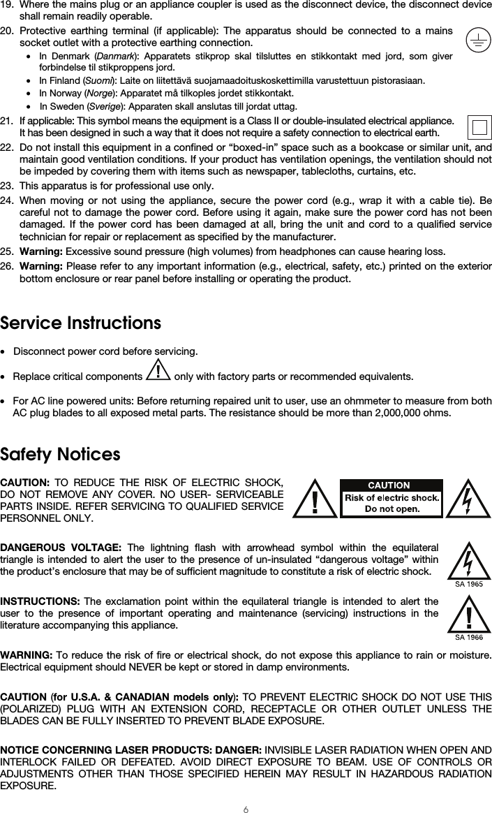  6 19. Where the mains plug or an appliance coupler is used as the disconnect device, the disconnect device shall remain readily operable. 20. Protective earthing terminal (if applicable): The apparatus should be connected to a mains socket outlet with a protective earthing connection. • In Denmark (Danmark): Apparatets stikprop skal tilsluttes en stikkontakt med jord, som giver forbindelse til stikproppens jord. • In Finland (Suomi): Laite on liitettävä suojamaadoituskoskettimilla varustettuun pistorasiaan. • In Norway (Norge): Apparatet må tilkoples jordet stikkontakt. • In Sweden (Sverige): Apparaten skall anslutas till jordat uttag. 21. If applicable: This symbol means the equipment is a Class II or double-insulated electrical appliance. It has been designed in such a way that it does not require a safety connection to electrical earth. 22. Do not install this equipment in a confined or “boxed-in” space such as a bookcase or similar unit, and maintain good ventilation conditions. If your product has ventilation openings, the ventilation should not be impeded by covering them with items such as newspaper, tablecloths, curtains, etc. 23. This apparatus is for professional use only. 24. When moving or not using the appliance, secure the power cord (e.g., wrap it with a cable tie). Be careful not to damage the power cord. Before using it again, make sure the power cord has not been damaged. If the power cord has been damaged at all, bring the unit and cord to a qualified service technician for repair or replacement as specified by the manufacturer. 25. Warning: Excessive sound pressure (high volumes) from headphones can cause hearing loss. 26. Warning: Please refer to any important information (e.g., electrical, safety, etc.) printed on the exterior bottom enclosure or rear panel before installing or operating the product.   Service Instructions  • Disconnect power cord before servicing. • Replace critical components   only with factory parts or recommended equivalents.  • For AC line powered units: Before returning repaired unit to user, use an ohmmeter to measure from both AC plug blades to all exposed metal parts. The resistance should be more than 2,000,000 ohms.   Safety Notices  CAUTION: TO REDUCE THE RISK OF ELECTRIC SHOCK, DO NOT REMOVE ANY COVER. NO USER- SERVICEABLE PARTS INSIDE. REFER SERVICING TO QUALIFIED SERVICE PERSONNEL ONLY.  DANGEROUS VOLTAGE: The lightning flash with arrowhead symbol within the equilateral triangle is intended to alert the user to the presence of un-insulated “dangerous voltage” within the product’s enclosure that may be of sufficient magnitude to constitute a risk of electric shock.  INSTRUCTIONS: The exclamation point within the equilateral triangle is intended to alert the user to the presence of important operating and maintenance (servicing) instructions in the literature accompanying this appliance.  WARNING: To reduce the risk of fire or electrical shock, do not expose this appliance to rain or moisture. Electrical equipment should NEVER be kept or stored in damp environments.  CAUTION (for U.S.A. &amp; CANADIAN models only): TO PREVENT ELECTRIC SHOCK DO NOT USE THIS (POLARIZED) PLUG WITH AN EXTENSION CORD, RECEPTACLE OR OTHER OUTLET UNLESS THE BLADES CAN BE FULLY INSERTED TO PREVENT BLADE EXPOSURE.  NOTICE CONCERNING LASER PRODUCTS: DANGER: INVISIBLE LASER RADIATION WHEN OPEN AND INTERLOCK FAILED OR DEFEATED. AVOID DIRECT EXPOSURE TO BEAM. USE OF CONTROLS OR ADJUSTMENTS OTHER THAN THOSE SPECIFIED HEREIN MAY RESULT IN HAZARDOUS RADIATION EXPOSURE. 