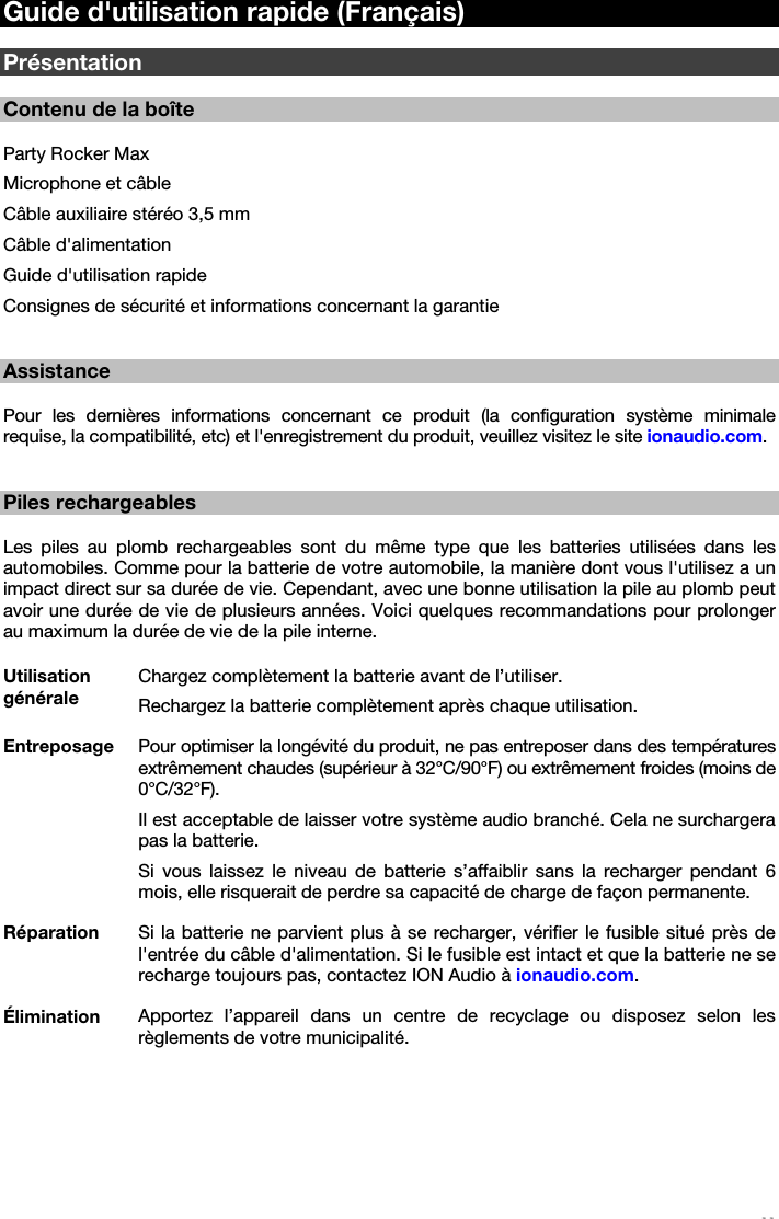   11   Guide d&apos;utilisation rapide (Français)  Présentation  Contenu de la boîte  Party Rocker Max Microphone et câble Câble auxiliaire stéréo 3,5 mm Câble d&apos;alimentation Guide d&apos;utilisation rapide Consignes de sécurité et informations concernant la garantie   Assistance  Pour les dernières informations concernant ce produit (la configuration système minimale requise, la compatibilité, etc) et l&apos;enregistrement du produit, veuillez visitez le site ionaudio.com.   Piles rechargeables  Les piles au plomb rechargeables sont du même type que les batteries utilisées dans les automobiles. Comme pour la batterie de votre automobile, la manière dont vous l&apos;utilisez a un impact direct sur sa durée de vie. Cependant, avec une bonne utilisation la pile au plomb peut avoir une durée de vie de plusieurs années. Voici quelques recommandations pour prolonger au maximum la durée de vie de la pile interne.  Utilisation générale Chargez complètement la batterie avant de l’utiliser. Rechargez la batterie complètement après chaque utilisation. Entreposage  Pour optimiser la longévité du produit, ne pas entreposer dans des températures extrêmement chaudes (supérieur à 32°C/90°F) ou extrêmement froides (moins de 0°C/32°F). Il est acceptable de laisser votre système audio branché. Cela ne surchargera pas la batterie. Si vous laissez le niveau de batterie s’affaiblir sans la recharger pendant 6 mois, elle risquerait de perdre sa capacité de charge de façon permanente. Réparation  Si la batterie ne parvient plus à se recharger, vérifier le fusible situé près de l&apos;entrée du câble d&apos;alimentation. Si le fusible est intact et que la batterie ne se recharge toujours pas, contactez ION Audio à ionaudio.com. Élimination  Apportez l’appareil dans un centre de recyclage ou disposez selon les règlements de votre municipalité.  