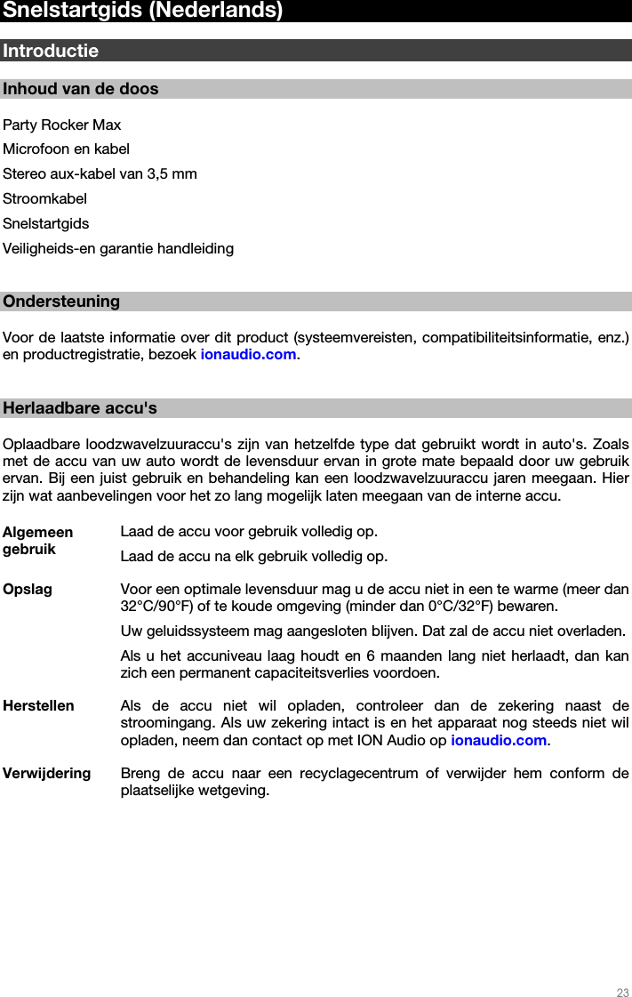   23   Snelstartgids (Nederlands)  Introductie  Inhoud van de doos  Party Rocker Max Microfoon en kabel Stereo aux-kabel van 3,5 mm Stroomkabel Snelstartgids Veiligheids-en garantie handleiding   Ondersteuning  Voor de laatste informatie over dit product (systeemvereisten, compatibiliteitsinformatie, enz.) en productregistratie, bezoek ionaudio.com.    Herlaadbare accu&apos;s  Oplaadbare loodzwavelzuuraccu&apos;s zijn van hetzelfde type dat gebruikt wordt in auto&apos;s. Zoals met de accu van uw auto wordt de levensduur ervan in grote mate bepaald door uw gebruik ervan. Bij een juist gebruik en behandeling kan een loodzwavelzuuraccu jaren meegaan. Hier zijn wat aanbevelingen voor het zo lang mogelijk laten meegaan van de interne accu.  Algemeen gebruik Laad de accu voor gebruik volledig op. Laad de accu na elk gebruik volledig op. Opslag  Voor een optimale levensduur mag u de accu niet in een te warme (meer dan 32°C/90°F) of te koude omgeving (minder dan 0°C/32°F) bewaren.  Uw geluidssysteem mag aangesloten blijven. Dat zal de accu niet overladen. Als u het accuniveau laag houdt en 6 maanden lang niet herlaadt, dan kan zich een permanent capaciteitsverlies voordoen. Herstellen  Als de accu niet wil opladen, controleer dan de zekering naast de stroomingang. Als uw zekering intact is en het apparaat nog steeds niet wil opladen, neem dan contact op met ION Audio op ionaudio.com. Verwijdering  Breng de accu naar een recyclagecentrum of verwijder hem conform de plaatselijke wetgeving.  