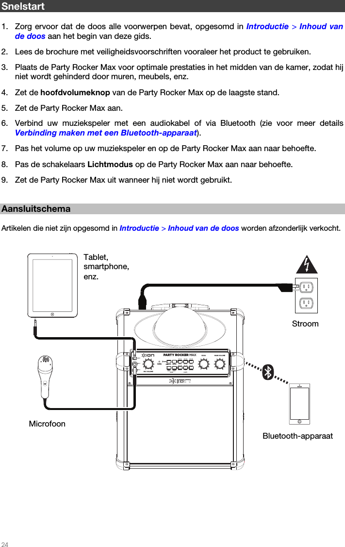   24   Snelstart  1. Zorg ervoor dat de doos alle voorwerpen bevat, opgesomd in Introductie &gt; Inhoud van de doos aan het begin van deze gids. 2. Lees de brochure met veiligheidsvoorschriften vooraleer het product te gebruiken. 3. Plaats de Party Rocker Max voor optimale prestaties in het midden van de kamer, zodat hij niet wordt gehinderd door muren, meubels, enz.    4. Zet de hoofdvolumeknop van de Party Rocker Max op de laagste stand.  5. Zet de Party Rocker Max aan. 6. Verbind uw muziekspeler met een audiokabel of via Bluetooth (zie voor meer details Verbinding maken met een Bluetooth-apparaat).  7. Pas het volume op uw muziekspeler en op de Party Rocker Max aan naar behoefte.  8. Pas de schakelaars Lichtmodus op de Party Rocker Max aan naar behoefte.   9. Zet de Party Rocker Max uit wanneer hij niet wordt gebruikt.      Aansluitschema  Artikelen die niet zijn opgesomd in Introductie &gt; Inhoud van de doos worden afzonderlijk verkocht.    Stroom Microfoon Tablet, smartphone, enz. Bluetooth-apparaat PARTY ROCKER MAXLIGHTSECHOMIC VOLUMEALLON/OFFPOWER/CHARGERED GREEN BLUEPINKWHITEMODEORANGEMAIN VOLUMEAUX 1MIC 1MIC 2SPEAKERLIGHTPARTYLIGHT