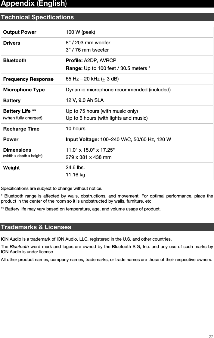   27   Appendix (English)  Technical Specifications  Output Power  100 W (peak) Drivers  8” / 203 mm woofer 3” / 76 mm tweeter Bluetooth Profile: A2DP, AVRCP Range: Up to 100 feet / 30.5 meters * Frequency Response  65 Hz – 20 kHz (+ 3 dB) Microphone Type  Dynamic microphone recommended (included) Battery  12 V, 9.0 Ah SLA Battery Life ** (when fully charged) Up to 75 hours (with music only) Up to 6 hours (with lights and music) Recharge Time  10 hours Power Input Voltage: 100–240 VAC, 50/60 Hz, 120 W Dimensions (width x depth x height) 11.0&quot; x 15.0&quot; x 17.25&quot; 279 x 381 x 438 mm Weight  24.6 lbs. 11.16 kg  Specifications are subject to change without notice. * Bluetooth range is affected by walls, obstructions, and movement. For optimal performance, place the product in the center of the room so it is unobstructed by walls, furniture, etc. ** Battery life may vary based on temperature, age, and volume usage of product.   Trademarks &amp; Licenses  ION Audio is a trademark of ION Audio, LLC, registered in the U.S. and other countries. The Bluetooth word mark and logos are owned by the Bluetooth SIG, Inc. and any use of such marks by ION Audio is under license. All other product names, company names, trademarks, or trade names are those of their respective owners. 