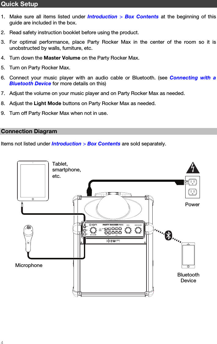   4   Quick Setup  1. Make sure all items listed under Introduction  &gt; Box Contents at the beginning of this guide are included in the box. 2. Read safety instruction booklet before using the product. 3. For optimal performance, place Party Rocker Max in the center of the room so it is unobstructed by walls, furniture, etc.  4. Turn down the Master Volume on the Party Rocker Max.  5. Turn on Party Rocker Max. 6. Connect your music player with an audio cable or Bluetooth. (see Connecting with a Bluetooth Device for more details on this)  7. Adjust the volume on your music player and on Party Rocker Max as needed.  8. Adjust the Light Mode buttons on Party Rocker Max as needed.   9. Turn off Party Rocker Max when not in use.     Connection Diagram  Items not listed under Introduction &gt; Box Contents are sold separately.      Microphone Power Bluetooth Device Tablet, smartphone, etc. PARTY ROCKER MAXLIGHTSECHOMIC VOLUMEALLON/OFFPOWER/CHARGERED GREEN BLUEPINKWHITEMODEORANGEMAIN VOLUMEAUX 1MIC 1MIC 2SPEAKERLIGHTPARTYLIGHT