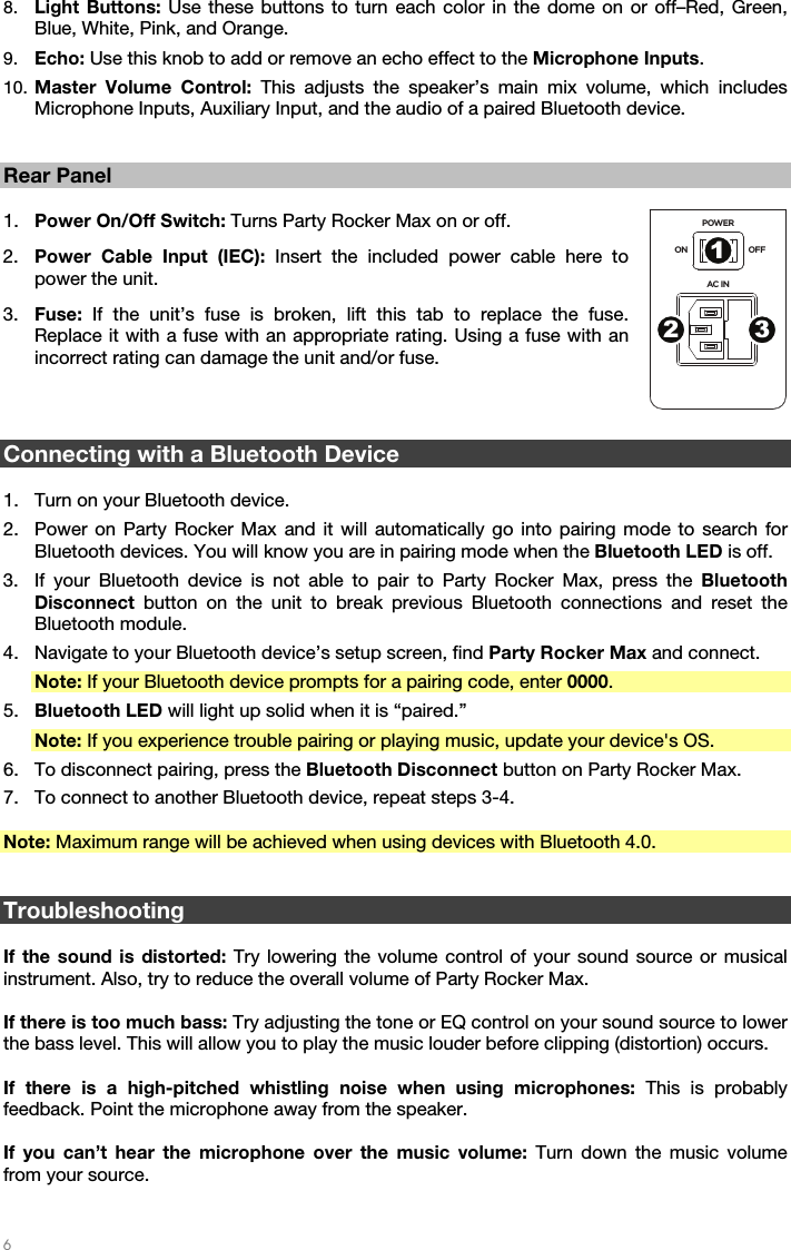   6   8. Light Buttons: Use these buttons to turn each color in the dome on or off–Red, Green, Blue, White, Pink, and Orange. 9. Echo: Use this knob to add or remove an echo effect to the Microphone Inputs. 10. Master Volume Control: This adjusts the speaker’s main mix volume, which includes Microphone Inputs, Auxiliary Input, and the audio of a paired Bluetooth device.   Rear Panel  1. Power On/Off Switch: Turns Party Rocker Max on or off. 2. Power Cable Input (IEC): Insert the included power cable here to power the unit. 3. Fuse:  If the unit’s fuse is broken, lift this tab to replace the fuse. Replace it with a fuse with an appropriate rating. Using a fuse with an incorrect rating can damage the unit and/or fuse.    Connecting with a Bluetooth Device  1. Turn on your Bluetooth device. 2. Power on Party Rocker Max and it will automatically go into pairing mode to search for Bluetooth devices. You will know you are in pairing mode when the Bluetooth LED is off. 3. If your Bluetooth device is not able to pair to Party Rocker Max, press the Bluetooth Disconnect button on the unit to break previous Bluetooth connections and reset the Bluetooth module. 4. Navigate to your Bluetooth device’s setup screen, find Party Rocker Max and connect. Note: If your Bluetooth device prompts for a pairing code, enter 0000. 5. Bluetooth LED will light up solid when it is “paired.” Note: If you experience trouble pairing or playing music, update your device&apos;s OS. 6. To disconnect pairing, press the Bluetooth Disconnect button on Party Rocker Max. 7. To connect to another Bluetooth device, repeat steps 3-4.  Note: Maximum range will be achieved when using devices with Bluetooth 4.0.   Troubleshooting  If the sound is distorted: Try lowering the volume control of your sound source or musical instrument. Also, try to reduce the overall volume of Party Rocker Max.  If there is too much bass: Try adjusting the tone or EQ control on your sound source to lower the bass level. This will allow you to play the music louder before clipping (distortion) occurs.  If there is a high-pitched whistling noise when using microphones: This is probably feedback. Point the microphone away from the speaker.  If you can’t hear the microphone over the music volume: Turn down the music volume from your source. POWERAC INON OFF123