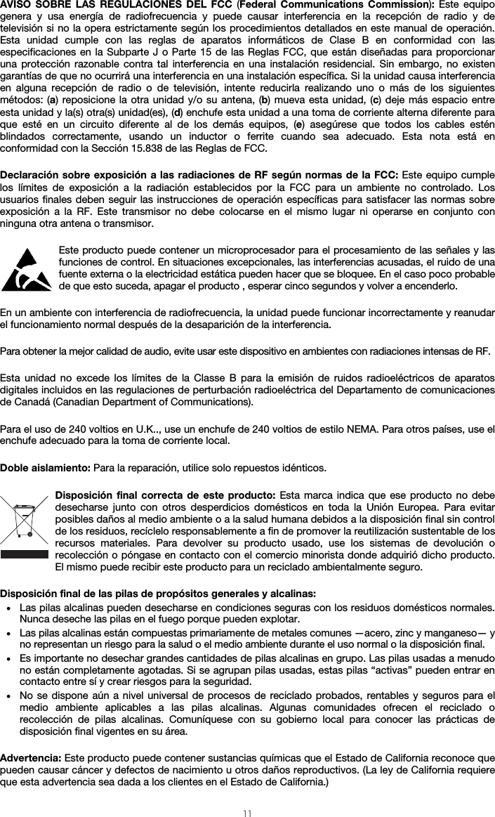  11 AVISO SOBRE LAS REGULACIONES DEL FCC (Federal Communications Commission): Este equipo genera y usa energía de radiofrecuencia y puede causar interferencia en la recepción de radio y de televisión si no la opera estrictamente según los procedimientos detallados en este manual de operación. Esta unidad cumple con las reglas de aparatos informáticos de Clase B en conformidad con las especificaciones en la Subparte J o Parte 15 de las Reglas FCC, que están diseñadas para proporcionar una protección razonable contra tal interferencia en una instalación residencial. Sin embargo, no existen garantías de que no ocurrirá una interferencia en una instalación específica. Si la unidad causa interferencia en alguna recepción de radio o de televisión, intente reducirla realizando uno o más de los siguientes métodos: (a) reposicione la otra unidad y/o su antena, (b) mueva esta unidad, (c) deje más espacio entre esta unidad y la(s) otra(s) unidad(es), (d) enchufe esta unidad a una toma de corriente alterna diferente para que esté en un circuito diferente al de los demás equipos, (e) asegúrese que todos los cables estén blindados correctamente, usando un inductor o ferrite cuando sea adecuado. Esta nota está en conformidad con la Sección 15.838 de las Reglas de FCC.  Declaración sobre exposición a las radiaciones de RF según normas de la FCC: Este equipo cumple los límites de exposición a la radiación establecidos por la FCC para un ambiente no controlado. Los usuarios finales deben seguir las instrucciones de operación específicas para satisfacer las normas sobre exposición a la RF. Este transmisor no debe colocarse en el mismo lugar ni operarse en conjunto con ninguna otra antena o transmisor.  Este producto puede contener un microprocesador para el procesamiento de las señales y las funciones de control. En situaciones excepcionales, las interferencias acusadas, el ruido de una fuente externa o la electricidad estática pueden hacer que se bloquee. En el caso poco probable de que esto suceda, apagar el producto , esperar cinco segundos y volver a encenderlo.  En un ambiente con interferencia de radiofrecuencia, la unidad puede funcionar incorrectamente y reanudar el funcionamiento normal después de la desaparición de la interferencia.  Para obtener la mejor calidad de audio, evite usar este dispositivo en ambientes con radiaciones intensas de RF.  Esta unidad no excede los límites de la Classe B para la emisión de ruidos radioeléctricos de aparatos digitales incluidos en las regulaciones de perturbación radioeléctrica del Departamento de comunicaciones de Canadá (Canadian Department of Communications).  Para el uso de 240 voltios en U.K.., use un enchufe de 240 voltios de estilo NEMA. Para otros países, use el enchufe adecuado para la toma de corriente local.  Doble aislamiento: Para la reparación, utilice solo repuestos idénticos.  Disposición final correcta de este producto: Esta marca indica que ese producto no debe desecharse junto con otros desperdicios domésticos en toda la Unión Europea. Para evitar posibles daños al medio ambiente o a la salud humana debidos a la disposición final sin control de los residuos, recíclelo responsablemente a fin de promover la reutilización sustentable de los recursos materiales. Para devolver su producto usado, use los sistemas de devolución o recolección o póngase en contacto con el comercio minorista donde adquirió dicho producto. El mismo puede recibir este producto para un reciclado ambientalmente seguro.  Disposición final de las pilas de propósitos generales y alcalinas: • Las pilas alcalinas pueden desecharse en condiciones seguras con los residuos domésticos normales. Nunca deseche las pilas en el fuego porque pueden explotar. • Las pilas alcalinas están compuestas primariamente de metales comunes —acero, zinc y manganeso— y no representan un riesgo para la salud o el medio ambiente durante el uso normal o la disposición final. • Es importante no desechar grandes cantidades de pilas alcalinas en grupo. Las pilas usadas a menudo no están completamente agotadas. Si se agrupan pilas usadas, estas pilas “activas” pueden entrar en contacto entre sí y crear riesgos para la seguridad. • No se dispone aún a nivel universal de procesos de reciclado probados, rentables y seguros para el medio ambiente aplicables a las pilas alcalinas. Algunas comunidades ofrecen el reciclado o recolección de pilas alcalinas. Comuníquese con su gobierno local para conocer las prácticas de disposición final vigentes en su área.  Advertencia: Este producto puede contener sustancias químicas que el Estado de California reconoce que pueden causar cáncer y defectos de nacimiento u otros daños reproductivos. (La ley de California requiere que esta advertencia sea dada a los clientes en el Estado de California.) 