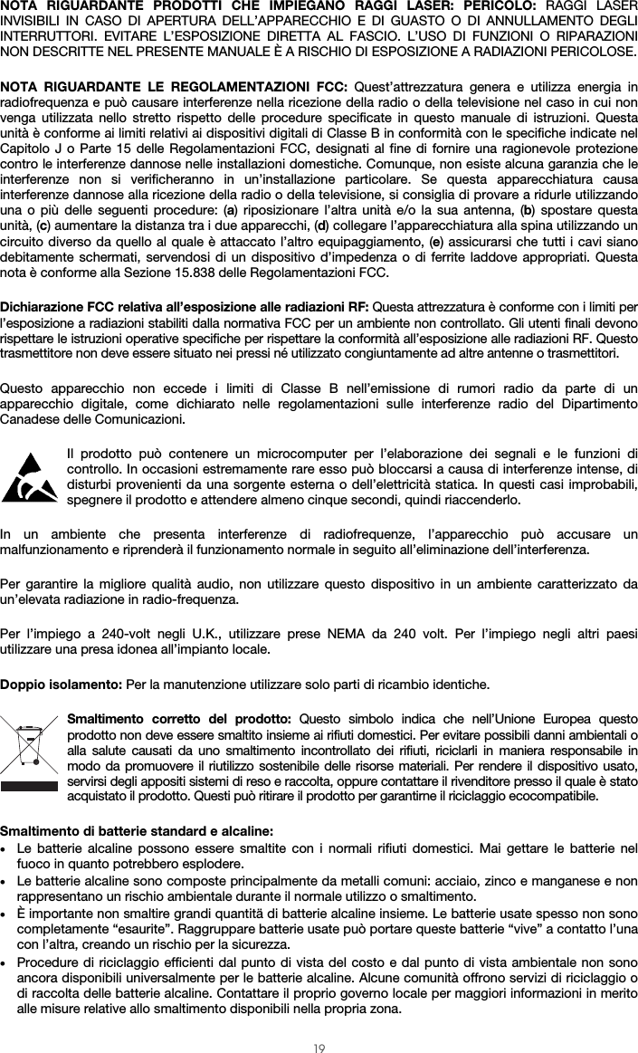  19 NOTA RIGUARDANTE PRODOTTI CHE IMPIEGANO RAGGI LASER: PERICOLO: RAGGI LASER INVISIBILI IN CASO DI APERTURA DELL’APPARECCHIO E DI GUASTO O DI ANNULLAMENTO DEGLI INTERRUTTORI. EVITARE L’ESPOSIZIONE DIRETTA AL FASCIO. L’USO DI FUNZIONI O RIPARAZIONI NON DESCRITTE NEL PRESENTE MANUALE È A RISCHIO DI ESPOSIZIONE A RADIAZIONI PERICOLOSE.  NOTA RIGUARDANTE LE REGOLAMENTAZIONI FCC: Quest’attrezzatura genera e utilizza energia in radiofrequenza e può causare interferenze nella ricezione della radio o della televisione nel caso in cui non venga utilizzata nello stretto rispetto delle procedure specificate in questo manuale di istruzioni. Questa unità è conforme ai limiti relativi ai dispositivi digitali di Classe B in conformità con le specifiche indicate nel Capitolo J o Parte 15 delle Regolamentazioni FCC, designati al fine di fornire una ragionevole protezione contro le interferenze dannose nelle installazioni domestiche. Comunque, non esiste alcuna garanzia che le interferenze non si verificheranno in un’installazione particolare. Se questa apparecchiatura causa interferenze dannose alla ricezione della radio o della televisione, si consiglia di provare a ridurle utilizzando una o più delle seguenti procedure: (a) riposizionare l’altra unità e/o la sua antenna, (b) spostare questa unità, (c) aumentare la distanza tra i due apparecchi, (d) collegare l’apparecchiatura alla spina utilizzando un circuito diverso da quello al quale è attaccato l’altro equipaggiamento, (e) assicurarsi che tutti i cavi siano debitamente schermati, servendosi di un dispositivo d’impedenza o di ferrite laddove appropriati. Questa nota è conforme alla Sezione 15.838 delle Regolamentazioni FCC.  Dichiarazione FCC relativa all’esposizione alle radiazioni RF: Questa attrezzatura è conforme con i limiti per l’esposizione a radiazioni stabiliti dalla normativa FCC per un ambiente non controllato. Gli utenti finali devono rispettare le istruzioni operative specifiche per rispettare la conformità all’esposizione alle radiazioni RF. Questo trasmettitore non deve essere situato nei pressi né utilizzato congiuntamente ad altre antenne o trasmettitori.  Questo apparecchio non eccede i limiti di Classe B nell’emissione di rumori radio da parte di un apparecchio digitale, come dichiarato nelle regolamentazioni sulle interferenze radio del Dipartimento Canadese delle Comunicazioni.  Il prodotto può contenere un microcomputer per l’elaborazione dei segnali e le funzioni di controllo. In occasioni estremamente rare esso può bloccarsi a causa di interferenze intense, di disturbi provenienti da una sorgente esterna o dell’elettricità statica. In questi casi improbabili, spegnere il prodotto e attendere almeno cinque secondi, quindi riaccenderlo.  In un ambiente che presenta interferenze di radiofrequenze, l’apparecchio può accusare un malfunzionamento e riprenderà il funzionamento normale in seguito all’eliminazione dell’interferenza.  Per garantire la migliore qualità audio, non utilizzare questo dispositivo in un ambiente caratterizzato da un’elevata radiazione in radio-frequenza.   Per l’impiego a 240-volt negli U.K., utilizzare prese NEMA da 240 volt. Per l’impiego negli altri paesi utilizzare una presa idonea all’impianto locale.  Doppio isolamento: Per la manutenzione utilizzare solo parti di ricambio identiche.  Smaltimento corretto del prodotto: Questo simbolo indica che nell’Unione Europea questo prodotto non deve essere smaltito insieme ai rifiuti domestici. Per evitare possibili danni ambientali o alla salute causati da uno smaltimento incontrollato dei rifiuti, riciclarli in maniera responsabile in modo da promuovere il riutilizzo sostenibile delle risorse materiali. Per rendere il dispositivo usato, servirsi degli appositi sistemi di reso e raccolta, oppure contattare il rivenditore presso il quale è stato acquistato il prodotto. Questi può ritirare il prodotto per garantirne il riciclaggio ecocompatibile.  Smaltimento di batterie standard e alcaline: • Le batterie alcaline possono essere smaltite con i normali rifiuti domestici. Mai gettare le batterie nel fuoco in quanto potrebbero esplodere. • Le batterie alcaline sono composte principalmente da metalli comuni: acciaio, zinco e manganese e non rappresentano un rischio ambientale durante il normale utilizzo o smaltimento. • È importante non smaltire grandi quantitä di batterie alcaline insieme. Le batterie usate spesso non sono completamente “esaurite”. Raggruppare batterie usate può portare queste batterie “vive” a contatto l’una con l’altra, creando un rischio per la sicurezza. • Procedure di riciclaggio efficienti dal punto di vista del costo e dal punto di vista ambientale non sono ancora disponibili universalmente per le batterie alcaline. Alcune comunità offrono servizi di riciclaggio o di raccolta delle batterie alcaline. Contattare il proprio governo locale per maggiori informazioni in merito alle misure relative allo smaltimento disponibili nella propria zona. 