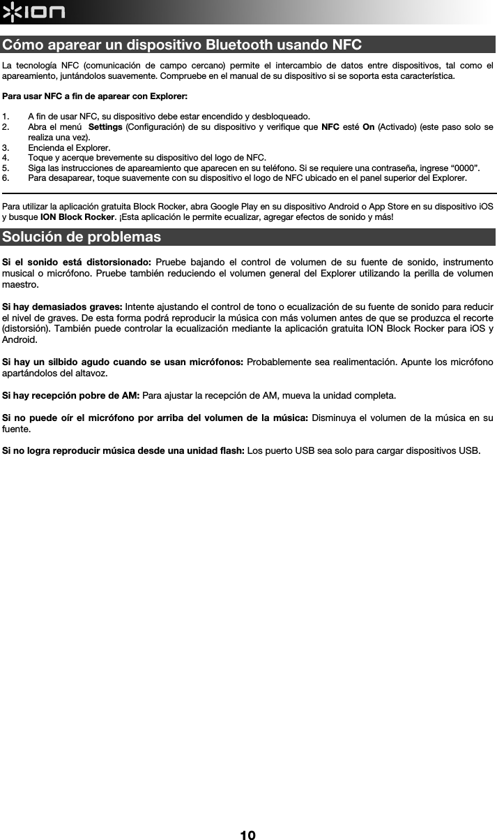     10 Cómo aparear un dispositivo Bluetooth usando NFC   La tecnología NFC (comunicación de campo cercano) permite el intercambio de datos entre dispositivos, tal como el apareamiento, juntándolos suavemente. Compruebe en el manual de su dispositivo si se soporta esta característica.   Para usar NFC a fin de aparear con Explorer:   1. A fin de usar NFC, su dispositivo debe estar encendido y desbloqueado. 2. Abra el menú  Settings (Configuración) de su dispositivo y verifique que NFC esté On (Activado) (este paso solo se realiza una vez). 3. Encienda el Explorer. 4. Toque y acerque brevemente su dispositivo del logo de NFC. 5. Siga las instrucciones de apareamiento que aparecen en su teléfono. Si se requiere una contraseña, ingrese “0000”. 6. Para desaparear, toque suavemente con su dispositivo el logo de NFC ubicado en el panel superior del Explorer.                                                                                                                                                                                                       Para utilizar la aplicación gratuita Block Rocker, abra Google Play en su dispositivo Android o App Store en su dispositivo iOS y busque ION Block Rocker. ¡Esta aplicación le permite ecualizar, agregar efectos de sonido y más!   Solución de problemas   Si el sonido está distorsionado: Pruebe bajando el control de volumen de su fuente de sonido, instrumento musical o micrófono. Pruebe también reduciendo el volumen general del Explorer utilizando la perilla de volumen maestro.   Si hay demasiados graves: Intente ajustando el control de tono o ecualización de su fuente de sonido para reducir el nivel de graves. De esta forma podrá reproducir la música con más volumen antes de que se produzca el recorte (distorsión). También puede controlar la ecualización mediante la aplicación gratuita ION Block Rocker para iOS y Android.   Si hay un silbido agudo cuando se usan micrófonos: Probablemente sea realimentación. Apunte los micrófono apartándolos del altavoz.  Si hay recepción pobre de AM: Para ajustar la recepción de AM, mueva la unidad completa.   Si no puede oír el micrófono por arriba del volumen de la música: Disminuya el volumen de la música en su fuente.  Si no logra reproducir música desde una unidad flash: Los puerto USB sea solo para cargar dispositivos USB.                                      