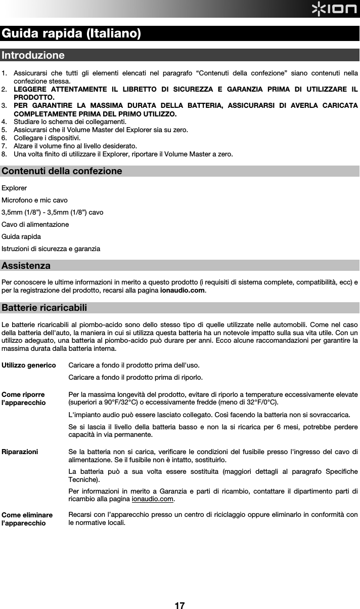  17 Guida rapida (Italiano)  Introduzione   1. Assicurarsi che tutti gli elementi elencati nel paragrafo “Contenuti della confezione” siano contenuti nella confezione stessa.   2. LEGGERE ATTENTAMENTE IL LIBRETTO DI SICUREZZA E GARANZIA PRIMA DI UTILIZZARE IL PRODOTTO. 3. PER GARANTIRE LA MASSIMA DURATA DELLA BATTERIA, ASSICURARSI DI AVERLA CARICATA COMPLETAMENTE PRIMA DEL PRIMO UTILIZZO. 4. Studiare lo schema dei collegamenti.  5. Assicurarsi che il Volume Master del Explorer sia su zero. 6. Collegare i dispositivi.  7. Alzare il volume fino al livello desiderato.  8. Una volta finito di utilizzare il Explorer, riportare il Volume Master a zero.   Contenuti della confezione  Explorer Microfono e mic cavo  3,5mm (1/8”) - 3,5mm (1/8”) cavo  Cavo di alimentazione Guida rapida Istruzioni di sicurezza e garanzia    Assistenza  Per conoscere le ultime informazioni in merito a questo prodotto (i requisiti di sistema complete, compatibilità, ecc) e per la registrazione del prodotto, recarsi alla pagina ionaudio.com.  Batterie ricaricabili  Le batterie ricaricabili al piombo-acido sono dello stesso tipo di quelle utilizzate nelle automobili. Come nel caso della batteria dell&apos;auto, la maniera in cui si utilizza questa batteria ha un notevole impatto sulla sua vita utile. Con un utilizzo adeguato, una batteria al piombo-acido può durare per anni. Ecco alcune raccomandazioni per garantire la massima durata dalla batteria interna.     Utilizzo generico  Caricare a fondo il prodotto prima dell&apos;uso. Caricare a fondo il prodotto prima di riporlo. Come riporre l’apparecchio Per la massima longevità del prodotto, evitare di riporlo a temperature eccessivamente elevate (superiori a 90°F/32°C) o eccessivamente fredde (meno di 32°F/0°C).  L&apos;impianto audio può essere lasciato collegato. Così facendo la batteria non si sovraccarica. Se si lascia il livello della batteria basso e non la si ricarica per 6 mesi, potrebbe perdere capacità in via permanente. Riparazioni Se la batteria non si carica, verificare le condizioni del fusibile presso l&apos;ingresso del cavo di alimentazione. Se il fusibile non è intatto, sostituirlo.    La batteria può a sua volta essere sostituita (maggiori dettagli al paragrafo Specifiche Tecniche). Per informazioni in merito a Garanzia e parti di ricambio, contattare il dipartimento parti di ricambio alla pagina ionaudio.com. Come eliminare l’apparecchio Recarsi con l’apparecchio presso un centro di riciclaggio oppure eliminarlo in conformità con le normative locali.           