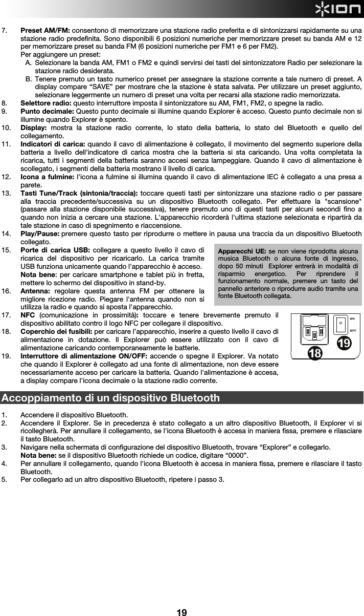  19 7. Preset AM/FM: consentono di memorizzare una stazione radio preferita e di sintonizzarsi rapidamente su una stazione radio predefinita. Sono disponibili 6 posizioni numeriche per memorizzare preset su banda AM e 12 per memorizzare preset su banda FM (6 posizioni numeriche per FM1 e 6 per FM2). Per aggiungere un preset: A. Selezionare la banda AM, FM1 o FM2 e quindi servirsi dei tasti del sintonizzatore Radio per selezionare la stazione radio desiderata. B. Tenere premuto un tasto numerico preset per assegnare la stazione corrente a tale numero di preset. A display compare “SAVE” per mostrare che la stazione è stata salvata. Per utilizzare un preset aggiunto, selezionare leggermente un numero di preset una volta per recarsi alla stazione radio memorizzata. 8. Selettore radio: questo interruttore imposta il sintonizzatore su AM, FM1, FM2, o spegne la radio.  9. Punto decimale: Questo punto decimale si illumine quando Explorer è acceso. Questo punto decimale non si illumine quando Explorer è spento.   10. Display:  mostra la stazione radio corrente, lo stato della batteria, lo stato del Bluetooth e quello del collegamento. 11. Indicatori di carica: quando il cavo di alimentazione è collegato, il movimento del segmento superiore della batteria a livello dell&apos;indicatore di carica mostra che la batteria si sta caricando. Una volta completata la ricarica, tutti i segmenti della batteria saranno accesi senza lampeggiare. Quando il cavo di alimentazione è scollegato, i segmenti della batteria mostrano il livello di carica.   12. Icona a fulmine: l&apos;icona a fulmine si illumina quando il cavo di alimentazione IEC è collegato a una presa a parete.  13. Tasti Tune/Track (sintonia/traccia): toccare questi tasti per sintonizzare una stazione radio o per passare alla traccia precedente/successiva su un dispositivo Bluetooth collegato. Per effettuare la &quot;scansione&quot; (passare alla stazione disponibile successiva), tenere premuto uno di questi tasti per alcuni secondi fino a quando non inizia a cercare una stazione. L&apos;apparecchio ricorderà l&apos;ultima stazione selezionata e ripartirà da tale stazione in caso di spegnimento e riaccensione. 14. Play/Pause: premere questo tasto per riprodurre o mettere in pausa una traccia da un dispositivo Bluetooth collegato. 15. Porte di carica USB: collegare a questo livello il cavo di ricarica del dispositivo per ricaricarlo. La carica tramite USB funziona unicamente quando l&apos;apparecchio è acceso.  Nota bene: per caricare smartphone e tablet più in fretta, mettere lo schermo del dispositivo in stand-by. 16. Antenna: regolare questa antenna FM per ottenere la migliore ricezione radio. Piegare l&apos;antenna quando non si utilizza la radio e quando si sposta l&apos;apparecchio.  17. NFC  (comunicazione in prossimità): toccare e tenere brevemente premuto il dispositivo abilitato contro il logo NFC per collegare il dispositivo.  18. Coperchio dei fusibili: per caricare l’apparecchio, inserire a questo livello il cavo di alimentazione in dotazione. Il Explorer può essere utilizzato con il cavo di alimentazione caricando contemporaneamente le batterie.  19. Interruttore di alimentazione ON/OFF: accende o spegne il Explorer. Va notato che quando il Explorer è collegato ad una fonte di alimentazione, non deve essere necessariamente acceso per caricare la batteria. Quando l&apos;alimentazione è accesa, a display compare l&apos;icona decimale o la stazione radio corrente.  Accoppiamento di un dispositivo Bluetooth   1. Accendere il dispositivo Bluetooth. 2. Accendere il Explorer. Se in precedenza è stato collegato a un altro dispositivo Bluetooth, il Explorer vi si ricollegherà. Per annullare il collegamento, se l&apos;icona Bluetooth è accesa in maniera fissa, premere e rilasciare il tasto Bluetooth.  3. Navigare nella schermata di configurazione del dispositivo Bluetooth, trovare “Explorer” e collegarlo.   Nota bene: se il dispositivo Bluetooth richiede un codice, digitare “0000”.   4. Per annullare il collegamento, quando l&apos;icona Bluetooth è accesa in maniera fissa, premere e rilasciare il tasto Bluetooth.  5. Per collegarlo ad un altro dispositivo Bluetooth, ripetere i passo 3.               1234678913141617181815512 10111919Apparecchi UE: se non viene riprodotta alcuna musica Bluetooth o alcuna fonte di ingresso, dopo 50 minuti  Explorer entrerà in modalità di risparmio energetico. Per riprendere il funzionamento normale, premere un tasto del pannello anteriore o riprodurre audio tramite una fonte Bluetooth collegata. 