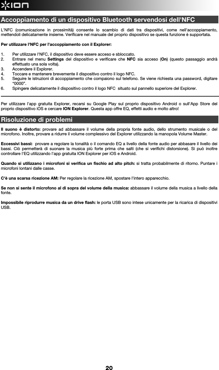     20 Accoppiamento di un dispositivo Bluetooth servendosi dell&apos;NFC   L&apos;NFC (comunicazione in prossimità) consente lo scambio di dati tra dispositivi, come nell&apos;accoppiamento, mettendoli delicatamente insieme. Verificare nel manuale del proprio dispositivo se questa funzione è supportata.   Per utilizzare l&apos;NFC per l&apos;accoppiamento con il Explorer:   1. Per utilizzare l&apos;NFC, il dispositivo deve essere acceso e sbloccato. 2. Entrare nel menu Settings del dispositivo e verificare che NFC sia acceso (On) (questo passaggio andrà effettuato una sola volta). 3. Accendere il Explorer. 4. Toccare e mantenere brevemente il dispositivo contro il logo NFC. 5. Seguire le istruzioni di accoppiamento che compaiono sul telefono. Se viene richiesta una password, digitare “0000”. 6. Spingere delicatamente il dispositivo contro il logo NFC  situato sul pannello superiore del Explorer.                                                                                                                                                                                                                            Per utilizzare l&apos;app gratuita Explorer, recarsi su Google Play sul proprio dispositivo Android o sull&apos;App Store del proprio dispositivo iOS e cercare ION Explorer. Questa app offre EQ, effetti audio e molto altro!    Risoluzione di problemi  Il suono è distorto: provare ad abbassare il volume della propria fonte audio, dello strumento musicale o del microfono. Inoltre, provare a ridurre il volume complessivo del Explorer utilizzando la manopola Volume Master.   Eccessivi bassi:  provare a regolare la tonalità o il comando EQ a livello della fonte audio per abbasare il livello dei bassi. Ciò permetterà di suonare la musica più forte prima che salti (che si verifichi distorsione). Si può inoltre controllare l&apos;EQ utilizzando l&apos;app gratuita ION Explorer per iOS e Android.   Quando si utilizzano i microfoni si verifica un fischio ad alto pitch: si tratta probabilmente di ritorno. Puntare i microfoni lontani dalle casse.  C&apos;è una scarsa ricezione AM: Per regolare la ricezione AM, spostare l&apos;intero apparecchio.   Se non si sente il microfono al di sopra del volume della musica: abbassare il volume della musica a livello della fonte.   Impossibile riprodurre musica da un drive flash: le porta USB sono intese unicamente per la ricarica di dispositivi USB.                                         