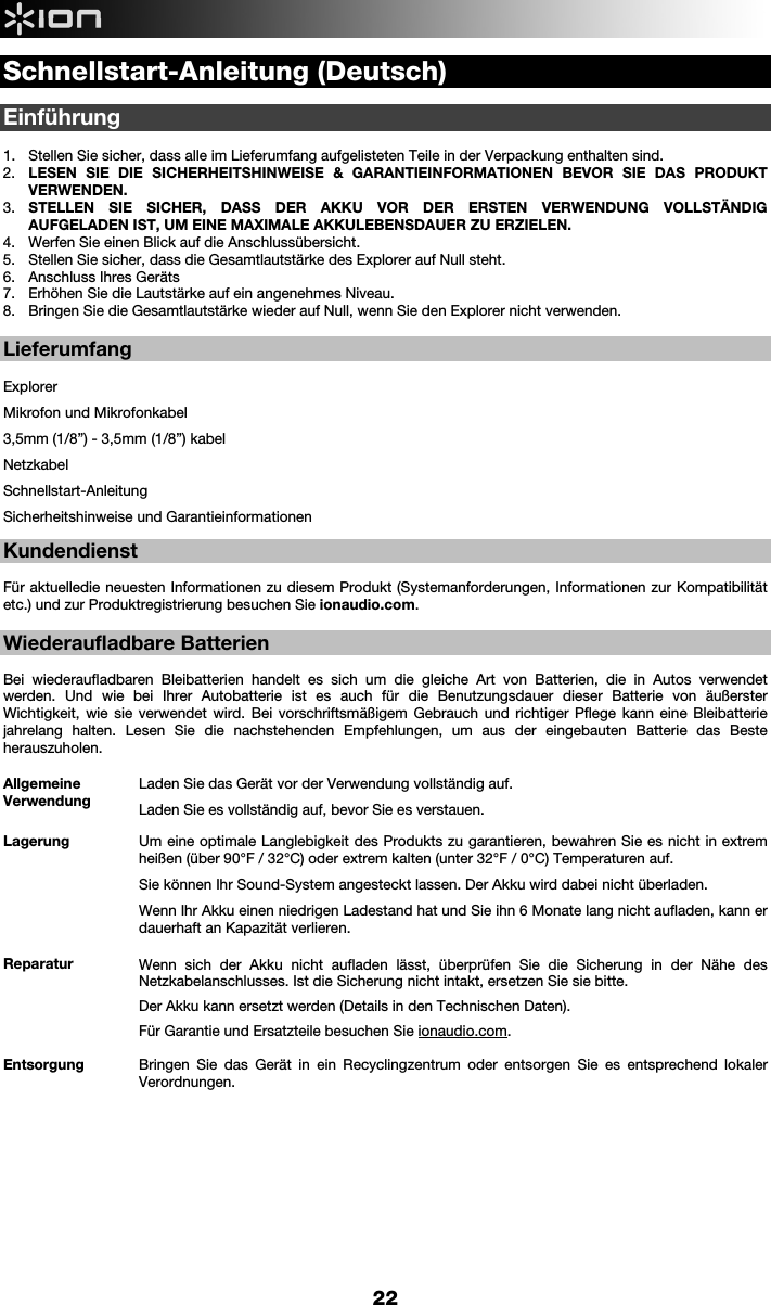     22 Schnellstart-Anleitung (Deutsch)  Einführung   1. Stellen Sie sicher, dass alle im Lieferumfang aufgelisteten Teile in der Verpackung enthalten sind.   2. LESEN SIE DIE SICHERHEITSHINWEISE &amp; GARANTIEINFORMATIONEN BEVOR SIE DAS PRODUKT VERWENDEN. 3. STELLEN SIE SICHER, DASS DER AKKU VOR DER ERSTEN VERWENDUNG VOLLSTÄNDIG AUFGELADEN IST, UM EINE MAXIMALE AKKULEBENSDAUER ZU ERZIELEN. 4. Werfen Sie einen Blick auf die Anschlussübersicht.  5. Stellen Sie sicher, dass die Gesamtlautstärke des Explorer auf Null steht. 6. Anschluss Ihres Geräts  7. Erhöhen Sie die Lautstärke auf ein angenehmes Niveau.  8. Bringen Sie die Gesamtlautstärke wieder auf Null, wenn Sie den Explorer nicht verwenden.  Lieferumfang  Explorer Mikrofon und Mikrofonkabel 3,5mm (1/8”) - 3,5mm (1/8”) kabel   Netzkabel Schnellstart-Anleitung Sicherheitshinweise und Garantieinformationen  Kundendienst  Für aktuelledie neuesten Informationen zu diesem Produkt (Systemanforderungen, Informationen zur Kompatibilität etc.) und zur Produktregistrierung besuchen Sie ionaudio.com.    Wiederaufladbare Batterien  Bei wiederaufladbaren Bleibatterien handelt es sich um die gleiche Art von Batterien, die in Autos verwendet werden. Und wie bei Ihrer Autobatterie ist es auch für die Benutzungsdauer dieser Batterie von äußerster Wichtigkeit, wie sie verwendet wird. Bei vorschriftsmäßigem Gebrauch und richtiger Pflege kann eine Bleibatterie jahrelang halten. Lesen Sie die nachstehenden Empfehlungen, um aus der eingebauten Batterie das Beste herauszuholen.    Allgemeine Verwendung Laden Sie das Gerät vor der Verwendung vollständig auf. Laden Sie es vollständig auf, bevor Sie es verstauen. Lagerung Um eine optimale Langlebigkeit des Produkts zu garantieren, bewahren Sie es nicht in extrem heißen (über 90°F / 32°C) oder extrem kalten (unter 32°F / 0°C) Temperaturen auf.  Sie können Ihr Sound-System angesteckt lassen. Der Akku wird dabei nicht überladen. Wenn Ihr Akku einen niedrigen Ladestand hat und Sie ihn 6 Monate lang nicht aufladen, kann er dauerhaft an Kapazität verlieren. Reparatur Wenn sich der Akku nicht aufladen lässt, überprüfen Sie die Sicherung in der Nähe des Netzkabelanschlusses. Ist die Sicherung nicht intakt, ersetzen Sie sie bitte.    Der Akku kann ersetzt werden (Details in den Technischen Daten). Für Garantie und Ersatzteile besuchen Sie ionaudio.com. Entsorgung Bringen Sie das Gerät in ein Recyclingzentrum oder entsorgen Sie es entsprechend lokaler Verordnungen.            