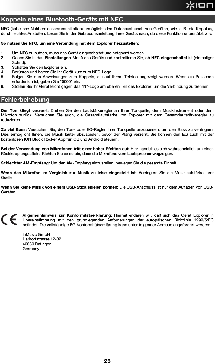  25 Koppeln eines Bluetooth-Geräts mit NFC   NFC (kabellose Nahbereichskommunikation) ermöglicht den Datenaustausch von Geräten, wie z. B. die Kopplung durch leichtes Anstoßen. Lesen Sie in der Gebrauchsanleitung Ihres Geräts nach, ob diese Funktion unterstützt wird.   So nutzen Sie NFC, um eine Verbindung mit dem Explorer herzustellen:   1. Um NFC zu nutzen, muss das Gerät eingeschaltet und entsperrt werden. 2. Gehen Sie in das Einstellungen-Menü des Geräts und kontrollieren Sie, ob NFC eingeschaltet ist (einmaliger Schritt). 3. Schalten Sie den Explorer ein. 4. Berühren und halten Sie Ihr Gerät kurz zum NFC-Logo. 5. Folgen Sie den Anweisungen zum Koppeln, die auf Ihrem Telefon angezeigt werden. Wenn ein Passcode erforderlich ist, geben Sie &quot;0000&quot; ein. 6. Stoßen Sie Ihr Gerät leicht gegen das &quot;N&quot;-Logo am oberen Teil des Explorer, um die Verbindung zu trennen.   Fehlerbehebung  Der Ton klingt verzerrt: Drehen Sie den Lautstärkeregler an Ihrer Tonquelle, dem Musikinstrument oder dem Mikrofon zurück. Versuchen Sie auch, die Gesamtlautstärke von Explorer mit dem Gesamtlautstärkeregler zu reduzieren.  Zu viel Bass: Versuchen Sie, den Ton- oder EQ-Regler Ihrer Tonquelle anzupassen, um den Bass zu verringern. Dies ermöglicht Ihnen, die Musik lauter abzuspielen, bevor der Klang verzerrt. Sie können den EQ auch mit der kostenlosen ION Block Rocker App für iOS und Android steuern.   Bei der Verwendung von Mikrofonen tritt einer hoher Pfeifton auf: Hier handelt es sich wahrscheinlich um einen Rückkopplungseffekt. Richten Sie es so ein, dass die Mikrofone vom Lautsprecher wegzeigen.   Schlechter AM-Empfang: Um den AM-Empfang einzustellen, bewegen Sie die gesamte Einheit.   Wenn das Mikrofon im Vergleich zur Musik zu leise eingestellt ist: Verringern Sie die Musiklautstärke Ihrer Quelle.    Wenn Sie keine Musik von einem USB-Stick spielen können: Die USB-Anschlüss ist nur dem Aufladen von USB-Geräten.         Allgemeinhinweis zur Konformitätserklärung: Hiermit erklären wir, daß sich das Gerät Explorer in Übereinstimmung mit den grundlegenden Anforderungen der europäischen Richtlinie 1999/5/EG befindet. Die vollständige EG Konformitätserklärung kann unter folgender Adresse angefordert werden:  inMusic GmbH Harkortstrasse 12-32 40880 Ratingen Germany                             