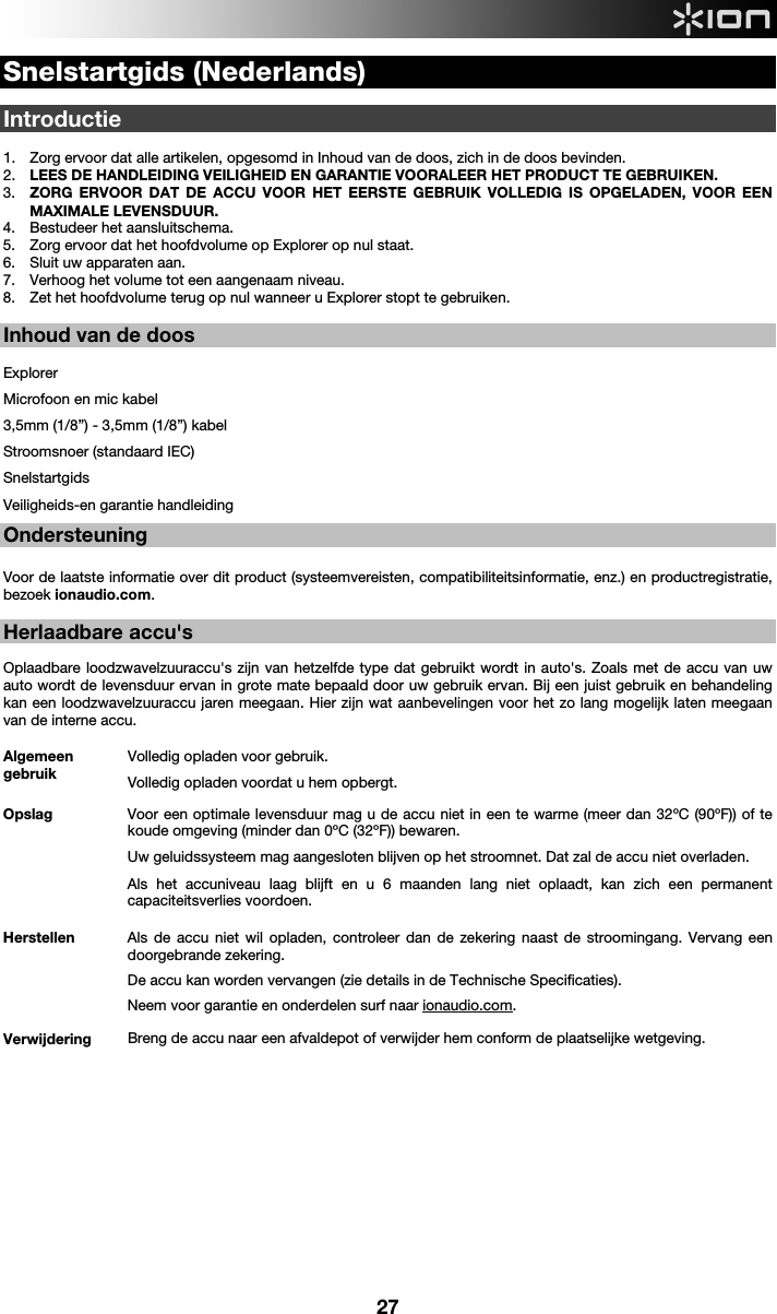  27 Snelstartgids (Nederlands)  Introductie   1. Zorg ervoor dat alle artikelen, opgesomd in Inhoud van de doos, zich in de doos bevinden.   2. LEES DE HANDLEIDING VEILIGHEID EN GARANTIE VOORALEER HET PRODUCT TE GEBRUIKEN. 3. ZORG ERVOOR DAT DE ACCU VOOR HET EERSTE GEBRUIK VOLLEDIG IS OPGELADEN, VOOR EEN MAXIMALE LEVENSDUUR. 4. Bestudeer het aansluitschema.  5. Zorg ervoor dat het hoofdvolume op Explorer op nul staat. 6. Sluit uw apparaten aan.  7. Verhoog het volume tot een aangenaam niveau.  8. Zet het hoofdvolume terug op nul wanneer u Explorer stopt te gebruiken.   Inhoud van de doos  Explorer Microfoon en mic kabel 3,5mm (1/8”) - 3,5mm (1/8”) kabel Stroomsnoer (standaard IEC) Snelstartgids Veiligheids-en garantie handleiding Ondersteuning  Voor de laatste informatie over dit product (systeemvereisten, compatibiliteitsinformatie, enz.) en productregistratie, bezoek ionaudio.com.   Herlaadbare accu&apos;s  Oplaadbare loodzwavelzuuraccu&apos;s zijn van hetzelfde type dat gebruikt wordt in auto&apos;s. Zoals met de accu van uw auto wordt de levensduur ervan in grote mate bepaald door uw gebruik ervan. Bij een juist gebruik en behandeling kan een loodzwavelzuuraccu jaren meegaan. Hier zijn wat aanbevelingen voor het zo lang mogelijk laten meegaan van de interne accu.     Algemeen gebruik Volledig opladen voor gebruik. Volledig opladen voordat u hem opbergt. Opslag Voor een optimale levensduur mag u de accu niet in een te warme (meer dan 32ºC (90ºF)) of te koude omgeving (minder dan 0ºC (32ºF)) bewaren.  Uw geluidssysteem mag aangesloten blijven op het stroomnet. Dat zal de accu niet overladen. Als het accuniveau laag blijft en u 6 maanden lang niet oplaadt, kan zich een permanent capaciteitsverlies voordoen. Herstellen Als de accu niet wil opladen, controleer dan de zekering naast de stroomingang. Vervang een doorgebrande zekering.    De accu kan worden vervangen (zie details in de Technische Specificaties). Neem voor garantie en onderdelen surf naar ionaudio.com. Verwijdering Breng de accu naar een afvaldepot of verwijder hem conform de plaatselijke wetgeving.                