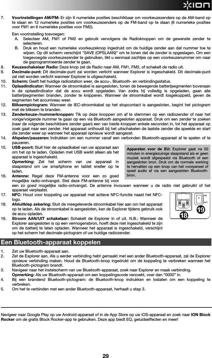  29 7. Voorinstellingen AM/FM: Er zijn 6 numerieke posities beschikbaar om voorkeuzezenders op de AM-band op te slaan en 12 numerieke posities om voorkeuzezenders op de FM-band op te slaan (6 numerieke posities voor FM1 en 6 numerieke posities voor FM2).  Een voorinstelling toevoegen:  A. Selecteer AM, FM1 of FM2 en gebruik vervolgens de Radioknoppen om de gewenste zender te selecteren. B. Druk en houd een numerieke voorkeuzeknop ingedrukt om de huidige zender aan dat nummer toe te wijzen. Op dit scherm verschijnt &quot;SAVE (OPSLAAN)&quot; om te tonen dat de zender is opgeslagen. Om een toegevoegde voorkeuzezender te gebruiken, tikt u eenmaal zachtjes op een voorkeuzenummer om naar de geprogrammeerde zender te gaan. 8. Keuzeschakelaar Radio: Deze knop zet de Radio naar AM, FM1, FM2, of schakelt de radio uit.  9. Decimale-punt: Dit decimale-punt zal worden verlicht wanneer Explorer is ingeschakeld. Dit decimale-punt zal niet worden verlicht wanneer Explorer is uitgeschakeld.  10. Scherm: Geeft het huidige radiostation weer, de accu-, Bluetooth- en verbindingsstatus. 11. Oplaadindicator: Wanneer de stroomkabel is aangesloten, tonen de bewegende batterijsegmenten bovenaan in de oplaadindicator dat de accu wordt opgeladen. Van zodra hij volledig is opgeladen, gaan alle batterijsegmenten branden, zonder te knipperen. Wanneer de stroomkabel wordt losgekoppeld, geven de segmenten het accuniveau weer.   12. Bliksempictogram:  Wanneer de IEC-stroomkabel op het stopcontact is aangesloten, begint het pictogram met de bliksem te branden.  13. Zenderkeuze-/nummerknoppen:  Tik op deze knoppen om af te stemmen op een radiozender of naar het vorige/volgende nummer te gaan op een via Bluetooth aangesloten apparaat. Druk om een zender te zoeken (naar de volgende beschikbare zender gaan) een van beide knoppen enkele seconden in, tot het apparaat op zoek gaat naar een zender. Het apparaat onthoudt bij het uitschakelen de laatste zender die speelde en start die zender weer op wanneer het apparaat opnieuw wordt aangezet.  14. Afspelen/pauzeren: Indrukken om een nummer vanaf een verbonden Bluetooth-apparaat af te spelen of te pauzeren. 15. USB-poort: Sluit hier de oplaadkabel van uw apparaat aan om het op te laden. Opladen met USB werkt alleen als het apparaat is ingeschakeld.   Opmerking: Zet het scherm van uw apparaat in slaapstand om uw smartphone en tablet sneller op te laden. 16. Antenne: Regel deze FM-antenne voor een zo goed mogelijke radio-ontvangst. Stel deze FM-antenne bij voor een zo goed mogelijke radio-ontvangst. De antenne invouwen wanneer u de radio niet gebruikt of het apparaat verplaatst.  17. NFC: Houd voor koppeling uw apparaat met actieve NFC-functie naast het NFC-logo.  18. Afsluitklep zekering: Sluit de meegeleverde stroomkabel hier aan om het apparaat op te laden. Als de stroomkabel is aangesloten, kan de Explorer tijdens gebruik ook de accu opladen.  19. Stroom AAN/UIT schakelaar: Schakelt de Explorer in of uit. N.B.: Wanneer de Explorer aangesloten is op een vermogensbron, hoeft deze niet ingeschakeld te zijn om de batterij te laten opladen. Wanneer het apparaat is ingeschakeld, verschijnt op het scherm het decimale-pictogram of uw huidige radiozender.   Een Bluetooth-apparaat koppelen  1. Zet uw Bluetooth-apparaat aan. 2. Zet de Explorer aan. Als u eerder verbinding hebt gemaakt met een ander Bluetooth-apparaat, zal de Explorer opnieuw verbinding maken. Houd de Bluetooth-knop ingedrukt om de koppeling te verbreken wanneer het Bluetooth-pictogram brandt.  3. Navigeer naar het instelscherm van uw Bluetooth-apparaat, zoek naar Explorer en maak verbinding.    Opmerking: Als uw Bluetooth-apparaat om een koppelingscode verzoekt, voer dan “0000” in.   4. Bij een brandend Bluetooth-pictogram: de Bluetooth-knop indrukken en loslaten om een koppeling te verbreken.  5. Om het te verbinden met een ander Bluetooth-apparaat, herhaalt u stap 3.     Navigeer naar Google Play op uw Android-apparaat of in de App Store op uw iOS-apparaat en zoek naar ION Block Rocker om de gratis Block Rocker-app te gebruiken. Deze app biedt EQ, geluidseffecten en meer!       1234678913141617181815512 10111919Apparaten voor de EU: Explorer gaat na 50 minuten in energiezuinige slaapstand als er geen muziek wordt afgespeeld via Bluetooth of een aangesloten bron. Druk om de normale werking te hervatten op een knop van het voorpaneel of speel audio af via een aangesloten Bluetooth-bron.