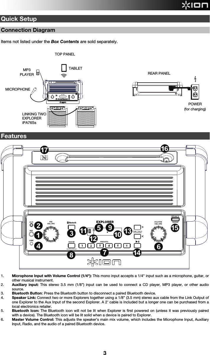  3 LINKLINK LINKQuick Setup  Connection Diagram  Items not listed under the Box Contents are sold separately.                      Features  1. Microphone Input with Volume Control (1/4&quot;): This mono input accepts a 1/4&quot; input such as a microphone, guitar, or other musical instrument. 2. Auxiliary input: This stereo 3.5 mm (1/8”) input can be used to connect a CD player, MP3 player, or other audio source.    3. Bluetooth Button: Press the Bluetooth button to disconnect a paired Bluetooth device. 4. Speaker Link: Connect two or more Explorers together using a 1/8” (3.5 mm) stereo aux cable from the Link Output of one Explorer to the Aux Input of the second Explorer. A 2’ cable is included but a longer one can be purchased from a local electronics retailer.    5. Bluetooth Icon: The Bluetooth icon will not be lit when Explorer is first powered on (unless it was previously paired with a device). The Bluetooth icon will be lit solid when a device is paired to Explorer.  6. Master Volume Control: This adjusts the speaker’s main mix volume, which includes the Microphone Input, Auxiliary Input, Radio, and the audio of a paired Bluetooth device.       REAR PANEL POWER (for charging) TOP PANEL MICROPHONE  MP3 PLAYER TABLET LINKING TWOEXPLORER  iPA76Ss  LINK123467891313141416161717181515512121010111119