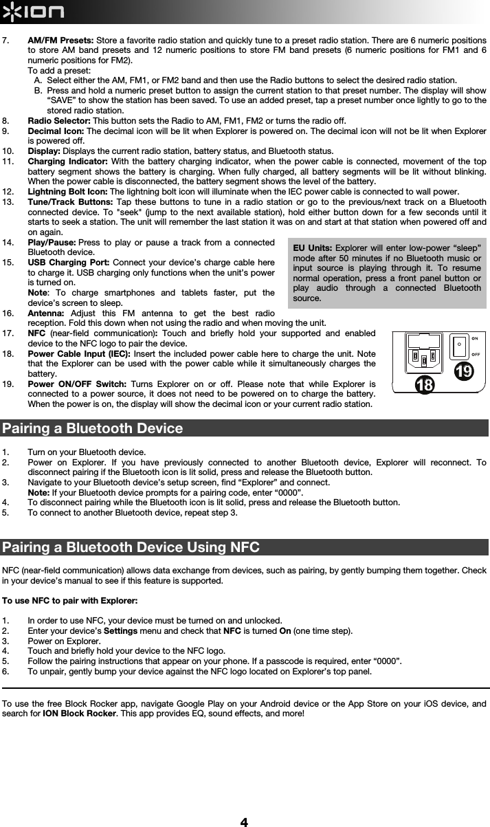     4 7. AM/FM Presets: Store a favorite radio station and quickly tune to a preset radio station. There are 6 numeric positions to store AM band presets and 12 numeric positions to store FM band presets (6 numeric positions for FM1 and 6 numeric positions for FM2). To add a preset: A. Select either the AM, FM1, or FM2 band and then use the Radio buttons to select the desired radio station.  B. Press and hold a numeric preset button to assign the current station to that preset number. The display will show “SAVE” to show the station has been saved. To use an added preset, tap a preset number once lightly to go to the stored radio station. 8. Radio Selector: This button sets the Radio to AM, FM1, FM2 or turns the radio off.  9. Decimal Icon: The decimal icon will be lit when Explorer is powered on. The decimal icon will not be lit when Explorer is powered off.   10. Display: Displays the current radio station, battery status, and Bluetooth status.  11. Charging Indicator: With the battery charging indicator, when the power cable is connected, movement of the top battery segment shows the battery is charging. When fully charged, all battery segments will be lit without blinking. When the power cable is disconnected, the battery segment shows the level of the battery.   12. Lightning Bolt Icon: The lightning bolt icon will illuminate when the IEC power cable is connected to wall power.  13. Tune/Track Buttons: Tap these buttons to tune in a radio station or go to the previous/next track on a Bluetooth connected device. To &quot;seek&quot; (jump to the next available station), hold either button down for a few seconds until it starts to seek a station. The unit will remember the last station it was on and start at that station when powered off and on again.  14. Play/Pause: Press to play or pause a track from a connected Bluetooth device. 15. USB Charging Port: Connect your device’s charge cable here to charge it. USB charging only functions when the unit’s power is turned on.  Note: To charge smartphones and tablets faster, put the device’s screen to sleep. 16. Antenna:  Adjust this FM antenna to get the best radio reception. Fold this down when not using the radio and when moving the unit. 17. NFC  (near-field communication): Touch and briefly hold your supported and enabled device to the NFC logo to pair the device.  18. Power Cable Input (IEC): Insert the included power cable here to charge the unit. Note that the Explorer can be used with the power cable while it simultaneously charges the battery.  19. Power ON/OFF Switch: Turns Explorer on or off. Please note that while Explorer is connected to a power source, it does not need to be powered on to charge the battery. When the power is on, the display will show the decimal icon or your current radio station.   Pairing a Bluetooth Device  1. Turn on your Bluetooth device. 2. Power on Explorer. If you have previously connected to another Bluetooth device, Explorer will reconnect. To disconnect pairing if the Bluetooth icon is lit solid, press and release the Bluetooth button. 3. Navigate to your Bluetooth device’s setup screen, find “Explorer” and connect.   Note: If your Bluetooth device prompts for a pairing code, enter “0000”.   4. To disconnect pairing while the Bluetooth icon is lit solid, press and release the Bluetooth button.  5. To connect to another Bluetooth device, repeat step 3.   Pairing a Bluetooth Device Using NFC  NFC (near-field communication) allows data exchange from devices, such as pairing, by gently bumping them together. Check in your device’s manual to see if this feature is supported.   To use NFC to pair with Explorer:   1. In order to use NFC, your device must be turned on and unlocked. 2. Enter your device’s Settings menu and check that NFC is turned On (one time step). 3. Power on Explorer. 4. Touch and briefly hold your device to the NFC logo. 5. Follow the pairing instructions that appear on your phone. If a passcode is required, enter “0000”. 6. To unpair, gently bump your device against the NFC logo located on Explorer’s top panel.                                                                                                                                                                                                                          To use the free Block Rocker app, navigate Google Play on your Android device or the App Store on your iOS device, and search for ION Block Rocker. This app provides EQ, sound effects, and more!              1234678913141617181815512 10111919EU Units: Explorer will enter low-power “sleep” mode after 50 minutes if no Bluetooth music or input source is playing through it. To resume normal operation, press a front panel button or play audio through a connected Bluetooth source. 