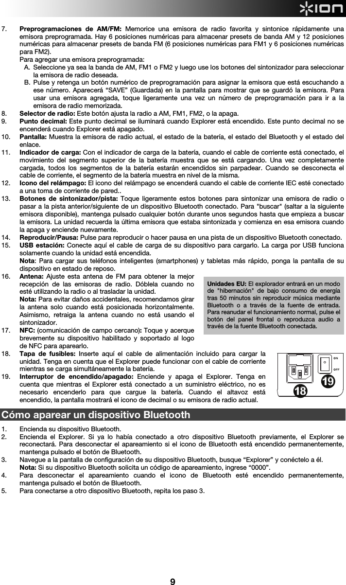  9 7. Preprogramaciones de AM/FM: Memorice una emisora de radio favorita y sintonice rápidamente una emisora preprogramada. Hay 6 posiciones numéricas para almacenar presets de banda AM y 12 posiciones numéricas para almacenar presets de banda FM (6 posiciones numéricas para FM1 y 6 posiciones numéricas para FM2). Para agregar una emisora preprogramada: A. Seleccione ya sea la banda de AM, FM1 o FM2 y luego use los botones del sintonizador para seleccionar la emisora de radio deseada. B. Pulse y retenga un botón numérico de preprogramación para asignar la emisora que está escuchando a ese número. Aparecerá “SAVE” (Guardada) en la pantalla para mostrar que se guardó la emisora. Para usar una emisora agregada, toque ligeramente una vez un número de preprogramación para ir a la emisora de radio memorizada. 8. Selector de radio: Este botón ajusta la radio a AM, FM1, FM2, o la apaga. 9. Punto decimal: Este punto decimal se iluminará cuando Explorer está encendido. Este punto decimal no se encenderá cuando Explorer está apagado.    10. Pantalla: Muestra la emisora de radio actual, el estado de la batería, el estado del Bluetooth y el estado del enlace. 11. Indicador de carga: Con el indicador de carga de la batería, cuando el cable de corriente está conectado, el movimiento del segmento superior de la batería muestra que se está cargando. Una vez completamente cargada, todos los segmentos de la batería estarán encendidos sin parpadear. Cuando se desconecta el cable de corriente, el segmento de la batería muestra en nivel de la misma.   12. Icono del relámpago: El icono del relámpago se encenderá cuando el cable de corriente IEC esté conectado a una toma de corriente de pared.. 13. Botones de sintonizador/pista: Toque ligeramente estos botones para sintonizar una emisora de radio o pasar a la pista anterior/siguiente de un dispositivo Bluetooth conectado. Para &quot;buscar&quot; (saltar a la siguiente emisora disponible), mantenga pulsado cualquier botón durante unos segundos hasta que empieza a buscar la emisora. La unidad recuerda la última emisora que estaba sintonizada y comienza en esa emisora cuando la apaga y enciende nuevamente. 14. Reproducir/Pausa: Pulse para reproducir o hacer pausa en una pista de un dispositivo Bluetooth conectado. 15. USB estación: Conecte aquí el cable de carga de su dispositivo para cargarlo. La carga por USB funciona solamente cuando la unidad está encendida.  Nota: Para cargar sus teléfonos inteligentes (smartphones) y tabletas más rápido, ponga la pantalla de su dispositivo en estado de reposo.  16. Antena: Ajuste esta antena de FM para obtener la mejor recepción de las emisoras de radio. Dóblela cuando no esté utilizando la radio o al trasladar la unidad.  Nota: Para evitar daños accidentales, recomendamos girar la antena solo cuando está posicionada horizontalmente. Asimismo, retraiga la antena cuando no está usando el sintonizador.  17. NFC: (comunicación de campo cercano): Toque y acerque brevemente su dispositivo habilitado y soportado al logo de NFC para aparearlo. 18. Tapa de fusibles: Inserte aquí el cable de alimentación incluido para cargar la unidad. Tenga en cuenta que el Explorer puede funcionar con el cable de corriente mientras se carga simultáneamente la batería.  19. Interruptor de encendido/apagado: Enciende y apaga el Explorer. Tenga en cuenta que mientras el Explorer está conectado a un suministro eléctrico, no es necesario encenderlo para que cargue la batería. Cuando el altavoz está encendido, la pantalla mostrará el icono de decimal o su emisora de radio actual.      Cómo aparear un dispositivo Bluetooth   1. Encienda su dispositivo Bluetooth. 2. Encienda el Explorer. Si ya lo había conectado a otro dispositivo Bluetooth previamente, el Explorer se reconectará. Para desconectar el apareamiento si el icono de Bluetooth está encendido permanentemente, mantenga pulsado el botón de Bluetooth.  3. Navegue a la pantalla de configuración de su dispositivo Bluetooth, busque “Explorer” y conéctelo a él.    Nota: Si su dispositivo Bluetooth solicita un código de apareamiento, ingrese “0000”.   4. Para desconectar el apareamiento cuando el icono de Bluetooth esté encendido permanentemente, mantenga pulsado el botón de Bluetooth.  5. Para conectarse a otro dispositivo Bluetooth, repita los paso 3.           1234678913141617181815512 10111919Unidades EU: El explorador entrará en un modo de &quot;hibernación&quot; de bajo consumo de energía tras 50 minutos sin reproducir música mediante Bluetooth o a través de la fuente de entrada. Para reanudar el funcionamiento normal, pulse el botón del panel frontal o reproduzca audio a través de la fuente Bluetooth conectada. 