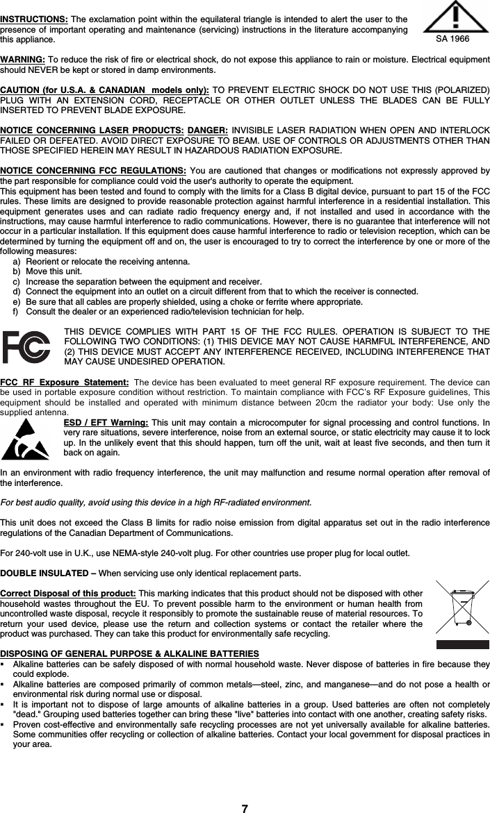 7 INSTRUCTIONS: The exclamation point within the equilateral triangle is intended to alert the user to the presence of important operating and maintenance (servicing) instructions in the literature accompanying this appliance. WARNING: To reduce the risk of fire or electrical shock, do not expose this appliance to rain or moisture. Electrical equipment should NEVER be kept or stored in damp environments. CAUTION (for U.S.A. &amp; CANADIAN  models only): TO PREVENT ELECTRIC SHOCK DO NOT USE THIS (POLARIZED) PLUG WITH AN EXTENSION CORD, RECEPTACLE OR OTHER OUTLET UNLESS THE BLADES CAN BE FULLY INSERTED TO PREVENT BLADE EXPOSURE. NOTICE CONCERNING LASER PRODUCTS: DANGER: INVISIBLE LASER RADIATION WHEN OPEN AND INTERLOCK FAILED OR DEFEATED. AVOID DIRECT EXPOSURE TO BEAM. USE OF CONTROLS OR ADJUSTMENTS OTHER THAN THOSE SPECIFIED HEREIN MAY RESULT IN HAZARDOUS RADIATION EXPOSURE. NOTICE CONCERNING FCC REGULATIONS: You are cautioned that changes or modifications not expressly approved by the part responsible for compliance could void the user&apos;s authority to operate the equipment. This equipment has been tested and found to comply with the limits for a Class B digital device, pursuant to part 15 of the FCC rules. These limits are designed to provide reasonable protection against harmful interference in a residential installation. This equipment generates uses and can radiate radio frequency energy and, if not installed and used in accordance with the instructions, may cause harmful interference to radio communications. However, there is no guarantee that interference will not occur in a particular installation. If this equipment does cause harmful interference to radio or television reception, which can be determined by turning the equipment off and on, the user is encouraged to try to correct the interference by one or more of the following measures: a) Reorient or relocate the receiving antenna. b) Move this unit. c) Increase the separation between the equipment and receiver. d) Connect the equipment into an outlet on a circuit different from that to which the receiver is connected. e) Be sure that all cables are properly shielded, using a choke or ferrite where appropriate. f) Consult the dealer or an experienced radio/television technician for help. THIS DEVICE COMPLIES WITH PART 15 OF THE FCC RULES. OPERATION IS SUBJECT TO THE FOLLOWING TWO CONDITIONS: (1) THIS DEVICE MAY NOT CAUSE HARMFUL INTERFERENCE, AND (2) THIS DEVICE MUST ACCEPT ANY INTERFERENCE RECEIVED, INCLUDING INTERFERENCE THAT MAY CAUSE UNDESIRED OPERATION. FCC RF Exposure Statement: The device has been evaluated to meet general RF exposure requirement. The device can be used in portable exposure condition without restriction. To maintain compliance with FCC’s RF Exposure guidelines, This equipment  should  be  installed  and  operated  with  minimum  distance  between  20cm  the  radiator  your  body:  Use  only  the supplied antenna.ESD / EFT Warning: This unit may contain a microcomputer for signal processing and control functions. In very rare situations, severe interference, noise from an external source, or static electricity may cause it to lock up. In the unlikely event that this should happen, turn off the unit, wait at least five seconds, and then turn it back on again. In an environment with radio frequency interference, the unit may malfunction and resume normal operation after removal of the interference. For best audio quality, avoid using this device in a high RF-radiated environment. This unit does not exceed the Class B limits for radio noise emission from digital apparatus set out in the radio interference regulations of the Canadian Department of Communications. For 240-volt use in U.K., use NEMA-style 240-volt plug. For other countries use proper plug for local outlet. DOUBLE INSULATED – When servicing use only identical replacement parts. Correct Disposal of this product: This marking indicates that this product should not be disposed with other household wastes throughout the EU. To prevent possible harm to the environment or human health from uncontrolled waste disposal, recycle it responsibly to promote the sustainable reuse of material resources. To return your used device, please use the return and collection systems or contact the retailer where the product was purchased. They can take this product for environmentally safe recycling. DISPOSING OF GENERAL PURPOSE &amp; ALKALINE BATTERIES Alkaline batteries can be safely disposed of with normal household waste. Never dispose of batteries in fire because theycould explode. Alkaline batteries are composed primarily of common metals—steel, zinc, and manganese—and do not pose a health orenvironmental risk during normal use or disposal. It is important not to dispose of large amounts of alkaline batteries in a group. Used batteries are often not completely&quot;dead.&quot; Grouping used batteries together can bring these &quot;live&quot; batteries into contact with one another, creating safety risks. Proven cost-effective and environmentally safe recycling processes are not yet universally available for alkaline batteries.Some communities offer recycling or collection of alkaline batteries. Contact your local government for disposal practices in your area. SA 1966 