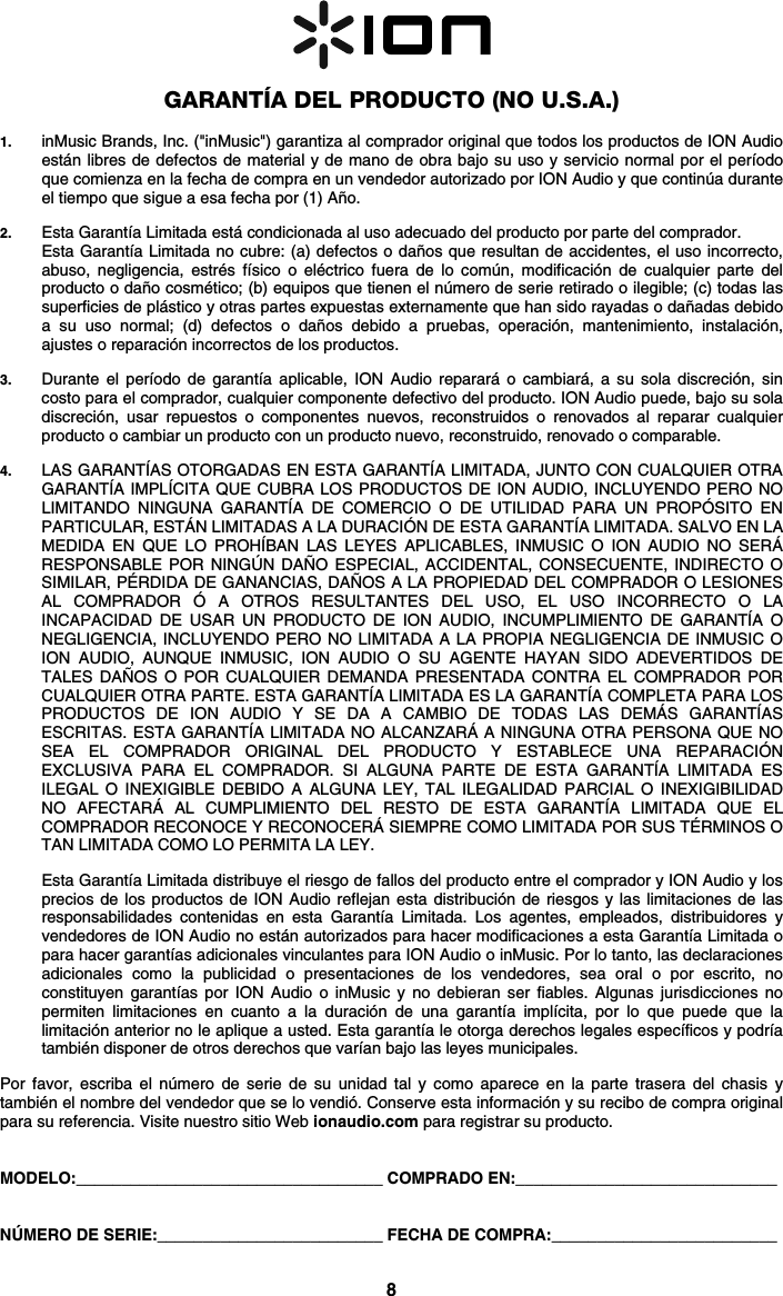 8   GARANTÍA DEL PRODUCTO (NO U.S.A.)  1. inMusic Brands, Inc. (&quot;inMusic&quot;) garantiza al comprador original que todos los productos de ION Audio están libres de defectos de material y de mano de obra bajo su uso y servicio normal por el período que comienza en la fecha de compra en un vendedor autorizado por ION Audio y que continúa durante el tiempo que sigue a esa fecha por (1) Año.   2. Esta Garantía Limitada está condicionada al uso adecuado del producto por parte del comprador. Esta Garantía Limitada no cubre: (a) defectos o daños que resultan de accidentes, el uso incorrecto, abuso, negligencia, estrés físico o eléctrico fuera de lo común, modificación de cualquier parte del producto o daño cosmético; (b) equipos que tienen el número de serie retirado o ilegible; (c) todas las superficies de plástico y otras partes expuestas externamente que han sido rayadas o dañadas debido a su uso normal; (d) defectos o daños debido a pruebas, operación, mantenimiento, instalación, ajustes o reparación incorrectos de los productos.  3. Durante el período de garantía aplicable, ION Audio reparará o cambiará, a su sola discreción, sin costo para el comprador, cualquier componente defectivo del producto. ION Audio puede, bajo su sola discreción, usar repuestos o componentes nuevos, reconstruidos o renovados al reparar cualquier producto o cambiar un producto con un producto nuevo, reconstruido, renovado o comparable.   4. LAS GARANTÍAS OTORGADAS EN ESTA GARANTÍA LIMITADA, JUNTO CON CUALQUIER OTRA GARANTÍA IMPLÍCITA QUE CUBRA LOS PRODUCTOS DE ION AUDIO, INCLUYENDO PERO NO LIMITANDO NINGUNA GARANTÍA DE COMERCIO O DE UTILIDAD PARA UN PROPÓSITO EN PARTICULAR, ESTÁN LIMITADAS A LA DURACIÓN DE ESTA GARANTÍA LIMITADA. SALVO EN LA MEDIDA EN QUE LO PROHÍBAN LAS LEYES APLICABLES, INMUSIC O ION AUDIO NO SERÁ RESPONSABLE POR NINGÚN DAÑO ESPECIAL, ACCIDENTAL, CONSECUENTE, INDIRECTO O SIMILAR, PÉRDIDA DE GANANCIAS, DAÑOS A LA PROPIEDAD DEL COMPRADOR O LESIONES AL COMPRADOR Ó A OTROS RESULTANTES DEL USO, EL USO INCORRECTO O LA INCAPACIDAD DE USAR UN PRODUCTO DE ION AUDIO, INCUMPLIMIENTO DE GARANTÍA O NEGLIGENCIA, INCLUYENDO PERO NO LIMITADA A LA PROPIA NEGLIGENCIA DE INMUSIC O ION AUDIO, AUNQUE INMUSIC, ION AUDIO O SU AGENTE HAYAN SIDO ADEVERTIDOS DE TALES DAÑOS O POR CUALQUIER DEMANDA PRESENTADA CONTRA EL COMPRADOR POR CUALQUIER OTRA PARTE. ESTA GARANTÍA LIMITADA ES LA GARANTÍA COMPLETA PARA LOS PRODUCTOS DE ION AUDIO Y SE DA A CAMBIO DE TODAS LAS DEMÁS GARANTÍAS ESCRITAS. ESTA GARANTÍA LIMITADA NO ALCANZARÁ A NINGUNA OTRA PERSONA QUE NO SEA EL COMPRADOR ORIGINAL DEL PRODUCTO Y ESTABLECE UNA REPARACIÓN EXCLUSIVA PARA EL COMPRADOR. SI ALGUNA PARTE DE ESTA GARANTÍA LIMITADA ES ILEGAL O INEXIGIBLE DEBIDO A ALGUNA LEY, TAL ILEGALIDAD PARCIAL O INEXIGIBILIDAD NO AFECTARÁ AL CUMPLIMIENTO DEL RESTO DE ESTA GARANTÍA LIMITADA QUE EL COMPRADOR RECONOCE Y RECONOCERÁ SIEMPRE COMO LIMITADA POR SUS TÉRMINOS O TAN LIMITADA COMO LO PERMITA LA LEY.  Esta Garantía Limitada distribuye el riesgo de fallos del producto entre el comprador y ION Audio y los precios de los productos de ION Audio reflejan esta distribución de riesgos y las limitaciones de las responsabilidades contenidas en esta Garantía Limitada. Los agentes, empleados, distribuidores y vendedores de ION Audio no están autorizados para hacer modificaciones a esta Garantía Limitada o para hacer garantías adicionales vinculantes para ION Audio o inMusic. Por lo tanto, las declaraciones adicionales como la publicidad o presentaciones de los vendedores, sea oral o por escrito, no constituyen garantías por ION Audio o inMusic y no debieran ser fiables. Algunas jurisdicciones no permiten limitaciones en cuanto a la duración de una garantía implícita, por lo que puede que la limitación anterior no le aplique a usted. Esta garantía le otorga derechos legales específicos y podría también disponer de otros derechos que varían bajo las leyes municipales.   Por favor, escriba el número de serie de su unidad tal y como aparece en la parte trasera del chasis y también el nombre del vendedor que se lo vendió. Conserve esta información y su recibo de compra original para su referencia. Visite nuestro sitio Web ionaudio.com para registrar su producto.   MODELO:__________________________________ COMPRADO EN:_____________________________   NÚMERO DE SERIE:_________________________ FECHA DE COMPRA:_________________________ 