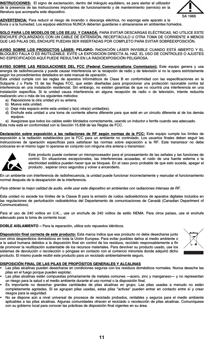 11 INSTRUCCIONES:  El signo de exclamación, dentro del triángulo equilátero, es para alertar el utilizador de la presencia de las instrucciones importantes de funcionamiento y de mantenimiento (servicio) en la literatura que acompaña este dispositivo.  ADVERTENCIA: Para reducir el riesgo de incendio o descarga eléctrica, no exponga este aparato a la lluvia o a la humedad. Los equipos eléctricos NUNCA deberían guardarse o almacenarse en ambientes húmedos.  SOLO PARA LOS MODELOS DE LOS EE.UU. Y CANADÁ: PARA EVITAR DESCARGAS ELÉCTRICAS, NO UTILICE ESTE ENCHUFE (POLARIZADO) CON UN CABLE DE EXTENSIÓN, RECEPTÁCULO U OTRA TOMA DE CORRIENTE A MENOS QUE LAS PALAS DEL ENCHUFE PUEDAN SER INSERTADAS POR COMPLETO PARA EVITAR SOBREEXPOSICIÓN.  AVISO SOBRE LOS PRODUCTOS LÁSER: PELIGRO: RADIACIÓN LÁSER INVISIBLE CUANDO ESTÁ ABIERTO Y EL BLOQUEO FALLA O ES INUTILIZABLE. EVITE LA EXPOSICIÓN DIRECTA AL HAZ. EL USO DE CONTROLES O AJUSTES NO ESPECIFICADOS AQUÍ PUEDE RESULTAR EN LA RADIOEXPOSICIÓN PELIGROSA.  AVISO SOBRE LAS REGULACIONES DEL FCC (Federal Communications Commission): Este equipo genera y usa energía de radiofrecuencia y puede causar interferencia en la recepción de radio y de televisión si no la opera estrictamente según los procedimientos detallados en este manual de operación. Esta unidad cumple con las reglas de aparatos informáticos de Clase B en conformidad con las especificaciones en la Subparte J o Parte 15 de las Reglas FCC, que están diseñadas para proporcionar una protección razonable contra tal interferencia en una instalación residencial. Sin embargo, no existen garantías de que no ocurrirá una interferencia en una instalación específica. Si la unidad causa interferencia en alguna recepción de radio o de televisión, intente reducirla realizando uno o más de los siguientes métodos: a) Reposicione la otra unidad y/o su antena. b) Mueva esta unidad. c) Deje más espacio entre esta unidad y la(s) otra(s) unidad(es). d) Enchufe esta unidad a una toma de corriente alterna diferente para que esté en un circuito diferente al de los demás equipos. e) Asegúrese que todos los cables estén blindados correctamente, usando un inductor o ferrite cuando sea adecuado. Esta nota está en conformidad con la Sección 15.838 de las Reglas de FCC.  Declaración sobre exposición a las radiaciones de RF según normas de la FCC: Este equipo cumple los límites de exposición a la radiación establecidos por la FCC para un ambiente no controlado. Los usuarios finales deben seguir las instrucciones de operación específicas para satisfacer las normas sobre exposición a la RF. Este transmisor no debe colocarse en el mismo lugar ni operarse en conjunto con ninguna otra antena o transmisor.  Este producto puede contener un microprocesador para el procesamiento de las señales y las funciones de control. En situaciones excepcionales, las interferencias acusadas, el ruido de una fuente externa o la electricidad estática pueden hacer que se bloquee. En el caso poco probable de que esto suceda, apagar el producto , esperar cinco segundos y volver a encenderlo.  En un ambiente con interferencia de radiofrecuencia, la unidad puede funcionar incorrectamente y reanudar el funcionamiento normal después de la desaparición de la interferencia.  Para obtener la mejor calidad de audio, evite usar este dispositivo en ambientes con radiaciones intensas de RF.  Esta unidad no excede los límites de la Classe B para la emisión de ruidos radioeléctricos de aparatos digitales incluidos en las regulaciones de perturbación radioeléctrica del Departamento de comunicaciones de Canadá (Canadian Department of Communications).  Para el uso de 240 voltios en U.K.., use un enchufe de 240 voltios de estilo NEMA. Para otros países, use el enchufe adecuado para la toma de corriente local.  DOBLE AISLAMIENTO – Para la reparación, utilice solo repuestos idénticos.  Disposición final correcta de este producto: Esta marca indica que ese producto no debe desecharse junto con otros desperdicios domésticos en toda la Unión Europea. Para evitar posibles daños al medio ambiente o a la salud humana debidos a la disposición final sin control de los residuos, recíclelo responsablemente a fin de promover la reutilización sustentable de los recursos materiales. Para devolver su producto usado, use los sistemas de devolución o recolección o póngase en contacto con el comercio minorista donde adquirió dicho producto. El mismo puede recibir este producto para un reciclado ambientalmente seguro.  DISPOSICIÓN FINAL DE LAS PILAS DE PROPÓSITOS GENERALES Y ALCALINAS  Las pilas alcalinas pueden desecharse en condiciones seguras con los residuos domésticos normales. Nunca deseche las pilas en el fuego porque pueden explotar.  Las pilas alcalinas están compuestas primariamente de metales comunes —acero, zinc y manganeso— y no representan un riesgo para la salud o el medio ambiente durante el uso normal o la disposición final.  Es importante no desechar grandes cantidades de pilas alcalinas en grupo. Las pilas usadas a menudo no están completamente agotadas. Si se agrupan pilas usadas, estas pilas &quot;activas&quot; pueden entrar en contacto entre sí y crear riesgos para la seguridad.  No se dispone aún a nivel universal de procesos de reciclado probados, rentables y seguros para el medio ambiente aplicables a las pilas alcalinas. Algunas comunidades ofrecen el reciclado o recolección de pilas alcalinas. Comuníquese con su gobierno local para conocer las prácticas de disposición final vigentes en su área.    SA 1966 