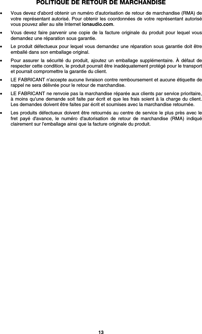 13 POLITIQUE DE RETOUR DE MARCHANDISE  • Vous devez d&apos;abord obtenir un numéro d&apos;autorisation de retour de marchandise (RMA) de votre représentant autorisé. Pour obtenir les coordonnées de votre représentant autorisé vous pouvez aller au site Internet ionaudio.com. • Vous devez faire parvenir une copie de la facture originale du produit pour lequel vous demandez une réparation sous garantie. • Le produit défectueux pour lequel vous demandez une réparation sous garantie doit être emballé dans son emballage original.  • Pour assurer la sécurité du produit, ajoutez un emballage supplémentaire. À défaut de respecter cette condition, le produit pourrait être inadéquatement protégé pour le transport et pourrait compromettre la garantie du client.  • LE FABRICANT n&apos;accepte aucune livraison contre remboursement et aucune étiquette de rappel ne sera délivrée pour le retour de marchandise.  • LE FABRICANT ne renvoie pas la marchandise réparée aux clients par service prioritaire, à moins qu&apos;une demande soit faite par écrit et que les frais soient à la charge du client. Les demandes doivent être faites par écrit et soumises avec la marchandise retournée. • Les produits défectueux doivent être retournés au centre de service le plus près avec le fret payé d&apos;avance, le numéro d&apos;autorisation de retour de marchandise (RMA) indiqué clairement sur l&apos;emballage ainsi que la facture originale du produit.   