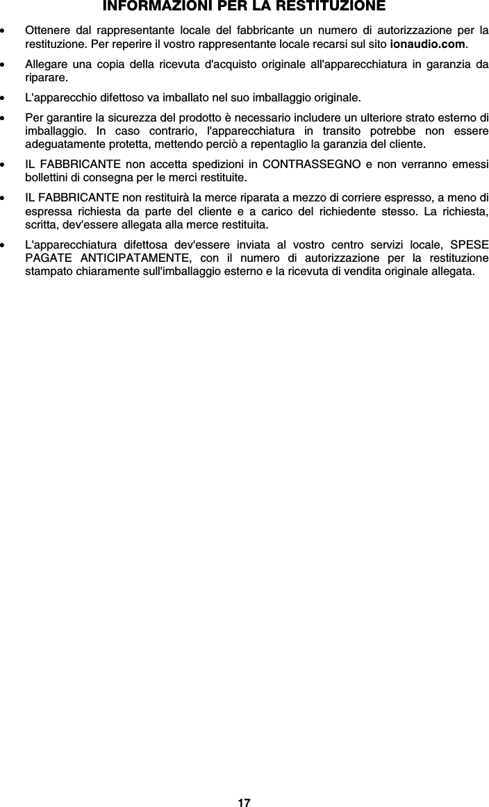 17 INFORMAZIONI PER LA RESTITUZIONE  • Ottenere dal rappresentante locale del fabbricante un numero di autorizzazione per la restituzione. Per reperire il vostro rappresentante locale recarsi sul sito ionaudio.com.  • Allegare una copia della ricevuta d&apos;acquisto originale all&apos;apparecchiatura in garanzia da riparare. • L&apos;apparecchio difettoso va imballato nel suo imballaggio originale.  • Per garantire la sicurezza del prodotto è necessario includere un ulteriore strato esterno di imballaggio. In caso contrario, l&apos;apparecchiatura in transito potrebbe non essere adeguatamente protetta, mettendo perciò a repentaglio la garanzia del cliente.  • IL FABBRICANTE non accetta spedizioni in CONTRASSEGNO e non verranno emessi bollettini di consegna per le merci restituite.  • IL FABBRICANTE non restituirà la merce riparata a mezzo di corriere espresso, a meno di espressa richiesta da parte del cliente e a carico del richiedente stesso. La richiesta, scritta, dev&apos;essere allegata alla merce restituita. • L&apos;apparecchiatura difettosa dev&apos;essere inviata al vostro centro servizi locale, SPESE PAGATE ANTICIPATAMENTE, con il numero di autorizzazione per la restituzione stampato chiaramente sull&apos;imballaggio esterno e la ricevuta di vendita originale allegata.   