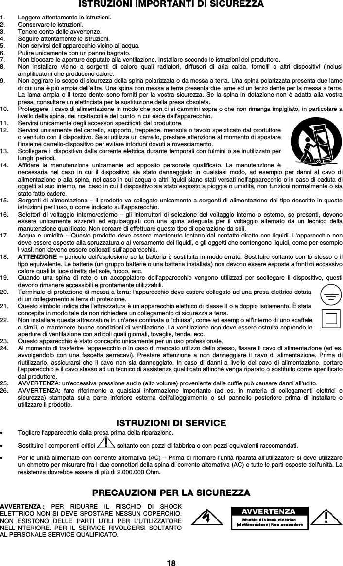 18 ISTRUZIONI IMPORTANTI DI SICUREZZA  1. Leggere attentamente le istruzioni. 2. Conservare le istruzioni. 3. Tenere conto delle avvertenze. 4. Seguire attentamente le istruzioni. 5. Non servirsi dell&apos;apparecchio vicino all&apos;acqua. 6. Pulire unicamente con un panno bagnato. 7. Non bloccare le aperture deputate alla ventilazione. Installare secondo le istruzioni del produttore. 8. Non installare vicino a sorgenti di calore quali radiatori, diffusori di aria calda, fornelli o altri dispositivi (inclusi amplificatori) che producono calore. 9. Non aggirare lo scopo di sicurezza della spina polarizzata o da messa a terra. Una spina polarizzata presenta due lame di cui una è più ampia dell&apos;altra. Una spina con messa a terra presenta due lame ed un terzo dente per la messa a terra. La lama ampia o il terzo dente sono forniti per la vostra sicurezza. Se la spina in dotazione non è adatta alla vostra presa, consultare un elettricista per la sostituzione della presa obsoleta.  10. Proteggere il cavo di alimentazione in modo che non ci si cammini sopra o che non rimanga impigliato, in particolare a livello della spina, dei ricettacoli e del punto in cui esce dall&apos;apparecchio. 11. Servirsi unicamente degli accessori specificati dal produttore. 12. Servirsi unicamente del carrello, supporto, treppiede, mensola o tavolo specificato dal produttore o venduto con il dispositivo. Se si utilizza un carrello, prestare attenzione al momento di spostare l&apos;insieme carrello-dispositivo per evitare infortuni dovuti a rovesciamento. 13. Scollegare il dispositivo dalla corrente elettrica durante temporali con fulmini o se inutilizzato per lunghi periodi. 14. Affidare la manutenzione unicamente ad apposito personale qualificato. La manutenzione è necessaria nel caso in cui il dispositivo sia stato danneggiato in qualsiasi modo, ad esempio per danni al cavo di alimentazione o alla spina, nel caso in cui acqua o altri liquidi siano stati versati nell&apos;apparecchio o in caso di caduta di oggetti al suo interno, nel caso in cui il dispositivo sia stato esposto a pioggia o umidità, non funzioni normalmente o sia stato fatto cadere. 15. Sorgenti di alimentazione – il prodotto va collegato unicamente a sorgenti di alimentazione del tipo descritto in queste istruzioni per l&apos;uso, o come indicato sull&apos;apparecchio. 16. Selettori di voltaggio interno/esterno – gli interruttori di selezione del voltaggio interno o esterno, se presenti, devono essere unicamente azzerati ed equipaggiati con una spina adeguata per il voltaggio alternato da un tecnico della manutenzione qualificato. Non cercare di effettuare questo tipo di operazione da soli. 17. Acqua e umidità – Questo prodotto deve essere mantenuto lontano dal contatto diretto con liquidi. L&apos;apparecchio non deve essere esposto alla spruzzatura o al versamento dei liquidi, e gli oggetti che contengono liquidi, come per esempio i vasi, non devono essere collocati sull&apos;apparecchio. 18. ATTENZIONE – pericolo dell&apos;esplosione se la batteria è sostituita in modo errato. Sostituire soltanto con lo stesso o il tipo equivalente. Le batterie (un gruppo batterie o una batteria installata) non devono essere esposte a fonti di eccessivo calore quali la luce diretta del sole, fuoco, ecc. 19. Quando una spina di rete o un accoppiatore dell&apos;apparecchio vengono utilizzati per scollegare il dispositivo, questi devono rimanere accessibili e prontamente utilizzabili. 20. Terminale di protezione di messa a terra: l&apos;apparecchio deve essere collegato ad una presa elettrica dotata di un collegamento a terra di protezione. 21. Questo simbolo indica che l&apos;attrezzatura è un apparecchio elettrico di classe II o a doppio isolamento. È stata concepita in modo tale da non richiedere un collegamento di sicurezza a terra. 22. Non installare questa attrezzatura in un&apos;area confinata o &quot;chiusa&quot;, come ad esempio all&apos;interno di uno scaffale o simili, e mantenere buone condizioni di ventilazione. La ventilazione non deve essere ostruita coprendo le aperture di ventilazione con articoli quali giornali, tovaglie, tende, ecc. 23. Questo apparecchio è stato concepito unicamente per un uso professionale. 24. Al momento di trasferire l&apos;apparecchio o in caso di mancato utilizzo dello stesso, fissare il cavo di alimentazione (ad es. avvolgendolo con una fascetta serracavi). Prestare attenzione a non danneggiare il cavo di alimentazione. Prima di riutilizzarlo, assicurarsi che il cavo non sia danneggiato. In caso di danni a livello del cavo di alimentazione, portare l&apos;apparecchio e il cavo stesso ad un tecnico di assistenza qualificato affinché venga riparato o sostituito come specificato dal produttore. 25. AVVERTENZA: un&apos;eccessiva pressione audio (alto volume) proveniente dalle cuffie può causare danni all&apos;udito. 26. AVVERTENZA: fare riferimento a qualsiasi informazione importante (ad es. in materia di collegamenti elettrici e sicurezza) stampata sulla parte inferiore esterna dell&apos;alloggiamento o sul pannello posteriore prima di installare o utilizzare il prodotto.   ISTRUZIONI DI SERVICE • Togliere l&apos;apparecchio dalla presa prima della riparazione.  • Sostituire i componenti critici   soltanto con pezzi di fabbrica o con pezzi equivalenti raccomandati.  • Per le unità alimentate con corrente alternativa (AC) – Prima di ritornare l&apos;unità riparata all&apos;utilizzatore si deve utilizzare un ohmetro per misurare fra i due connettori della spina di corrente alternativa (AC) e tutte le parti esposte dell&apos;unità. La resistenza dovrebbe essere di più di 2.000.000 Ohm.   PRECAUZIONI PER LA SICUREZZA  AVVERTENZA : PER RIDURRE IL RISCHIO DI SHOCK ELETTRICO NON SI DEVE SPOSTARE NESSUN COPERCHIO. NON ESISTONO DELLE PARTI UTILI PER L&apos;UTILIZZATORE NELL&apos;INTERIORE. PER IL SERVICE RIVOLGERSI SOLTANTO AL PERSONALE SERVICE QUALIFICATO. 