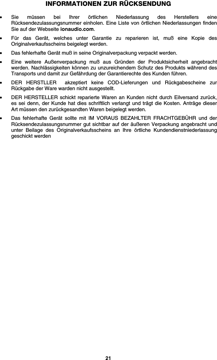 21 INFORMATIONEN ZUR RÜCKSENDUNG  • Sie müssen bei Ihrer örtlichen Niederlassung des Herstellers eine Rücksendezulassungsnummer einholen. Eine Liste von örtlichen Niederlassungen finden Sie auf der Webseite ionaudio.com.  • Für das Gerät, welches unter Garantie zu reparieren ist, muß eine Kopie des Originalverkaufsscheins beigelegt werden. • Das fehlerhafte Gerät muß in seine Originalverpackung verpackt werden.  • Eine weitere Außenverpackung muß aus Gründen der Produktsicherheit angebracht werden. Nachlässigkeiten können zu unzureichendem Schutz des Produkts während des Transports und damit zur Gefährdung der Garantierechte des Kunden führen.  • DER HERSTLLER  akzeptiert keine COD-Lieferungen und Rückgabescheine zur Rückgabe der Ware warden nicht ausgestellt.  • DER HERSTELLER schickt reparierte Waren an Kunden nicht durch Eilversand zurück, es sei denn, der Kunde hat dies schriftlich verlangt und trägt die Kosten. Anträge dieser Art müssen den zurückgesandten Waren beigelegt werden. • Das fehlerhafte Gerät sollte mit IM VORAUS BEZAHLTER FRACHTGEBÜHR und der Rücksendezulassungsnummer gut sichtbar auf der äußeren Verpackung angebracht und unter Beilage des Originalverkaufsscheins an Ihre örtliche Kundendienstniederlassung geschickt werden   