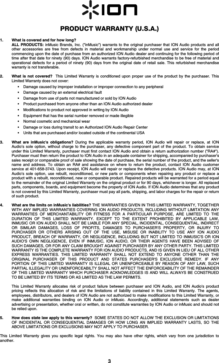 3   PRODUCT WARRANTY (U.S.A.)  1. What is covered and for how long?  ALL PRODUCTS: inMusic Brands, Inc. (&quot;inMusic&quot;) warrants to the original purchaser that ION Audio products and all other accessories are free from defects in material and workmanship under normal use and service for the period commencing upon the date of purchase from an authorized ION Audio dealer and continuing for the following period of time after that date for ninety (90) days. ION Audio warrants factory-refurbished merchandise to be free of material and operational defects for a period of ninety (90) days from the original date of retail sale. This refurbished merchandise warranty is not transferable.  2. What is not covered?  This Limited Warranty is conditioned upon proper use of the product by the purchaser. This Limited Warranty does not cover:   Damage caused by improper installation or improper connection to any peripheral  Damage caused by an external electrical fault  Damage from use of parts not manufactured or sold by ION Audio  Product purchased from anyone other than an ION Audio authorized dealer  Modifications to product not approved in writing by ION Audio   Equipment that has the serial number removed or made illegible   Normal cosmetic and mechanical wear  Damage or loss during transit to an Authorized ION Audio Repair Center  Units that are purchased and/or located outside of the continental USA  3. What are inMusic&apos;s obligations? During the applicable warranty period, ION Audio will repair or replace, at ION Audio&apos;s sole option, without charge to the purchaser, any defective component part of the product. To obtain service under this Limited Warranty, purchaser must first contact ION Audio and obtain a return authorization number (&quot;RA#&quot;). Purchaser must then return the product to ION Audio in an adequate container for shipping, accompanied by purchaser&apos;s sales receipt or comparable proof of sale showing the date of purchase, the serial number of the product, and the seller&apos;s name and address. To obtain an RA# and assistance on where to return the product, contact ION Audio customer service at 401-658-3743. Upon receipt, ION Audio will repair or replace the defective products. ION Audio may, at ION Audio&apos;s sole option, use rebuilt, reconditioned, or new parts or components when repairing any product or replace a product with a rebuilt, reconditioned, new or comparable product. Repaired products will be warranted for a period equal to the remainder of the original Limited Warranty on the original product or for 90 days, whichever is longer. All replaced parts, components, boards, and equipment become the property of ION Audio. If ION Audio determines that any product is not covered by this Limited Warranty, purchaser must pay all parts, shipping, and labor charges for the repair or return of such product.  4. What are the limits on inMusic&apos;s liabilities? THE WARRANTIES GIVEN IN THIS LIMITED WARRANTY, TOGETHER WITH ANY IMPLIED WARRANTIES COVERING ION AUDIO PRODUCTS, INCLUDING WITHOUT LIMITATION ANY WARRANTIES OF MERCHANTABILITY OR FITNESS FOR A PARTICULAR PURPOSE, ARE LIMITED TO THE DURATION OF THIS LIMITED WARRANTY. EXCEPT TO THE EXTENT PROHIBITED BY APPLICABLE LAW, INMUSIC OR ION AUDIO SHALL NOT BE LIABLE FOR ANY SPECIAL, INCIDENTAL, CONSEQUENTIAL, INDIRECT OR SIMILAR DAMAGES, LOSS OF PROFITS, DAMAGES TO PURCHASER&apos;S PROPERTY, OR INJURY TO PURCHASER OR OTHERS ARISING OUT OF THE USE, MISUSE OR INABILITY TO USE ANY ION AUDIO PRODUCT, BREACH OF WARRANTY, OR NEGLIGENCE, INCLUDING BUT NOT LIMITED TO INMUSIC&apos;S OR ION AUDIO&apos;S OWN NEGLIGENCE, EVEN IF INMUSIC, ION AUDIO, OR THEIR AGENTS HAVE BEEN ADVISED OF SUCH DAMAGES, OR FOR ANY CLAIM BROUGHT AGAINST PURCHASER BY ANY OTHER PARTY. THIS LIMITED WARRANTY IS THE COMPLETE WARRANTY FOR ION AUDIO PRODUCTS, AND IS GIVEN IN LIEU OF ALL OTHER EXPRESS WARRANTIES. THIS LIMITED WARRANTY SHALL NOT EXTEND TO ANYONE OTHER THAN THE ORIGINAL PURCHASER OF THIS PRODUCT AND STATES PURCHASER&apos;S EXCLUSIVE REMEDY. IF ANY PORTION OF THIS LIMITED WARRANTY IS ILLEGAL OR UNENFORCEABLE BY REASON OF ANY LAW, SUCH PARTIAL ILLEGALITY OR UNENFORCEABILTY SHALL NOT AFFECT THE ENFORCEABILITY OF THE REMAINDER OF THIS LIMITED WARRANTY WHICH PURCHASER ACKNOWLEDGES IS AND WILL ALWAYS BE CONSTRUED TO BE LIMITED BY ITS TERMS OR AS LIMITED AS THE LAW PERMITS.  This Limited Warranty allocates risk of product failure between purchaser and ION Audio, and ION Audio&apos;s product pricing reflects this allocation of risk and the limitations of liability contained in this Limited Warranty. The agents, employees, distributors, and dealers of ION Audio are not authorized to make modifications to this Limited Warranty, or make additional warranties binding on ION Audio or inMusic. Accordingly, additional statements such as dealer advertising or presentation, whether oral or written, do not constitute warranties by ION Audio or inMusic and should not be relied upon.  5. How does state law apply to this warranty?  SOME STATES DO NOT ALLOW THE EXCLUSION OR LIMITATIONS OF INCIDENTAL OR CONSEQUENTIAL DAMAGES OR HOW LONG AN IMPLIED WARRANTY LASTS, SO THE ABOVE LIMITATIONS OR EXCLUSIONS MAY NOT APPLY TO PURCHASER.  This Limited Warranty gives you specific legal rights. You may also have other rights, which vary from one jurisdiction to another.  