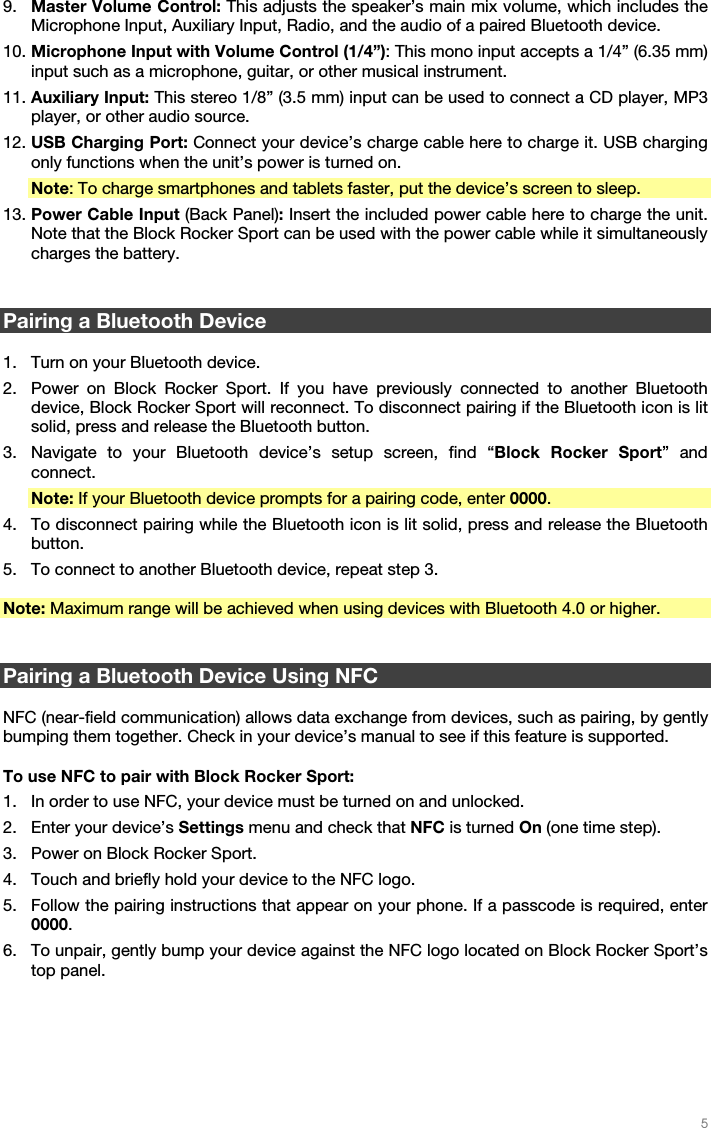   5   9. Master Volume Control: This adjusts the speaker’s main mix volume, which includes the Microphone Input, Auxiliary Input, Radio, and the audio of a paired Bluetooth device. 10. Microphone Input with Volume Control (1/4”): This mono input accepts a 1/4” (6.35 mm) input such as a microphone, guitar, or other musical instrument. 11. Auxiliary Input: This stereo 1/8” (3.5 mm) input can be used to connect a CD player, MP3 player, or other audio source. 12. USB Charging Port: Connect your device’s charge cable here to charge it. USB charging only functions when the unit’s power is turned on. Note: To charge smartphones and tablets faster, put the device’s screen to sleep. 13. Power Cable Input (Back Panel): Insert the included power cable here to charge the unit. Note that the Block Rocker Sport can be used with the power cable while it simultaneously charges the battery.   Pairing a Bluetooth Device  1. Turn on your Bluetooth device. 2. Power on Block Rocker Sport. If you have previously connected to another Bluetooth device, Block Rocker Sport will reconnect. To disconnect pairing if the Bluetooth icon is lit solid, press and release the Bluetooth button. 3. Navigate to your Bluetooth device’s setup screen, find “Block Rocker Sport” and connect. Note: If your Bluetooth device prompts for a pairing code, enter 0000. 4. To disconnect pairing while the Bluetooth icon is lit solid, press and release the Bluetooth button. 5. To connect to another Bluetooth device, repeat step 3.  Note: Maximum range will be achieved when using devices with Bluetooth 4.0 or higher.    Pairing a Bluetooth Device Using NFC  NFC (near-field communication) allows data exchange from devices, such as pairing, by gently bumping them together. Check in your device’s manual to see if this feature is supported.  To use NFC to pair with Block Rocker Sport: 1. In order to use NFC, your device must be turned on and unlocked. 2. Enter your device’s Settings menu and check that NFC is turned On (one time step). 3. Power on Block Rocker Sport. 4. Touch and briefly hold your device to the NFC logo. 5. Follow the pairing instructions that appear on your phone. If a passcode is required, enter 0000. 6. To unpair, gently bump your device against the NFC logo located on Block Rocker Sport’s top panel.   