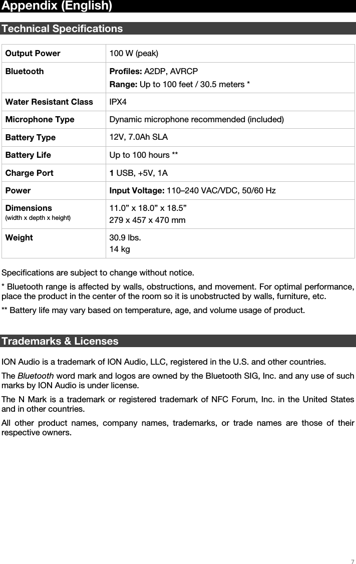   7   Appendix (English)  Technical Specifications  Output Power  100 W (peak) Bluetooth Profiles: A2DP, AVRCP Range: Up to 100 feet / 30.5 meters * Water Resistant Class  IPX4 Microphone Type  Dynamic microphone recommended (included) Battery Type  12V, 7.0Ah SLA Battery Life  Up to 100 hours ** Charge Port  1 USB, +5V, 1A Power Input Voltage: 110–240 VAC/VDC, 50/60 Hz Dimensions (width x depth x height) 11.0” x 18.0” x 18.5” 279 x 457 x 470 mm Weight  30.9 lbs. 14 kg  Specifications are subject to change without notice. * Bluetooth range is affected by walls, obstructions, and movement. For optimal performance, place the product in the center of the room so it is unobstructed by walls, furniture, etc. ** Battery life may vary based on temperature, age, and volume usage of product.   Trademarks &amp; Licenses  ION Audio is a trademark of ION Audio, LLC, registered in the U.S. and other countries. The Bluetooth word mark and logos are owned by the Bluetooth SIG, Inc. and any use of such marks by ION Audio is under license. The N Mark is a trademark or registered trademark of NFC Forum, Inc. in the United States and in other countries. All other product names, company names, trademarks, or trade names are those of their respective owners. 