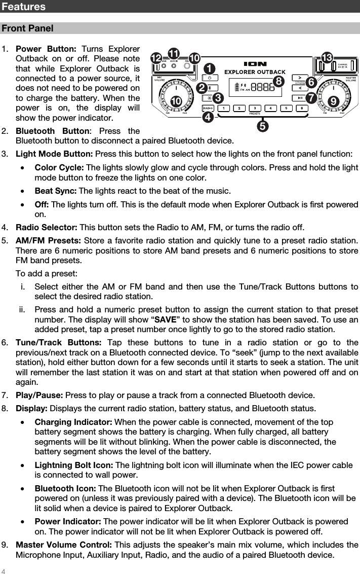   4   Features  Front Panel  1. Power Button: Turns Explorer Outback on or off. Please note that while Explorer Outback is connected to a power source, it does not need to be powered on to charge the battery. When the power is on, the display will show the power indicator. 2. Bluetooth Button: Press the Bluetooth button to disconnect a paired Bluetooth device. 3. Light Mode Button: Press this button to select how the lights on the front panel function: • Color Cycle: The lights slowly glow and cycle through colors. Press and hold the light mode button to freeze the lights on one color. • Beat Sync: The lights react to the beat of the music. • Off: The lights turn off. This is the default mode when Explorer Outback is first powered on. 4. Radio Selector: This button sets the Radio to AM, FM, or turns the radio off. 5. AM/FM Presets: Store a favorite radio station and quickly tune to a preset radio station. There are 6 numeric positions to store AM band presets and 6 numeric positions to store FM band presets. To add a preset: i. Select either the AM or FM band and then use the Tune/Track Buttons buttons to select the desired radio station. ii. Press and hold a numeric preset button to assign the current station to that preset number. The display will show “SAVE” to show the station has been saved. To use an added preset, tap a preset number once lightly to go to the stored radio station. 6. Tune/Track Buttons: Tap these buttons to tune in a radio station or go to the previous/next track on a Bluetooth connected device. To “seek” (jump to the next available station), hold either button down for a few seconds until it starts to seek a station. The unit will remember the last station it was on and start at that station when powered off and on again. 7. Play/Pause: Press to play or pause a track from a connected Bluetooth device. 8. Display: Displays the current radio station, battery status, and Bluetooth status. • Charging Indicator: When the power cable is connected, movement of the top battery segment shows the battery is charging. When fully charged, all battery segments will be lit without blinking. When the power cable is disconnected, the battery segment shows the level of the battery. • Lightning Bolt Icon: The lightning bolt icon will illuminate when the IEC power cable is connected to wall power. • Bluetooth Icon: The Bluetooth icon will not be lit when Explorer Outback is first powered on (unless it was previously paired with a device). The Bluetooth icon will be lit solid when a device is paired to Explorer Outback. • Power Indicator: The power indicator will be lit when Explorer Outback is powered on. The power indicator will not be lit when Explorer Outback is powered off. 9. Master Volume Control: This adjusts the speaker’s main mix volume, which includes the Microphone Input, Auxiliary Input, Radio, and the audio of a paired Bluetooth device. 125346789101112 1013