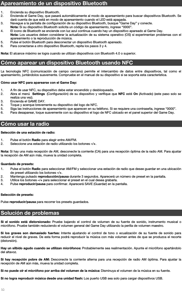   10   Apareamiento de un dispositivo Bluetooth  1. Encienda su dispositivo Bluetooth. 2. Encienda el Game Day, que pasará automáticamente al modo de apareamiento para buscar dispositivos Bluetooth. Se dará cuenta de que está en modo de apareamiento cuando el LED está apagada. 3. Navegue a la pantalla de configuración de su dispositivo Bluetooth, busque “Game Day” y conecte.  Nota: Si su dispositivo Bluetooth solicita un código de apareamiento, ingrese “0000”.  4. El icono de Bluetooth se enciende con luz azul continua cuando hay un dispositivo apareado al Game Day.  Nota: Los usuarios deben considerar la actualización de su sistema operativo (OS) si experimentan problemas con el apareamiento o la reproducción de música.   5. Pulse el botón Bluetooth para desconectar un dispositivo Bluetooth apareado. 6. Para conectarse a otro dispositivo Bluetooth, repita los pasos 3 y 4.   Nota: El alcance máximo se logra cuando se utilizan dispositivos con Bluetooth 4.0 o superior.   Cómo aparear un dispositivo Bluetooth usando NFC  La tecnología NFC (comunicación de campo cercano) permite el intercambio de datos entre dispositivos, tal como el apareamiento, juntándolos suavemente. Compruebe en el manual de su dispositivo si se soporta esta característica.   Cómo usar NFC para aparearse con el Game Day:   1. A fin de usar NFC, su dispositivo debe estar encendido y desbloqueado. 2. Abra el menú  Settings (Configuración) de su dispositivo y verifique que NFC esté On (Activado) (este paso solo se realiza una vez). 3. Encienda el GAME DAY. 4. Toque y acerque brevemente su dispositivo del logo de NFC. 5. Siga las instrucciones de apareamiento que aparecen en su teléfono. Si se requiere una contraseña, ingrese “0000”. 6. Para desaparear, toque suavemente con su dispositivo el logo de NFC ubicado en el panel superior del Game Day.   Cómo usar la radio  Selección de una estación de radio:  1. Pulse el botón Radio para elegir entre AM/FM. 2. Seleccione una estación de radio utilizando los botones –/+.  Nota: Si hay una mala recepción de AM, desconecte la corriente (CA) para una recepción óptima de la radio AM. Para ajustar la recepción de AM aún más, mueva la unidad completa.  Guardado de presets: 1. Pulse el botón Radio para seleccionar AM/FM y seleccionar una estación de radio que desee guardar en una ubicación de preset utilizando los botones –/+. 2. Mantenga pulsado reproducción/pausa durante 3 segundos. Aparecerá un número de preset en la pantalla. 3. Utilice los botones –/+ para seleccionar el preset en el cual desea grabarla. 4. Pulse reproducir/pausa para confirmar. Aparecerá SAVE (Guardar) en la pantalla.  Selección de presets:  Pulse reproducir/pausa para recorrer los presets guardados.   Solución de problemas  Si el sonido está distorsionado: Pruebe bajando el control de volumen de su fuente de sonido, instrumento musical o micrófono. Pruebe también reduciendo el volumen general del Game Day utilizando la perilla de volumen maestro.  Si los graves son demasiado fuertes: Intente ajustando el control de tono o ecualización de su fuente de sonido para reducir el nivel de graves. De esta forma podrá reproducir la música con más volumen antes de que se produzca el recorte (distorsión).   Hay un silbido agudo cuando se utilizan micrófonos: Probablemente sea realimentación. Apunte el micrófono apartándolo del altavoz.  Si hay recepción pobre de AM: Desconecte la corriente alterna para una recepción de radio AM óptima. Para ajustar la recepción de AM aún más, mueva la unidad completa.   Si no puede oír el micrófono por arriba del volumen de la música: Disminuya el volumen de la música en su fuente.  Si no logra reproducir música desde una unidad flash: Los puerto USB sea solo para cargar dispositivos USB.    