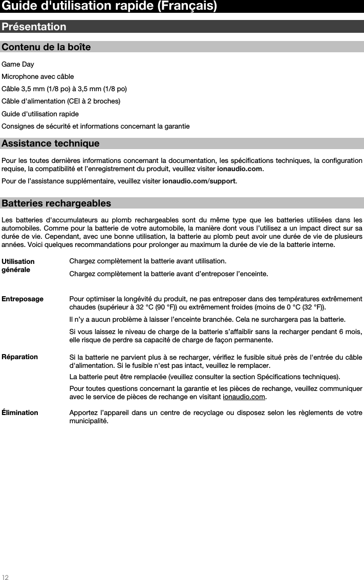   12   Guide d&apos;utilisation rapide (Français)  Présentation  Contenu de la boîte  Game Day Microphone avec câble Câble 3,5 mm (1/8 po) à 3,5 mm (1/8 po) Câble d&apos;alimentation (CEI à 2 broches)  Guide d&apos;utilisation rapide Consignes de sécurité et informations concernant la garantie  Assistance technique  Pour les toutes dernières informations concernant la documentation, les spécifications techniques, la configuration requise, la compatibilité et l’enregistrement du produit, veuillez visiter ionaudio.com. Pour de l’assistance supplémentaire, veuillez visiter ionaudio.com/support.   Batteries rechargeables   Les batteries d&apos;accumulateurs au plomb rechargeables sont du même type que les batteries utilisées dans les automobiles. Comme pour la batterie de votre automobile, la manière dont vous l’utilisez a un impact direct sur sa durée de vie. Cependant, avec une bonne utilisation, la batterie au plomb peut avoir une durée de vie de plusieurs années. Voici quelques recommandations pour prolonger au maximum la durée de vie de la batterie interne.        Utilisation générale  Chargez complètement la batterie avant utilisation.Chargez complètement la batterie avant d’entreposer l’enceinte. Entreposage Pour optimiser la longévité du produit, ne pas entreposer dans des températures extrêmement chaudes (supérieur à 32 °C (90 °F)) ou extrêmement froides (moins de 0 °C (32 °F)).  Il n’y a aucun problème à laisser l’enceinte branchée. Cela ne surchargera pas la batterie. Si vous laissez le niveau de charge de la batterie s’affaiblir sans la recharger pendant 6 mois, elle risque de perdre sa capacité de charge de façon permanente. Réparation Si la batterie ne parvient plus à se recharger, vérifiez le fusible situé près de l&apos;entrée du câble d&apos;alimentation. Si le fusible n&apos;est pas intact, veuillez le remplacer.    La batterie peut être remplacée (veuillez consulter la section Spécifications techniques). Pour toutes questions concernant la garantie et les pièces de rechange, veuillez communiquer avec le service de pièces de rechange en visitant ionaudio.com. Élimination Apportez l’appareil dans un centre de recyclage ou disposez selon les règlements de votre municipalité.                    