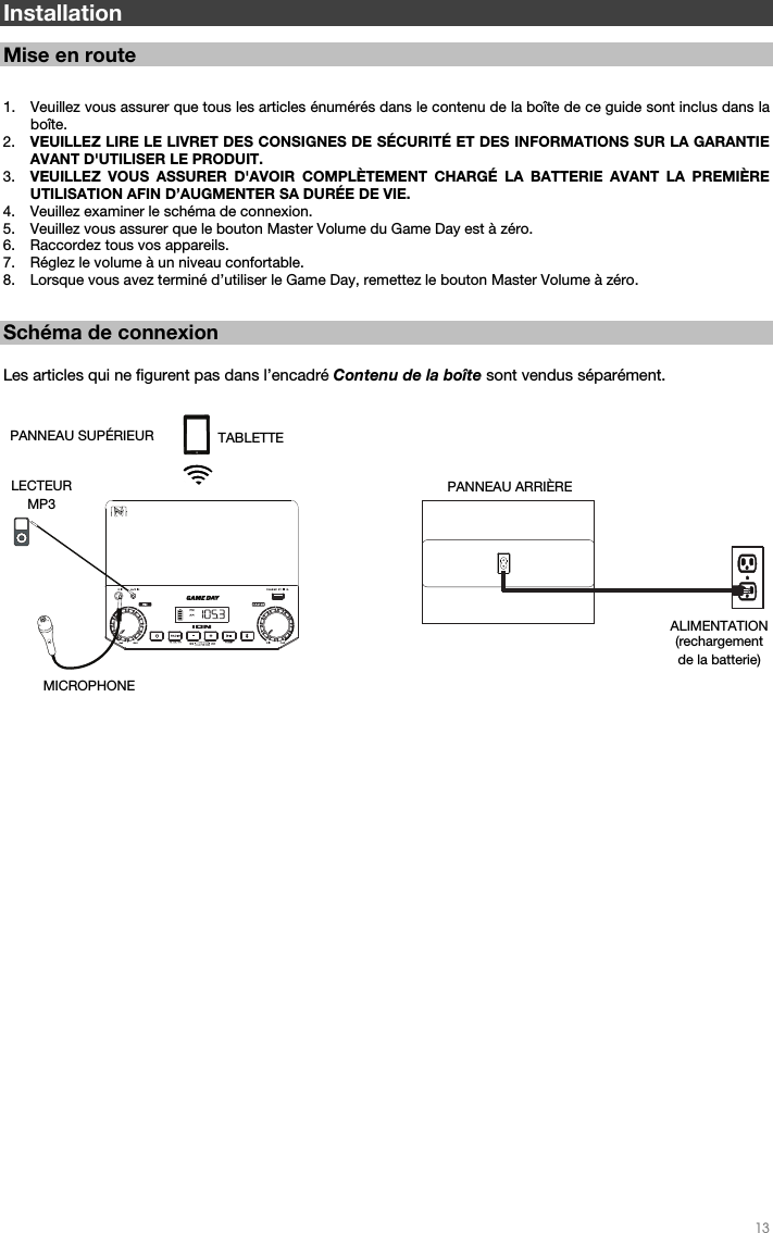   13   Installation  Mise en route   1. Veuillez vous assurer que tous les articles énumérés dans le contenu de la boîte de ce guide sont inclus dans la boîte.   2. VEUILLEZ LIRE LE LIVRET DES CONSIGNES DE SÉCURITÉ ET DES INFORMATIONS SUR LA GARANTIE AVANT D&apos;UTILISER LE PRODUIT. 3. VEUILLEZ VOUS ASSURER D&apos;AVOIR COMPLÈTEMENT CHARGÉ LA BATTERIE AVANT LA PREMIÈRE UTILISATION AFIN D’AUGMENTER SA DURÉE DE VIE. 4. Veuillez examiner le schéma de connexion.  5. Veuillez vous assurer que le bouton Master Volume du Game Day est à zéro. 6. Raccordez tous vos appareils.  7. Réglez le volume à un niveau confortable.  8. Lorsque vous avez terminé d’utiliser le Game Day, remettez le bouton Master Volume à zéro.   Schéma de connexion  Les articles qui ne figurent pas dans l’encadré Contenu de la boîte sont vendus séparément.                                                        PANNEAU ARRIÈRE ALIMENTATION (rechargement  de la batterie) PANNEAU SUPÉRIEUR MICROPHONE  LECTEUR  MP3 TABLETTE 