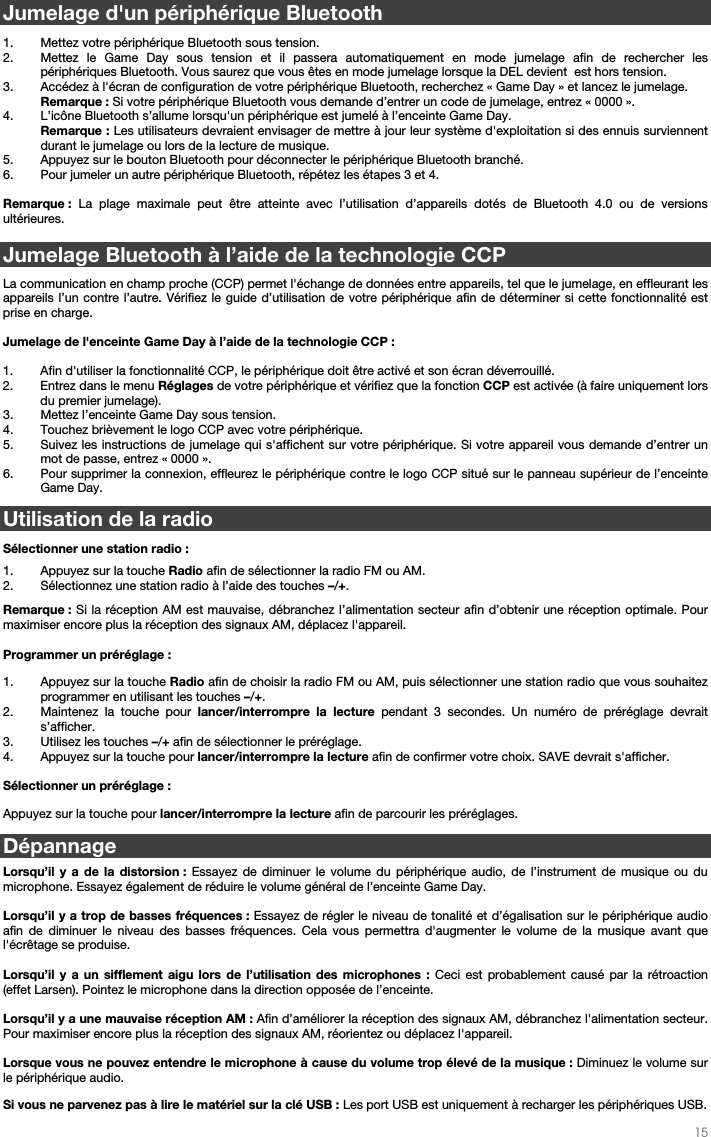   15   Jumelage d&apos;un périphérique Bluetooth  1. Mettez votre périphérique Bluetooth sous tension. 2. Mettez le Game Day sous tension et il passera automatiquement en mode jumelage afin de rechercher les périphériques Bluetooth. Vous saurez que vous êtes en mode jumelage lorsque la DEL devient  est hors tension. 3. Accédez à l&apos;écran de configuration de votre périphérique Bluetooth, recherchez « Game Day » et lancez le jumelage.  Remarque : Si votre périphérique Bluetooth vous demande d’entrer un code de jumelage, entrez « 0000 ».   4. L’icône Bluetooth s’allume lorsqu&apos;un périphérique est jumelé à l’enceinte Game Day.  Remarque : Les utilisateurs devraient envisager de mettre à jour leur système d&apos;exploitation si des ennuis surviennent durant le jumelage ou lors de la lecture de musique.  5. Appuyez sur le bouton Bluetooth pour déconnecter le périphérique Bluetooth branché.  6. Pour jumeler un autre périphérique Bluetooth, répétez les étapes 3 et 4.   Remarque : La plage maximale peut être atteinte avec l’utilisation d’appareils dotés de Bluetooth 4.0 ou de versions ultérieures.   Jumelage Bluetooth à l’aide de la technologie CCP  La communication en champ proche (CCP) permet l&apos;échange de données entre appareils, tel que le jumelage, en effleurant les appareils l’un contre l’autre. Vérifiez le guide d’utilisation de votre périphérique afin de déterminer si cette fonctionnalité est prise en charge.   Jumelage de l&apos;enceinte Game Day à l’aide de la technologie CCP :   1. Afin d&apos;utiliser la fonctionnalité CCP, le périphérique doit être activé et son écran déverrouillé. 2. Entrez dans le menu Réglages de votre périphérique et vérifiez que la fonction CCP est activée (à faire uniquement lors du premier jumelage). 3. Mettez l’enceinte Game Day sous tension. 4. Touchez brièvement le logo CCP avec votre périphérique. 5. Suivez les instructions de jumelage qui s&apos;affichent sur votre périphérique. Si votre appareil vous demande d’entrer un mot de passe, entrez « 0000 ». 6. Pour supprimer la connexion, effleurez le périphérique contre le logo CCP situé sur le panneau supérieur de l’enceinte Game Day.  Utilisation de la radio   Sélectionner une station radio :  1. Appuyez sur la touche Radio afin de sélectionner la radio FM ou AM. 2. Sélectionnez une station radio à l’aide des touches –/+.    Remarque : Si la réception AM est mauvaise, débranchez l’alimentation secteur afin d’obtenir une réception optimale. Pour maximiser encore plus la réception des signaux AM, déplacez l&apos;appareil.  Programmer un préréglage : 1. Appuyez sur la touche Radio afin de choisir la radio FM ou AM, puis sélectionner une station radio que vous souhaitez programmer en utilisant les touches –/+.   2. Maintenez la touche pour lancer/interrompre la lecture pendant 3 secondes. Un numéro de préréglage devrait s’afficher. 3. Utilisez les touches –/+ afin de sélectionner le préréglage. 4. Appuyez sur la touche pour lancer/interrompre la lecture afin de confirmer votre choix. SAVE devrait s&apos;afficher.  Sélectionner un préréglage :  Appuyez sur la touche pour lancer/interrompre la lecture afin de parcourir les préréglages. Dépannage  Lorsqu’il y a de la distorsion : Essayez de diminuer le volume du périphérique audio, de l’instrument de musique ou du microphone. Essayez également de réduire le volume général de l’enceinte Game Day.  Lorsqu’il y a trop de basses fréquences : Essayez de régler le niveau de tonalité et d’égalisation sur le périphérique audio afin de diminuer le niveau des basses fréquences. Cela vous permettra d&apos;augmenter le volume de la musique avant que l&apos;écrêtage se produise.   Lorsqu’il y a un sifflement aigu lors de l’utilisation des microphones : Ceci est probablement causé par la rétroaction (effet Larsen). Pointez le microphone dans la direction opposée de l’enceinte.  Lorsqu’il y a une mauvaise réception AM : Afin d’améliorer la réception des signaux AM, débranchez l&apos;alimentation secteur. Pour maximiser encore plus la réception des signaux AM, réorientez ou déplacez l&apos;appareil.   Lorsque vous ne pouvez entendre le microphone à cause du volume trop élevé de la musique : Diminuez le volume sur le périphérique audio.   Si vous ne parvenez pas à lire le matériel sur la clé USB : Les port USB est uniquement à recharger les périphériques USB.   