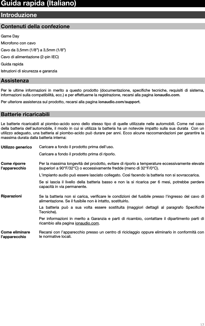   17   Guida rapida (Italiano)  Introduzione  Contenuti della confezione  Game Day Microfono con cavo Cavo da 3,5mm (1/8”) a 3,5mm (1/8”) Cavo di alimentazione (2-pin IEC) Guida rapida Istruzioni di sicurezza e garanzia  Assistenza  Per le ultime informazioni in merito a questo prodotto (documentazione, specifiche tecniche, requisiti di sistema, informazioni sulla compatibilità, ecc.) e per effettuarne la registrazione, recarsi alla pagina ionaudio.com. Per ulteriore assistenza sul prodotto, recarsi alla pagina ionaudio.com/support.   Batterie ricaricabili   Le batterie ricaricabili al piombo-acido sono dello stesso tipo di quelle utilizzate nelle automobili. Come nel caso della batteria dell&apos;automobile, il modo in cui si utilizza la batteria ha un notevole impatto sulla sua durata  Con un utilizzo adeguato, una batteria al piombo-acido può durare per anni. Ecco alcune raccomandazioni per garantire la massima durata dalla batteria interna:         Utilizzo generico  Caricare a fondo il prodotto prima dell&apos;uso. Caricare a fondo il prodotto prima di riporlo. Come riporre l’apparecchio Per la massima longevità del prodotto, evitare di riporlo a temperature eccessivamente elevate (superiori a 90°F/32°C) o eccessivamente fredde (meno di 32°F/0°C).  L&apos;impianto audio può essere lasciato collegato. Così facendo la batteria non si sovraccarica. Se si lascia il livello della batteria basso e non la si ricarica per 6 mesi, potrebbe perdere capacità in via permanente. Riparazioni Se la batteria non si carica, verificare le condizioni del fusibile presso l&apos;ingresso del cavo di alimentazione. Se il fusibile non è intatto, sostituirlo.    La batteria può a sua volta essere sostituita (maggiori dettagli al paragrafo Specifiche Tecniche). Per informazioni in merito a Garanzia e parti di ricambio, contattare il dipartimento parti di ricambio alla pagina ionaudio.com. Come eliminare l’apparecchio Recarsi con l’apparecchio presso un centro di riciclaggio oppure eliminarlo in conformità con le normative locali.                    