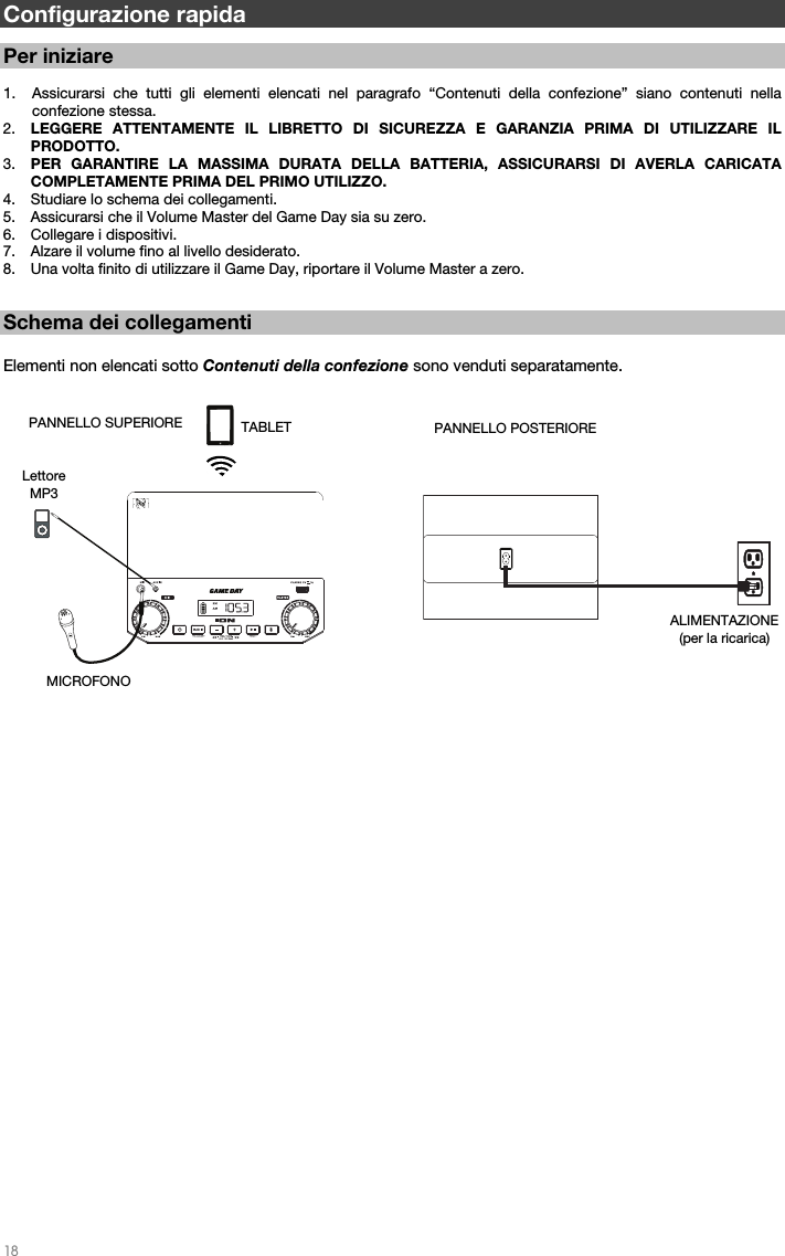   18   Configurazione rapida   Per iniziare  1. Assicurarsi che tutti gli elementi elencati nel paragrafo “Contenuti della confezione” siano contenuti nella confezione stessa.   2. LEGGERE ATTENTAMENTE IL LIBRETTO DI SICUREZZA E GARANZIA PRIMA DI UTILIZZARE IL PRODOTTO. 3. PER GARANTIRE LA MASSIMA DURATA DELLA BATTERIA, ASSICURARSI DI AVERLA CARICATA COMPLETAMENTE PRIMA DEL PRIMO UTILIZZO. 4. Studiare lo schema dei collegamenti.  5. Assicurarsi che il Volume Master del Game Day sia su zero. 6. Collegare i dispositivi.  7. Alzare il volume fino al livello desiderato.  8. Una volta finito di utilizzare il Game Day, riportare il Volume Master a zero.    Schema dei collegamenti  Elementi non elencati sotto Contenuti della confezione sono venduti separatamente.                                                         PANNELLO POSTERIOREALIMENTAZIONE (per la ricarica) PANNELLO SUPERIORE MICROFONO  Lettore MP3 TABLET 