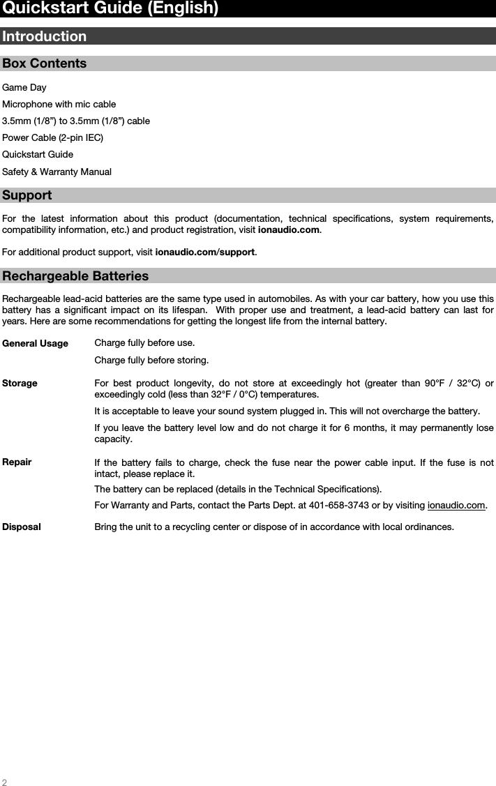   2   Quickstart Guide (English)  Introduction  Box Contents  Game Day Microphone with mic cable 3.5mm (1/8”) to 3.5mm (1/8”) cable Power Cable (2-pin IEC) Quickstart Guide Safety &amp; Warranty Manual  Support  For the latest information about this product (documentation, technical specifications, system requirements, compatibility information, etc.) and product registration, visit ionaudio.com.  For additional product support, visit ionaudio.com/support.  Rechargeable Batteries   Rechargeable lead-acid batteries are the same type used in automobiles. As with your car battery, how you use this battery has a significant impact on its lifespan.  With proper use and treatment, a lead-acid battery can last for years. Here are some recommendations for getting the longest life from the internal battery.        General Usage  Charge fully before use. Charge fully before storing. Storage For best product longevity, do not store at exceedingly hot (greater than 90°F / 32°C) or exceedingly cold (less than 32°F / 0°C) temperatures.  It is acceptable to leave your sound system plugged in. This will not overcharge the battery. If you leave the battery level low and do not charge it for 6 months, it may permanently lose capacity. Repair If the battery fails to charge, check the fuse near the power cable input. If the fuse is not intact, please replace it.    The battery can be replaced (details in the Technical Specifications). For Warranty and Parts, contact the Parts Dept. at 401-658-3743 or by visiting ionaudio.com. Disposal Bring the unit to a recycling center or dispose of in accordance with local ordinances.                         