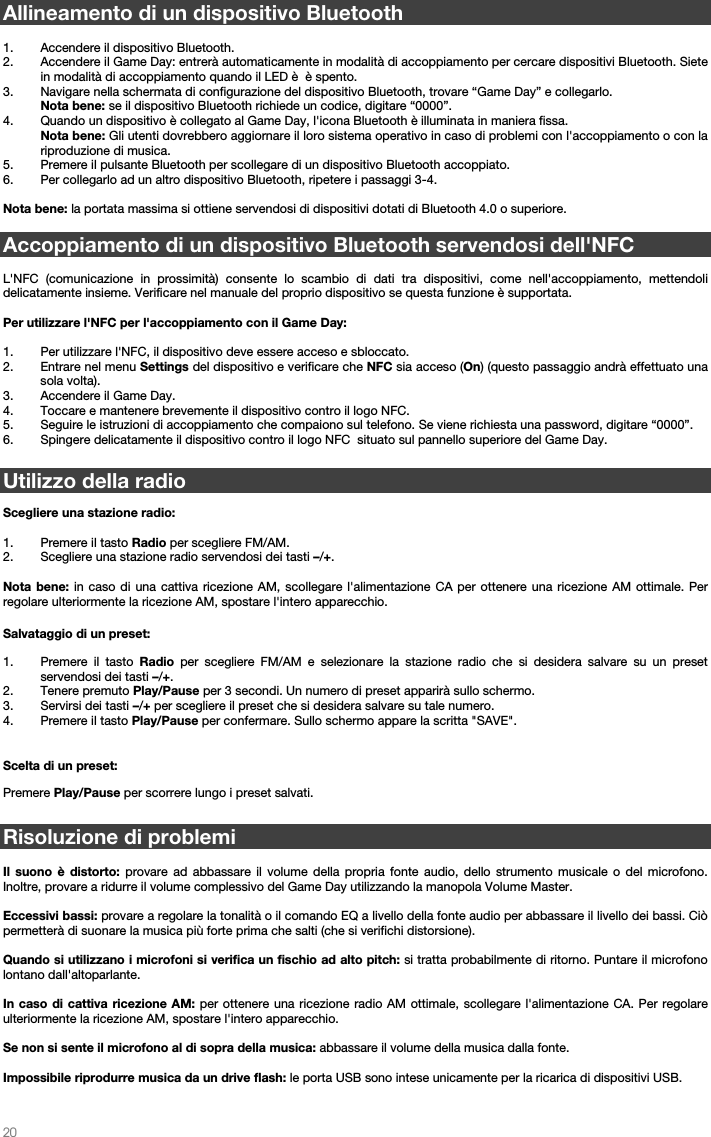   20   Allineamento di un dispositivo Bluetooth  1. Accendere il dispositivo Bluetooth. 2. Accendere il Game Day: entrerà automaticamente in modalità di accoppiamento per cercare dispositivi Bluetooth. Siete in modalità di accoppiamento quando il LED è  è spento. 3. Navigare nella schermata di configurazione del dispositivo Bluetooth, trovare “Game Day” e collegarlo.   Nota bene: se il dispositivo Bluetooth richiede un codice, digitare “0000”.   4. Quando un dispositivo è collegato al Game Day, l&apos;icona Bluetooth è illuminata in maniera fissa.  Nota bene: Gli utenti dovrebbero aggiornare il loro sistema operativo in caso di problemi con l&apos;accoppiamento o con la riproduzione di musica.  5. Premere il pulsante Bluetooth per scollegare di un dispositivo Bluetooth accoppiato. 6. Per collegarlo ad un altro dispositivo Bluetooth, ripetere i passaggi 3-4.   Nota bene: la portata massima si ottiene servendosi di dispositivi dotati di Bluetooth 4.0 o superiore.   Accoppiamento di un dispositivo Bluetooth servendosi dell&apos;NFC  L&apos;NFC (comunicazione in prossimità) consente lo scambio di dati tra dispositivi, come nell&apos;accoppiamento, mettendoli delicatamente insieme. Verificare nel manuale del proprio dispositivo se questa funzione è supportata.   Per utilizzare l&apos;NFC per l&apos;accoppiamento con il Game Day:   1. Per utilizzare l&apos;NFC, il dispositivo deve essere acceso e sbloccato. 2. Entrare nel menu Settings del dispositivo e verificare che NFC sia acceso (On) (questo passaggio andrà effettuato una sola volta). 3. Accendere il Game Day. 4. Toccare e mantenere brevemente il dispositivo contro il logo NFC. 5. Seguire le istruzioni di accoppiamento che compaiono sul telefono. Se viene richiesta una password, digitare “0000”. 6. Spingere delicatamente il dispositivo contro il logo NFC  situato sul pannello superiore del Game Day.   Utilizzo della radio   Scegliere una stazione radio:  1. Premere il tasto Radio per scegliere FM/AM. 2. Scegliere una stazione radio servendosi dei tasti –/+.    Nota bene: in caso di una cattiva ricezione AM, scollegare l&apos;alimentazione CA per ottenere una ricezione AM ottimale. Per regolare ulteriormente la ricezione AM, spostare l&apos;intero apparecchio.  Salvataggio di un preset: 1. Premere il tasto Radio per scegliere FM/AM e selezionare la stazione radio che si desidera salvare su un preset servendosi dei tasti –/+.   2. Tenere premuto Play/Pause per 3 secondi. Un numero di preset apparirà sullo schermo. 3. Servirsi dei tasti –/+ per scegliere il preset che si desidera salvare su tale numero. 4. Premere il tasto Play/Pause per confermare. Sullo schermo appare la scritta &quot;SAVE&quot;.   Scelta di un preset:  Premere Play/Pause per scorrere lungo i preset salvati.  Risoluzione di problemi  Il suono è distorto: provare ad abbassare il volume della propria fonte audio, dello strumento musicale o del microfono. Inoltre, provare a ridurre il volume complessivo del Game Day utilizzando la manopola Volume Master.   Eccessivi bassi: provare a regolare la tonalità o il comando EQ a livello della fonte audio per abbassare il livello dei bassi. Ciò permetterà di suonare la musica più forte prima che salti (che si verifichi distorsione).   Quando si utilizzano i microfoni si verifica un fischio ad alto pitch: si tratta probabilmente di ritorno. Puntare il microfono lontano dall&apos;altoparlante.  In caso di cattiva ricezione AM: per ottenere una ricezione radio AM ottimale, scollegare l&apos;alimentazione CA. Per regolare ulteriormente la ricezione AM, spostare l&apos;intero apparecchio.   Se non si sente il microfono al di sopra della musica: abbassare il volume della musica dalla fonte.  Impossibile riprodurre musica da un drive flash: le porta USB sono intese unicamente per la ricarica di dispositivi USB.    