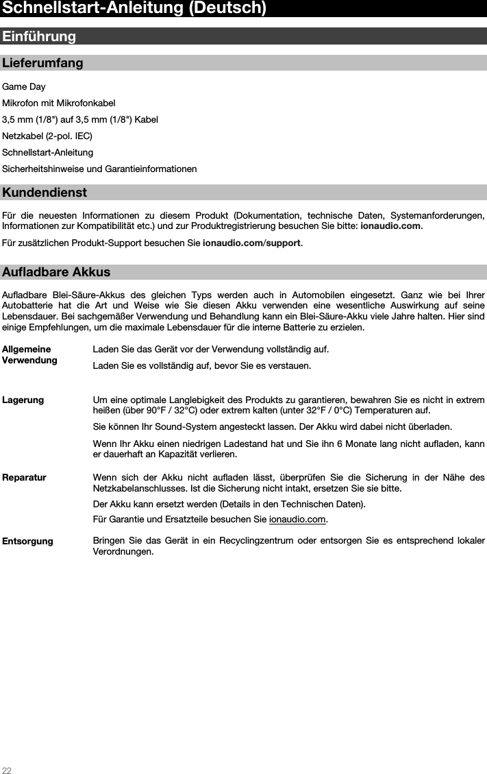   22   Schnellstart-Anleitung (Deutsch)  Einführung  Lieferumfang  Game Day Mikrofon mit Mikrofonkabel 3,5 mm (1/8&quot;) auf 3,5 mm (1/8&quot;) Kabel Netzkabel (2-pol. IEC) Schnellstart-Anleitung Sicherheitshinweise und Garantieinformationen    Kundendienst  Für die neuesten Informationen zu diesem Produkt (Dokumentation, technische Daten, Systemanforderungen, Informationen zur Kompatibilität etc.) und zur Produktregistrierung besuchen Sie bitte: ionaudio.com.  Für zusätzlichen Produkt-Support besuchen Sie ionaudio.com/support.   Aufladbare Akkus   Aufladbare Blei-Säure-Akkus des gleichen Typs werden auch in Automobilen eingesetzt. Ganz wie bei Ihrer Autobatterie hat die Art und Weise wie Sie diesen Akku verwenden eine wesentliche Auswirkung auf seine Lebensdauer. Bei sachgemäßer Verwendung und Behandlung kann ein Blei-Säure-Akku viele Jahre halten. Hier sind einige Empfehlungen, um die maximale Lebensdauer für die interne Batterie zu erzielen.        Allgemeine Verwendung  Laden Sie das Gerät vor der Verwendung vollständig auf. Laden Sie es vollständig auf, bevor Sie es verstauen. Lagerung Um eine optimale Langlebigkeit des Produkts zu garantieren, bewahren Sie es nicht in extrem heißen (über 90°F / 32°C) oder extrem kalten (unter 32°F / 0°C) Temperaturen auf.  Sie können Ihr Sound-System angesteckt lassen. Der Akku wird dabei nicht überladen. Wenn Ihr Akku einen niedrigen Ladestand hat und Sie ihn 6 Monate lang nicht aufladen, kann er dauerhaft an Kapazität verlieren. Reparatur Wenn sich der Akku nicht aufladen lässt, überprüfen Sie die Sicherung in der Nähe des Netzkabelanschlusses. Ist die Sicherung nicht intakt, ersetzen Sie sie bitte.    Der Akku kann ersetzt werden (Details in den Technischen Daten). Für Garantie und Ersatzteile besuchen Sie ionaudio.com. Entsorgung Bringen Sie das Gerät in ein Recyclingzentrum oder entsorgen Sie es entsprechend lokaler Verordnungen.                     