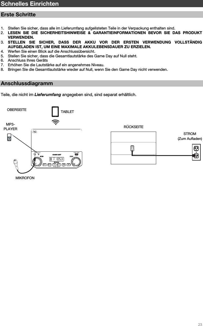   23   Schnelles Einrichten  Erste Schritte   1. Stellen Sie sicher, dass alle im Lieferumfang aufgelisteten Teile in der Verpackung enthalten sind.   2. LESEN SIE DIE SICHERHEITSHINWEISE &amp; GARANTIEINFORMATIONEN BEVOR SIE DAS PRODUKT VERWENDEN. 3. STELLEN SIE SICHER, DASS DER AKKU VOR DER ERSTEN VERWENDUNG VOLLSTÄNDIG AUFGELADEN IST, UM EINE MAXIMALE AKKULEBENSDAUER ZU ERZIELEN. 4. Werfen Sie einen Blick auf die Anschlussübersicht.  5. Stellen Sie sicher, dass die Gesamtlautstärke des Game Day auf Null steht. 6. Anschluss Ihres Geräts  7. Erhöhen Sie die Lautstärke auf ein angenehmes Niveau.  8. Bringen Sie die Gesamtlautstärke wieder auf Null, wenn Sie den Game Day nicht verwenden.   Anschlussdiagramm  Teile, die nicht im Lieferumfang angegeben sind, sind separat erhältlich.                                                         RÜCKSEITE STROM (Zum Aufladen) OBERSEITE MIKROFON  MP3- PLAYER TABLET 